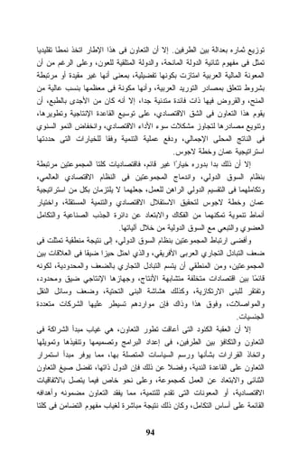 ‫ﺘﻭﺯﻴﻊ ﺜﻤﺎﺭﻩ ﺒﻌﺩﺍﻟﺔ ﺒﻴﻥ ﺍﻟﻁﺭﻓﻴﻥ. ﺇﻻ ﺃﻥ ﺍﻟﺘﻌﺎﻭﻥ ﻓﻰ ﻫﺫﺍ ﺍﻹﻁﺎﺭ ﺍﺘﺨﺫ ﻨﻤﻁﺎ ﺘﻘﻠﻴﺩﻴﺎ‬
‫ﺘﻤﺜل ﻓﻰ ﻤﻔﻬﻭﻡ ﺜﻨﺎﺌﻴﺔ ﺍﻟﺩﻭﻟﺔ ﺍﻟﻤﺎﻨﺤﺔ، ﻭﺍﻟﺩﻭﻟﺔ ﺍﻟﻤﺘﻠﻘﻴﺔ ﻟﻠﻌﻭﻥ، ﻭﻋﻠﻰ ﺍﻟﺭﻏﻡ ﻤﻥ ﺃﻥ‬
‫ﺍﻟﻤﻌﻭﻨﺔ ﺍﻟﻤﺎﻟﻴﺔ ﺍﻟﻌﺭﺒﻴﺔ ﺍﻤﺘﺎﺯﺕ ﺒﻜﻭﻨﻬﺎ ﺘﻔﻀﻴﻠﻴﺔ، ﺒﻤﻌﻨﻰ ﺃﻨﻬﺎ ﻏﻴﺭ ﻤﻘﻴﺩﺓ ﺃﻭ ﻤﺭﺘﺒﻁﺔ‬
‫ﺒﺸﺭﻭﻁ ﺘﺘﻌﻠﻕ ﺒﻤﺼﺎﺩﺭ ﺍﻟﺘﻭﺭﻴﺩ ﺍﻟﻌﺭﺒﻴﺔ، ﻭﺃﻨﻬﺎ ﻤﻜﻭﻨﺔ ﻓﻰ ﻤﻌﻅﻤﻬﺎ ﺒﻨﺴﺏ ﻋﺎﻟﻴﺔ ﻤﻥ‬
‫ﺍﻟﻤﻨﺢ، ﻭﺍﻟﻘﺭﻭﺽ ﻓﻴﻬﺎ ﺫﺍﺕ ﻓﺎﺌﺩﺓ ﻤﺘﺩﻨﻴﺔ ﺠﺩﹰ، ﺇﻻ ﺃﻨﻪ ﻜﺎﻥ ﻤﻥ ﺍﻷﺠﺩﻯ ﺒﺎﻟﻁﺒﻊ، ﺃﻥ‬
                                     ‫ﺍ‬
‫ﻴﻘﻭﻡ ﻫﺫﺍ ﺍﻟﺘﻌﺎﻭﻥ ﻓﻰ ﺍﻟﺸﻕ ﺍﻻﻗﺘﺼﺎﺩﻱ، ﻋﻠﻰ ﺘﻭﺴﻴﻊ ﺍﻟﻘﺎﻋﺩﺓ ﺍﻹﻨﺘﺎﺠﻴﺔ ﻭﺘﻁﻭﻴﺭﻫﺎ،‬
‫ﻭﺘﻨﻭﻴﻊ ﻤﺼﺎﺩﺭﻫﺎ ﻟﺘﺠﺎﻭﺯ ﻤﺸﻜﻼﺕ ﺴﻭﺀ ﺍﻷﺩﺍﺀ ﺍﻻﻗﺘﺼﺎﺩﻱ، ﻭﺍﻨﺨﻔﺎﺽ ﺍﻟﻨﻤﻭ ﺍﻟﺴﻨﻭﻱ‬
‫ﻓﻰ ﺍﻟﻨﺎﺘﺞ ﺍﻟﻤﺤﻠﻰ ﺍﻹﺠﻤﺎﻟﻲ، ﻭﺩﻓﻊ ﻋﻤﻠﻴﺔ ﺍﻟﺘﻨﻤﻴﺔ ﻭﻓﻘﺎ ﻟﻠﺨﻴﺎﺭﺍﺕ ﺍﻟﺘﻰ ﺤﺩﺩﺘﻬﺎ‬
                                              ‫ﺍﺴﺘﺭﺍﺘﻴﺠﻴﺔ ﻋﻤﺎﻥ ﻭﺨﻁﺔ ﻻﺠﻭﺱ.‬
‫ﺇﻻ ﺃﻥ ﺫﻟﻙ ﺒﺩﺍ ﺒﺩﻭﺭﻩ ﺨﻴﺎﺭﺍ ﻏﻴﺭ ﻗﺎﺌﻡ، ﻓﺎﻗﺘﺼﺎﺩﻴﺎﺕ ﻜﻠﺘﺎ ﺍﻟﻤﺠﻤﻭﻋﺘﻴﻥ ﻤﺭﺘﺒﻁﺔ‬
                                               ‫ً‬
‫ﺒﻨﻅﺎﻡ ﺍﻟﺴﻭﻕ ﺍﻟﺩﻭﻟﻲ، ﻭﺍﻨﺩﻤﺎﺝ ﺍﻟﻤﺠﻤﻭﻋﺘﻴﻥ ﻓﻰ ﺍﻟﻨﻅﺎﻡ ﺍﻻﻗﺘﺼﺎﺩﻱ ﺍﻟﻌﺎﻟﻤﻲ،‬
‫ﻭﺘﻜﺎﻤﻠﻬﻤﺎ ﻓﻰ ﺍﻟﺘﻘﺴﻴﻡ ﺍﻟﺩﻭﻟﻲ ﺍﻟﺭﺍﻫﻥ ﻟﻠﻌﻤل، ﺠﻌﻠﻬﻤﺎ ﻻ ﻴﻠﺘﺯﻤﺎﻥ ﺒﻜل ﻤﻥ ﺍﺴﺘﺭﺍﺘﻴﺠﻴﺔ‬
‫ﻋﻤﺎﻥ ﻭﺨﻁﺔ ﻻﺠﻭﺱ ﻟﺘﺤﻘﻴﻕ ﺍﻻﺴﺘﻘﻼل ﺍﻻﻗﺘﺼﺎﺩﻱ ﻭﺍﻟﺘﻨﻤﻴﺔ ﺍﻟﻤﺴﺘﻘﻠﺔ، ﻭﺍﺨﺘﻴﺎﺭ‬
‫ﺃﻨﻤﺎﻁ ﺘﻨﻤﻭﻴﺔ ﺘﻤﻜﻨﻬﻤﺎ ﻤﻥ ﺍﻟﻔﻜﺎﻙ ﻭﺍﻻﺒﺘﻌﺎﺩ ﻋﻥ ﺩﺍﺌﺭﺓ ﺍﻟﺠﺫﺏ ﺍﻟﺼﻨﺎﻋﻴﺔ ﻭﺍﻟﺘﻜﺎﻤل‬
                            ‫ﺍﻟﻌﻀﻭﻱ ﻭﺍﻟﺘﺒﻌﻲ ﻤﻊ ﺍﻟﺴﻭﻕ ﺍﻟﺩﻭﻟﻴﺔ ﻤﻥ ﺨﻼل ﺁﻟﻴﺎﺘﻬﺎ.‬
‫ﻭﺃﻓﻀﻰ ﺍﺭﺘﺒﺎﻁ ﺍﻟﻤﺠﻤﻭﻋﺘﻴﻥ ﺒﻨﻅﺎﻡ ﺍﻟﺴﻭﻕ ﺍﻟﺩﻭﻟﻲ، ﺇﻟﻰ ﻨﺘﻴﺠﺔ ﻤﻨﻁﻘﻴﺔ ﺘﻤﺜﻠﺕ ﻓﻰ‬
‫ﻀﻌﻑ ﺍﻟﺘﺒﺎﺩل ﺍﻟﺘﺠﺎﺭﻱ ﺍﻟﻌﺭﺒﻰ ﺍﻷﻓﺭﻴﻘﻲ، ﻭﺍﻟﺫﻱ ﺍﺤﺘل ﺤﻴﺯﺍ ﻀﻴﻘﺎ ﻓﻰ ﺍﻟﻌﻼﻗﺎﺕ ﺒﻴﻥ‬
‫ﺍﻟﻤﺠﻤﻭﻋﺘﻴﻥ، ﻭﻤﻥ ﺍﻟﻤﻨﻁﻘﻲ ﺃﻥ ﻴﺘﺴﻡ ﺍﻟﺘﺒﺎﺩل ﺍﻟﺘﺠﺎﺭﻱ ﺒﺎﻟﻀﻌﻑ ﻭﺍﻟﻤﺤﺩﻭﺩﻴﺔ، ﻟﻜﻭﻨﻪ‬
‫ﻗﺎﺌﻤﺎ ﺒﻴﻥ ﺍﻗﺘﺼﺎﺩﺍﺕ ﻤﺘﺨﻠﻔﺔ ﻤﺘﺸﺎﺒﻬﺔ ﺍﻷﻨﺘﺎﺝ، ﻭﺠﻬﺎﺯﻫﺎ ﺍﻹﻨﺘﺎﺠﻲ ﻀﻴﻕ ﻭﻤﺤﺩﻭﺩ،‬     ‫ً‬
‫ﻭﺘﻔﺘﻘﺭ ﻟﻠﺒﻨﻰ ﺍﻻﺭﺘﻜﺎﺯﻴﺔ، ﻭﻜﺫﻟﻙ ﻫﺸﺎﺸﺔ ﺍﻟﺒﻨﻰ ﺍﻟﺘﺤﺘﻴﺔ، ﻭﻀﻌﻑ ﻭﺴﺎﺌل ﺍﻟﻨﻘل‬
‫ﻭﺍﻟﻤﻭﺍﺼﻼﺕ، ﻭﻓﻭﻕ ﻫﺫﺍ ﻭﺫﺍﻙ ﻓﺈﻥ ﻤﻭﺍﺭﺩﻫﻡ ﺘﺴﻴﻁﺭ ﻋﻠﻴﻬﺎ ﺍﻟﺸﺭﻜﺎﺕ ﻤﺘﻌﺩﺩﺓ‬
                                                                    ‫ﺍﻟﺠﻨﺴﻴﺎﺕ.‬
‫ﺇﻻ ﺃﻥ ﺍﻟﻌﻘﺒﺔ ﺍﻟﻜﺌﻭﺩ ﺍﻟﺘﻰ ﺃﻋﺎﻗﺕ ﺘﻁﻭﺭ ﺍﻟﺘﻌﺎﻭﻥ، ﻫﻲ ﻏﻴﺎﺏ ﻤﺒﺩﺃ ﺍﻟﺸﺭﺍﻜﺔ ﻓﻰ‬
‫ﺍﻟﺘﻌﺎﻭﻥ ﻭﺍﻟﺘﻜﺎﻓﺅ ﺒﻴﻥ ﺍﻟﻁﺭﻓﻴﻥ، ﻓﻰ ﺇﻋﺩﺍﺩ ﺍﻟﺒﺭﺍﻤﺞ ﻭﺘﺼﻤﻴﻤﻬﺎ ﻭﺘﻨﻔﻴﺫﻫﺎ ﻭﺘﻤﻭﻴﻠﻬﺎ‬
‫ﻭﺍﺘﺨﺎﺫ ﺍﻟﻘﺭﺍﺭﺍﺕ ﺒﺸﺄﻨﻬﺎ ﻭﺭﺴﻡ ﺍﻟﺴﻴﺎﺴﺎﺕ ﺍﻟﻤﺘﺼﻠﺔ ﺒﻬﺎ، ﻤﻤﺎ ﻴﻭﻓﺭ ﻤﺒﺩﺃ ﺍﺴﺘﻤﺭﺍﺭ‬
‫ﺍﻟﺘﻌﺎﻭﻥ ﻋﻠﻰ ﺍﻟﻘﺎﻋﺩﺓ ﺍﻟﻨﺩﻴﺔ، ﻭﻓﻀﻼ ﻋﻥ ﺫﻟﻙ ﻓﺈﻥ ﺍﻟﺩﻭل ﺫﺍﺘﻬﺎ، ﺘﻔﻀل ﺼﻴﻎ ﺍﻟﺘﻌﺎﻭﻥ‬
‫ﺍﻟﺜﻨﺎﺌﻰ ﻭﺍﻻﺒﺘﻌﺎﺩ ﻋﻥ ﺍﻟﻌﻤل ﻜﻤﺠﻤﻭﻋﺔ، ﻭﻋﻠﻰ ﻨﺤﻭ ﺨﺎﺹ ﻓﻴﻤﺎ ﻴﺘﺼل ﺒﺎﻻﺘﻔﺎﻗﻴﺎﺕ‬
‫ﺍﻻﻗﺘﺼﺎﺩﻴﺔ، ﺃﻭ ﺍﻟﻤﻌﻭﻨﺎﺕ ﺍﻟﺘﻰ ﺘﻘﺩﻡ ﻟﻠﺘﻨﻤﻴﺔ، ﻤﻤﺎ ﻴﻔﻘﺩ ﺍﻟﺘﻌﺎﻭﻥ ﻤﻀﻤﻭﻨﻪ ﻭﺃﻫﺩﺍﻓﻪ‬
‫ﺍﻟﻘﺎﺌﻤﺔ ﻋﻠﻰ ﺃﺴﺎﺱ ﺍﻟﺘﻜﺎﻤل، ﻭﻜﺎﻥ ﺫﻟﻙ ﻨﺘﻴﺠﺔ ﻤﺒﺎﺸﺭﺓ ﻟﻐﻴﺎﺏ ﻤﻔﻬﻭﻡ ﺍﻟﺘﻀﺎﻤﻥ ﻓﻰ ﻜﻠﺘﺎ‬


                                     ‫49‬
 