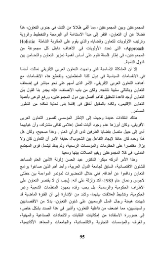 ‫ﺍﻟﻤﺠﻤﻭﻋﺘﻴﻥ ﻭﺒﻴﻥ ﺍﻟﻤﺠﻤﻭﻋﺘﻴﻥ، ﻤﻤﺎ ﺃﻟﻘﻰ ﻅﻼﻻ ﻤﻥ ﺍﻟﺸﻙ ﻓﻰ ﺠﺩﻭﻯ ﺍﻟﺘﻌﺎﻭﻥ، ﻫﺫﺍ‬
‫ﻓﻀﻼ ﻋﻥ ﺃﻥ ﺍﻟﺘﻌﺎﻭﻥ، ﺍﻓﺘﻘﺭ ﺇﻟﻰ ﻤﺒﺩﺃ ﺍﻻﺴﺘﺩﺍﻤﺔ ﺃﻯ ﺍﻟﺒﺭﻤﺠﺔ ﻭﺍﻟﺘﺨﻁﻴﻁ ﻭﺍﻟﺭﺅﻴﺔ‬
‫ﻭﺘﺭﺘﻴﺏ ﺍﻷﻭﻟﻭﻴﺎﺕ ﻟﻠﺘﻌﺎﻭﻥ ﻭﻗﻀﺎﻴﺎﻩ ﻭﺍﻟﺫﻱ ﻴﻘﻭﻡ ﻋﻠﻰ ﺍﻟﻤﻘﺎﺭﺒﺔ ﺍﻟﺸﺎﻤﻠﺔ ‪Holistic‬‬
‫‪ ،Approach‬ﺍﻟﺘﻰ ﺘﺤﺩﺩ ﺍﻷﻭﻟﻭﻴﺎﺕ ﻓﻰ ﺍﻷﻫﺩﺍﻑ ﺩﺍﺨل ﻜل ﻤﺠﻤﻭﻋﺔ ﻤﻥ‬
‫ﺍﻟﻤﺠﻤﻭﻋﺘﻴﻥ، ﻓﻰ ﺇﻁﺎﺭ ﻓﻠﺴﻔﺔ ﺘﻘﻭﻡ ﻋﻠﻰ ﺃﺴﺎﺱ ﺃﻫﻤﻴﺔ ﺘﻌﺯﻴﺯ ﺍﻟﺘﻌﺎﻭﻥ ﻭﺍﻟﺘﻀﺎﻤﻥ ﺒﻴﻥ‬
                                                              ‫ﺍﻟﺩﻭل ﺍﻟﻨﺎﻤﻴﺔ.‬
‫ﺇﻻ ﺃﻥ ﺍﻟﻤﺸﻜﻠﺔ ﺍﻷﺴﺎﺴﻴﺔ ﺍﻟﺘﻰ ﻭﺍﺠﻬﺕ ﺍﻟﺘﻌﺎﻭﻥ ﺍﻟﻌﺭﺒﻰ ﺍﻷﻓﺭﻴﻘﻲ ﺘﻤﺜﻠﺕ ﺃﺴﺎﺴﺎ‬
‫ﻓﻰ ﺍﻻﻨﻘﺴﺎﻤﺎﺕ ﺍﻟﺴﻴﺎﺴﻴﺔ ﻓﻰ ﺩﻭل ﻜﻠﺘﺎ ﺍﻟﻤﻨﻅﻤﺘﻴﻥ، ﻭﺘﻘﺎﻁﻊ ﻫﺫﻩ ﺍﻻﻨﻘﺴﺎﻤﺎﺕ ﻤﻊ‬
‫ﺃﻫﺩﺍﻑ ﺍﻟﺘﻌﺎﻭﻥ ﺍﻟﻌﺭﺒﻰ ﺍﻷﻓﺭﻴﻘﻰ، ﺍﻷﻤﺭ ﺍﻟﺫﻯ ﺃﺴﻬﻡ ﻋﻠﻰ ﻨﺤﻭ ﻤﺒﺎﺸﺭ ﻓﻰ ﺇﻀﻌﺎﻑ‬
‫ﺍﻟﺘﻌﺎﻭﻥ ﻭﺒﺎﻟﺘﺎﻟﻲ ﺴﻠﺒﻴﺔ ﻨﺘﺎﺌﺠﻪ. ﻭﻟﻜﻥ ﻤﻥ ﺒﺎﺏ ﺍﻹﻨﺼﺎﻑ، ﻓﺈﻨﻪ ﻴﺠﺩﺭ ﺒﻨﺎ ﺍﻟﻘﻭل ﺒﺄﻥ‬
‫ﺍﻟﺘﻌﺎﻭﻥ ﺃﻭﺠﺩ ﻗﺎﻋﺩﺓ ﻟﺘﺤﻘﻴﻕ ﺘﻔﺎﻫﻡ ﺃﻓﻀل ﺒﻴﻥ ﺩﻭل ﺍﻟﻤﺠﻤﻭﻋﺘﻴﻥ، ﻭﺭﻓﻊ ﺍﻟﻭﻋﻰ ﺒﺄﻫﻤﻴﺔ‬
‫ﺍﻟﺘﻌﺎﻭﻥ ﺍﻹﻗﻠﻴﻤﻰ، ﻭﻟﻜﻨﻪ ﺒﺎﻟﻤﻘﺎﺒل ﺃﺨﻔﻕ ﻓﻰ ﺇﻗﺎﻤﺔ ﺒﻨﻰ ﺘﺤﺘﻴﺔ ﺘﻤﻜﻨﻪ ﻤﻥ ﺍﻟﺘﻁﻭﺭ‬
                                                                  ‫ﺍﻟﻤﺴﺘﻤﺭ.‬
‫ﻫﻨﺎﻙ ﺍﻨﺘﻘﺎﺩﺍﺕ ﻋﺩﻴﺩﺓ ﻭﺠﻬﺕ ﺇﻟﻰ ﺍﻹﻁﺎﺭ ﺍﻟﻤﺅﺴﺴﻲ ﻟﻘﺼﻭﺭ ﺍﻟﺘﻌﺎﻭﻥ ﺍﻟﻌﺭﺒﻰ‬
‫ﺍﻷﻓﺭﻴﻘﻰ، ﻭﻜﺎﻥ ﺃﺒﺭﺯﻫﺎ ﻋﺩﻡ ﻭﺠﻭﺩ ﺁﻟﻴﺎﺕ ﻟﻌﻤل ﺇﻋﻼﻤﻰ ﺜﻘﺎﻓﻰ ﻤﺸﺘﺭﻙ، ﻭﺃﻥ ﻏﻴﺎﺒﻬﻤﺎ‬
‫ﺃﺩﻯ ﺇﻟﻰ ﺠﻬل ﻤﺘﺼل ﺒﻘﻀﺎﻴﺎ ﺍﻟﻁﺭﻓﻴﻥ ﻟﺩﻯ ﺍﻟﺭﺃﻱ ﺍﻟﻌﺎﻡ.. ﻭﻫﺫﺍ ﺼﺤﻴﺢ، ﻭﻟﻜﻥ ﻫل‬
‫ﻫﺫﺍ ﻭﺤﺩﻩ ﻜﺎﻥ ﻋﺎﺌﻘﺎ ﻹﻴﺠﺎﺩ ﺍﻟﺘﻔﺎﻋل ﺒﻴﻥ ﺍﻟﺸﻌﻭﺏ؟، ﺤﻘﻴﻘﺔ ﺍﻷﻤﺭ ﺃﻥ ﺍﻟﺘﻌﺎﻭﻥ ﻜﺎﻥ ﻭﻻ‬
                                                        ‫ﹰ‬
‫ﻴﺯﺍل ﻤﻘﺘﺼﺭﺍ ﻋﻠﻰ ﺍﻟﺤﻜﻭﻤﺎﺕ ﻭﺍﻟﻤﺅﺴﺴﺎﺕ ﺍﻟﺭﺴﻤﻴﺔ، ﻭﻟﻡ ﻴﻤﺘﺩ ﻟﻴﺸﻤل ﻗﻭﻯ ﺍﻟﻤﺠﺘﻤﻊ‬
                                                              ‫ﹰ‬
                         ‫ﺍﻟﻤﺩﻨﻰ، ﻓﻰ ﻜﻼ ﺍﻟﻤﺠﻤﻭﻋﺘﻴﻥ ﻭﻴﻘﻴﻡ ﺍﻟﺼﻼﺕ ﺒﻴﻨﻬﺎ ﻭﻤﻌﻬﺎ.‬
‫ﻭﻫﺫﺍ ﺍﻷﻤﺭ ﺃﺩﺭﻜﻪ ﻤﺒﻜﺭﺍ ﺍﻟﺩﻜﺘﻭﺭ ﻋﺒﺩ ﺍﻟﺤﺴﻥ ﺯﻟﺯﻟﺔ ﺍﻷﻤﻴﻥ ﺍﻟﻌﺎﻡ ﺍﻟﻤﺴﺎﻋﺩ‬
‫ﻟﻠﺸﺌﻭﻥ ﺍﻻﻗﺘﺼﺎﺩﻴﺔ، ﺍﻟﺴﺎﺒﻕ ﻟﺠﺎﻤﻌﺔ ﺍﻟﺩﻭل ﺍﻟﻌﺭﺒﻴﺔ، ﻭﺃﺤﺩ ﺃﻫﻡ ﺍﻟﺫﻴﻥ ﺼﺎﻏﻭﺍ ﺒﺭﺍﻤﺞ‬
‫ﺍﻟﺘﻌﺎﻭﻥ ﻭﺩﺍﻓﻌﻭﺍ ﻋﻥ ﺃﻫﺩﺍﻓﻪ. ﻓﻔﻲ ﺨﻼل ﺍﻟﺘﺤﻀﻴﺭﺍﺕ ﻟﻤﺅﺘﻤﺭ ﺍﻟﻤﻭﺍﺀﻤﺔ ﺒﻴﻥ ﺨﻁﺘﻰ‬
‫ﻻﺠﻭﺱ ﻭﻋﻤﺎﻥ ﻋﺎﻡ 3891، ﺃﻜﺩ ﺯﻟﺯﻟﺔ ﻋﻠﻰ ﺃﻨﻪ: )ﻴﺠﺏ ﺃﻥ ﻻ ﻴﻘﺘﺼﺭ ﺍﻟﺘﻌﺎﻭﻥ ﻋﻠﻰ‬
‫ﺍﻷﻁﺭﺍﻑ ﺍﻟﺤﻜﻭﻤﻴﺔ ﻭﺍﻟﺭﺴﻤﻴﺔ، ﺒل ﻴﺠﺏ ﺭﻓﺩﻩ ﺒﺠﻬﻭﺩ ﺍﻟﻤﻨﻅﻤﺎﺕ ﺍﻟﺸﻌﺒﻴﺔ ﻭﻏﻴﺭ‬
‫ﺍﻟﺤﻜﻭﻤﻴﺔ، ﻭﺘﻨﺸﻴﻁ ﺍﻟﻌﻼﻗﺎﺕ ﺒﻴﻨﻬﻤﺎ، ﻭﻻﺒﺩ ﻤﻥ ﺍﻹﺸﺎﺭﺓ ﺇﻟﻰ ﺃﻥ ﺍﻟﻔﺘﺭﺓ ﺍﻟﻤﺎﻀﻴﺔ ﻗﺩ‬
‫ﺸﻬﺩﺕ ﻫﻴﻤﻨﺔ ﺭﺠﺎل ﺍﻟﻤﺎل ﺍﻟﺭﺴﻤﻴﻴﻥ ﻋﻠﻰ ﺸﺌﻭﻥ ﺍﻟﺘﻌﺎﻭﻥ، ﺒﺩﻻ ﻤﻥ ﺍﻻﻗﺘﺼﺎﺩﻴﻴﻥ‬
‫ﻭﺍﻟﺴﻴﺎﺴﻴﻴﻥ، ﻤﻤﺎ ﺍﻀﻌﻑ ﻤﻥ ﻓﺎﻋﻠﻴﺔ ﺍﻟﺘﻌﺎﻭﻥ، ﻭﺃﺸﻴﺭ ﻓﻰ ﻫﺫﺍ ﺍﻟﺼﺩﺩ ﺒﺸﻜل ﺨﺎﺹ،‬
‫ﺇﻟﻰ ﻀﺭﻭﺭﺓ ﺍﻻﺴﺘﻔﺎﺩﺓ ﻤﻥ ﺇﻤﻜﺎﻨﻴﺎﺕ ﺍﻟﻨﻘﺎﺒﺎﺕ ﻭﺍﻻﺘﺤﺎﺩﺍﺕ ﺍﻟﺼﻨﺎﻋﻴﺔ ﻭﺍﻟﻤﻬﻨﻴﺔ،‬
‫ﻭﺍﻟﻐﺭﻑ ﻭﺍﻟﻤﺅﺴﺴﺎﺕ ﺍﻟﺘﺠﺎﺭﻴﺔ ﻭﺍﻻﻗﺘﺼﺎﺩﻴﺔ، ﻭﺍﻟﺠﺎﻤﻌﺎﺕ ﻭﺍﻟﻤﻌﺎﻫﺩ ﺍﻷﻜﺎﺩﻴﻤﻴﺔ،‬


                                    ‫59‬
 