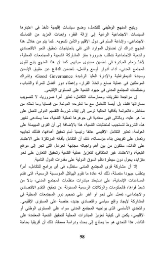 ‫ﻭﻴﺘﻴﺢ ﺍﻟﻤﻨﻬﺞ ﺍﻟﻭﻅﻴﻔﻲ ﻟﻠﺘﻜﺎﻤل، ﻭﻀﻊ ﺴﻴﺎﺴﺎﺕ ﺇﻗﻠﻴﻤﻴﺔ ﺘﺄﺨﺫ ﻓﻰ ﺍﻋﺘﺒﺎﺭﻫﺎ‬
‫ﺍﻟﺴﻴﺎﺴﺎﺕ ﺍﻻﺠﺘﻤﺎﻋﻴﺔ ﺍﻟﺭﺍﻤﻴﺔ ﺇﻟﻰ ﺇﺯﺍﻟﺔ ﺍﻟﻔﻘﺭ، ﻭﺇﺤﺩﺍﺙ ﺍﻟﻤﺯﻴﺩ ﻤﻥ ﺍﻟﺘﻤﺎﺴﻙ‬
‫ﺍﻻﺠﺘﻤﺎﻋﻲ، ﻭﺇﺸﺎﻋﺔ ﺍﻟﺴﻠﻡ ﻓﻰ ﺩﻭل ﺍﻹﻗﻠﻴﻡ ﻭﺍﻷﻤﻥ ﻟﺸﻌﻭﺒﻪ. ﻜﻤﺎ ﻴﺘﻡ ﻤﻥ ﺨﻼل ﻫﺫﺍ‬
‫ﺍﻟﻤﻨﻬﺞ ﺇﺩﺭﺍﻙ ﺃﻥ ﺘﻀﺎﺅل ﺍﻟﻤﻭﺍﺭﺩ ﺍﻟﺘﻰ ﺘﻔﻲ ﺒﺎﺤﺘﻴﺎﺠﺎﺕ ﺘﺤﻘﻴﻕ ﺍﻟﻨﻤﻭ ﺍﻻﻗﺘﺼﺎﺩﻱ‬
‫ﻭﺍﻟﺘﻨﻤﻴﺔ ﺍﻻﺠﺘﻤﺎﻋﻴﺔ ﺘﺘﻁﻠﺏ ﻀﺭﻭﺭﺓ ﺤﻔﺯ ﺍﻟﻤﺸﺎﺭﻜﺔ ﺍﻟﺸﻌﺒﻴﺔ ﻭﺍﻟﻤﺠﺘﻤﻌﺎﺕ ﺍﻟﻤﺤﻠﻴﺔ،‬
‫ﻷﺨﺫ ﺯﻤﺎﻡ ﺍﻟﻤﺒﺎﺩﺭﺓ ﻓﻰ ﺘﺤﺴﻴﻥ ﻤﺴﺘﻭﻯ ﺤﻴﺎﺘﻬﻡ. ﻜﻤﺎ ﺃﻥ ﻫﺫﺍ ﺍﻟﻤﻨﻬﺞ ﻴﺘﻴﺢ ﻟﻘﻭﻯ‬
‫ﺍﻟﻤﺠﺘﻤﻊ ﺍﻟﻤﺩﻨﻰ، ﺃﺩﺍﺀ ﺃﺩﻭﺍﺭ ﺃﻭﺴﻊ ﻭﺃﺸﻤل، ﺘﺘﻀﻤﻥ ﺍﻟﺩﻓﺎﻉ ﻋﻥ ﺤﻘﻭﻕ ﺍﻹﻨﺴﺎﻥ‬
‫ﻭﺴﻴﺎﺩﺓ ﺍﻟﺩﻴﻤﻘﺭﺍﻁﻴﺔ ﻭﺍﻹﺩﺍﺭﺓ ﺍﻟﻌﻠﻴﺎ ﺍﻟﺭﺸﻴﺩﺓ ‪ ،Good Governance‬ﻭﺇﺸﺭﺍﻙ‬
‫ﺍﻟﻤﻭﺍﻁﻨﻴﻥ ﻓﻰ ﻋﻤﻠﻴﺔ ﺼﻨﻊ ﻭﺍﺘﺨﺎﺫ ﺍﻟﻘﺭﺍﺭ، ﻭﺇﻋﻁﺎﺀ ﺩﻭﺭ ﺃﻓﻀل ﻟﻠﻤﺭﺃﺓ ﻭﺍﻟﺸﺒﺎﺏ،‬
                 ‫ﻭﻤﻨﻅﻤﺎﺕ ﺍﻟﻤﺠﺘﻤﻊ ﺍﻟﻤﺩﻨﻰ ﻓﻰ ﺠﻬﻭﺩ ﺍﻟﺘﻨﻤﻴﺔ ﻋﻠﻰ ﺍﻟﻤﺴﺘﻭﻯ ﺍﻹﻗﻠﻴﻤﻰ.‬
‫ﺇﻥ ﻤﺭﺍﺠﻌﺔ ﻨﻅﺭﻴﺎﺕ ﻭﻤﻤﺎﺭﺴﺎﺕ ﺍﻟﺘﻜﺎﻤل، ﺘﻌﺘﺒﺭ ﺃﻤﺭﺍ ﻀﺭﻭﺭﻴﹰ، ﻻ ﻟﺘﺼﻭﻴﺏ‬
              ‫ﺎ‬         ‫ﹰ‬
‫ﻤﺴﺎﺭﺍﺘﻬﺎ ﻓﻘﻁ، ﺒل ﺃﻴﻀﺎ ﻟﻠﺘﻌﺎﻤل ﻤﻊ ﻤﺎ ﺘﻁﺭﺤﻪ ﺍﻟﻌﻭﻟﻤﺔ ﻤﻥ ﻗﻀﺎﻴﺎ ﻭﻤﺎ ﺘﻤﺜﻠﻪ ﻤﻥ‬
‫ﻤﺨﺎﻁﺭ، ﻓﺎﻟﻌﻭﻟﻤﺔ ﺒﺂﻓﺎﻗﻬﺎ ﺍﻟﺤﺎﻟﻴﺔ ﺘﺭﻤﻰ ﺇﻟﻰ ﺇﺒﻘﺎﺀ ﺸﺭﻭﻁ ﺍﻟﺘﻘﺴﻴﻡ ﺍﻟﺩﻭﻟﻰ ﻟﻠﻌﻤل ﻋﻠﻰ‬
‫ﻤﺎ ﻫﻭ ﻋﻠﻴﻪ، ﻭﺒﺎﻟﺘﺎﻟﻰ ﻓﻬﻰ ﻤﻌﺎﺩﻴﺔ ﻓﻰ ﺠﻭﻫﺭﻫﺎ ﻟﻌﻤﻠﻴﺔ ﺍﻟﺘﻨﻤﻴﺔ، ﻤﻤﺎ ﻴﺴﺘﺩﻋﻰ ﺘﻐﻴﻴﺭ‬
‫ﻫﺫﻩ ﺍﻟﺸﺭﻭﻁ ﻟﺘﺴﺘﺠﻴﺏ ﻟﻤﺘﻁﻠﺒﺎﺕ ﺍﻟﺘﻨﻤﻴﺔ، ﻫﺫﺍ ﺒﺎﻹﻀﺎﻓﺔ ﺇﻟﻰ ﺃﻥ ﺍﻟﻘﻭﻯ ﺍﻟﻤﻬﻴﻤﻨﺔ ﻋﻠﻰ‬
‫ﺍﻟﻌﻭﻟﻤﺔ، ﺘﻌﺘﺒﺭ ﺍﻟﺘﻜﺎﻤل ﺍﻹﻗﻠﻴﻤﻰ ﻋﺎﺌﻘﺎ ﺭﺌﻴﺴﻴﺎ ﺃﻤﺎﻡ ﺘﺤﻘﻴﻕ ﺃﻫﺩﺍﻓﻬﺎ، ﻓﻠﺫﻟﻙ ﺘﺠﺎﺒﻬﻪ‬
‫ﻭﺘﻌﻤل ﻋﻠﻰ ﺘﻘﻭﻴﺽ ﺒﻨﺎﺀ ﻤﺅﺴﺴﺎﺘﻪ، ﺫﻟﻙ ﺃﻥ ﺍﻟﺘﻜﺎﻤل ﺒﺂﻓﺎﻗﻪ ﺍﻟﻤﺭﺘﻜﺯﺓ ﻋﻠﻰ ﺍﻻﻋﺘﻤﺎﺩ‬
‫ﻋﻠﻰ ﺍﻟﺫﺍﺕ، ﺴﺘﻜﻭﻥ ﻤﻥ ﺒﻴﻥ ﺃﻫﻡ ﻭﺍﺠﺒﺎﺘﻪ ﻤﺠﺎﺒﻬﺔ ﺍﻟﻌﻭﺍﻤل ﺍﻟﺘﻰ ﺘﺠﺭ ﺇﻟﻰ ﻤﻭﺍﻗﻊ‬
‫ﺍﻟﺘﺒﻌﻴﺔ، ﻭﺍﻻﻋﺘﻤﺎﺩ ﻏﻴﺭ ﺍﻟﻤﺘﻜﺎﻓﺊ، ﻟﺘﻌﺯﻴﺯ ﻋﻤﻠﻴﺔ ﺍﻟﺘﻨﻤﻴﺔ ﻭﺘﺤﻘﻴﻕ ﺍﻟﺘﻌﺎﻭﻥ ﻋﻠﻰ ﻨﺤﻭ‬
         ‫ﻤﺘﺯﺍﻴﺩ، ﻴﺤﻭل ﺩﻭﻥ ﺴﻴﻁﺭﺓ ﻨﻅﻡ ﺍﻟﺴﻭﻕ ﺍﻟﺩﻭﻟﻴﺔ ﻋﻠﻰ ﻤﻘﺩﺭﺍﺕ ﺍﻟﺩﻭل ﺍﻟﻨﺎﻤﻴﺔ.‬
‫ﺇﻻ ﺃﻥ ﻤﺸﺎﺭﻜﺔ ﻗﻭﻯ ﺍﻟﻤﺠﺘﻤﻊ ﺍﻟﻤﺩﻨﻰ ﺴﺘﻅل، ﻓﻰ ﺃﻯ ﺒﺭﺍﻤﺞ ﻟﻠﺘﻜﺎﻤل، ﺃﻤ ًﺍ‬
 ‫ﺭ‬
‫ﻴﺘﻁﻠﺏ ﺠﻬﻭﺩﺍ ﻤﺘﺼﻠﺔ، ﺫﻟﻙ ﺃﻨﻪ ﻋﺎﺩﺓ ﻤﺎ ﺘﻘﻭﻡ ﺍﻟﻬﻴﺎﻜل ﺍﻟﻤﺅﺴﺴﻴﺔ ﺍﻟﺭﺴﻤﻴﺔ، ﺍﻟﺘﻰ ﺘﻘﺩﻡ‬
‫ﺍﻟﻤﺴﺎﻋﺩﺍﺕ ﺍﻹﻨﻤﺎﺌﻴﺔ، ﻋﻠﻰ ﺍﺴﺘﺒﻌﺎﺩ ﻤﺒﺎﺩﺭﺍﺕ ﻤﻨﻅﻤﺎﺕ ﺍﻟﻤﺠﺘﻤﻊ ﺍﻟﻤﺩﻨﻰ، ﺒﺩﻻ ﻤﻥ‬
‫ﺸﺤﺫ ﻗﻭﺍﻫﺎ، ﻓﺎﻟﺤﻜﻭﻤﺎﺕ ﻭﺍﻟﻭﻜﺎﻻﺕ ﺍﻟﺭﺴﻤﻴﺔ ﺍﻟﻤﺴﺌﻭﻟﺔ ﻋﻥ ﺘﺤﻘﻴﻕ ﺍﻟﺘﻘﺩﻡ ﺍﻻﻗﺘﺼﺎﺩﻱ‬
‫ﻭﺍﻻﺠﺘﻤﺎﻋﻰ، ﺘﻌﻤل ﻋﻠﻰ ﻨﺤﻭ ﺃﻭ ﺁﺨﺭ ﻋﻠﻰ ﺘﺤﺠﻴﻡ ﺩﻭﺭ ﺍﻟﻤﺠﺘﻤﻌﺎﺕ ﺍﻟﻤﺤﻠﻴﺔ ﻓﻰ‬
‫ﺍﻟﻤﺸﺎﺭﻜﺔ ﻹﻴﺠﺎﺩ ﻭﺍﻗﻊ ﺴﻴﺎﺴﻲ ﻭﺍﻗﺘﺼﺎﺩﻱ ﺠﺩﻴﺩ، ﺨﺎﺼﺔ ﻋﻠﻰ ﺍﻟﻤﺴﺘﻭﻯ ﺍﻹﻗﻠﻴﻤﻲ.‬
‫ﻭﺍﻟﺘﺤﺩﻱ ﺍﻷﺴﺎﺴﻲ ﺍﻟﺫﻯ ﻴﻭﺍﺠﻬﻪ ﺍﻟﻤﺠﺘﻤﻊ ﺍﻟﻤﺩﻨﻰ ﺴﻭﺍﺀ ﻋﻠﻰ ﺍﻟﻤﺴﺘﻭﻯ ﺍﻟﻭﻁﻨﻲ ﺃﻭ‬
‫ﺍﻹﻗﻠﻴﻤﻲ، ﻴﻜﻤﻥ ﻓﻰ ﻜﻴﻔﻴﺔ ﺘﻌﺯﻴﺯ ﺍﻟﻤﺒﺎﺩﺭﺍﺕ ﺍﻟﻤﺤﻠﻴﺔ ﻟﺘﺤﻘﻴﻕ ﺍﻟﺘﻨﻤﻴﺔ ﺍﻟﻤﻌﺘﻤﺩﺓ ﻋﻠﻰ‬
‫ﺍﻟﺫﺍﺕ. ﻫﺫﺍ ﺍﻟﺘﺤﺩﻱ ﻫﻭ ﻤﺎ ﻴﺤﺘﺎﺝ ﺇﻟﻰ ﺒﺤﺙ ﻭﺩﺭﺍﺴﺔ ﻤﻌﻤﻘﺔ، ﺫﻟﻙ ﺃﻥ ﺃﻓﺭﻴﻘﻴﺎ ﺒﺤﺎﺠﺔ‬


                                    ‫89‬
 