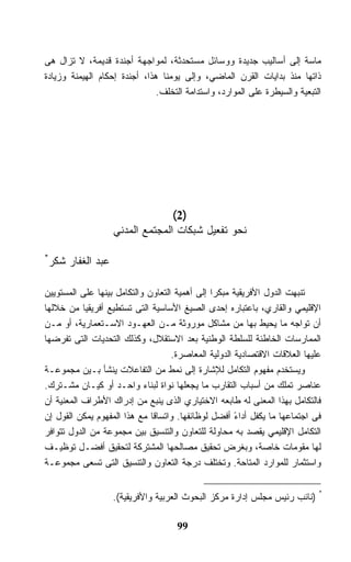 ‫ﻤﺎﺴﺔ ﺇﻟﻰ ﺃﺴﺎﻟﻴﺏ ﺠﺩﻴﺩﺓ ﻭﻭﺴﺎﺌل ﻤﺴﺘﺤﺩﺜﺔ، ﻟﻤﻭﺍﺠﻬﺔ ﺃﺠﻨﺩﺓ ﻗﺩﻴﻤﺔ، ﻻ ﺘﺯﺍل ﻫﻰ‬
‫ﺫﺍﺘﻬﺎ ﻤﻨﺫ ﺒﺩﺍﻴﺎﺕ ﺍﻟﻘﺭﻥ ﺍﻟﻤﺎﻀﻲ، ﻭﺇﻟﻰ ﻴﻭﻤﻨﺎ ﻫﺫﺍ، ﺃﺠﻨﺩﺓ ﺇﺤﻜﺎﻡ ﺍﻟﻬﻴﻤﻨﺔ ﻭﺯﻴﺎﺩﺓ‬
                               ‫ﺍﻟﺘﺒﻌﻴﺔ ﻭﺍﻟﺴﻴﻁﺭﺓ ﻋﻠﻰ ﺍﻟﻤﻭﺍﺭﺩ، ﻭﺍﺴﺘﺩﺍﻤﺔ ﺍﻟﺘﺨﻠﻑ.‬




                                   ‫)2(‬
                     ‫ﻨﺤﻭ ﺘﻔﻌﻴل ﺸﺒﻜﺎﺕ ﺍﻟﻤﺠﺘﻤﻊ ﺍﻟﻤﺩﻨﻲ‬

‫*‬
    ‫ﻋﺒﺩ ﺍﻟﻐﻔﺎﺭ ﺸﻜﺭ‬

‫ﺘﻨﺒﻬﺕ ﺍﻟﺩﻭل ﺍﻷﻓﺭﻴﻘﻴﺔ ﻤﺒﻜﺭﺍ ﺇﻟﻰ ﺃﻫﻤﻴﺔ ﺍﻟﺘﻌﺎﻭﻥ ﻭﺍﻟﺘﻜﺎﻤل ﺒﻴﻨﻬﺎ ﻋﻠﻰ ﺍﻟﻤﺴﺘﻭﻴﻴﻥ‬
                                               ‫ﹰ‬
‫ﺍﻹﻗﻠﻴﻤﻲ ﻭﺍﻟﻘﺎﺭﻱ، ﺒﺎﻋﺘﺒﺎﺭﻩ ﺇﺤﺩﻯ ﺍﻟﺼﻴﻎ ﺍﻷﺴﺎﺴﻴﺔ ﺍﻟﺘﻰ ﺘﺴﺘﻁﻴﻊ ﺃﻓﺭﻴﻘﻴﺎ ﻤﻥ ﺨﻼﻟﻬﺎ‬
‫ﺃﻥ ﺘﻭﺍﺠﻪ ﻤﺎ ﻴﺤﻴﻁ ﺒﻬﺎ ﻤﻥ ﻤﺸﺎﻜل ﻤﻭﺭﻭﺜﺔ ﻤـﻥ ﺍﻟﻌﻬـﻭﺩ ﺍﻻﺴـﺘﻌﻤﺎﺭﻴﺔ، ﺃﻭ ﻤـﻥ‬
‫ﺍﻟﻤﻤﺎﺭﺴﺎﺕ ﺍﻟﺨﺎﻁﺌﺔ ﻟﻠﺴﻠﻁﺔ ﺍﻟﻭﻁﻨﻴﺔ ﺒﻌﺩ ﺍﻻﺴﺘﻘﻼل، ﻭﻜﺫﻟﻙ ﺍﻟﺘﺤﺩﻴﺎﺕ ﺍﻟﺘﻰ ﺘﻔﺭﻀﻬﺎ‬
                                    ‫ﻋﻠﻴﻬﺎ ﺍﻟﻌﻼﻗﺎﺕ ﺍﻻﻗﺘﺼﺎﺩﻴﺔ ﺍﻟﺩﻭﻟﻴﺔ ﺍﻟﻤﻌﺎﺼﺭﺓ.‬
‫ﻭﻴﺴﺘﺨﺩﻡ ﻤﻔﻬﻭﻡ ﺍﻟﺘﻜﺎﻤل ﻟﻺﺸﺎﺭﺓ ﺇﻟﻰ ﻨﻤﻁ ﻤﻥ ﺍﻟﺘﻔﺎﻋﻼﺕ ﻴﻨﺸﺄ ﺒـﻴﻥ ﻤﺠﻤﻭﻋـﺔ‬
‫ﻋﻨﺎﺼﺭ ﺘﻤﻠﻙ ﻤﻥ ﺃﺴﺒﺎﺏ ﺍﻟﺘﻘﺎﺭﺏ ﻤﺎ ﻴﺠﻌﻠﻬﺎ ﻨﻭﺍﺓ ﻟﺒﻨﺎﺀ ﻭﺍﺤـﺩ ﺃﻭ ﻜﻴـﺎﻥ ﻤﺸـﺘﺭﻙ.‬
‫ﻓﺎﻟﺘﻜﺎﻤل ﺒﻬﺫﺍ ﺍﻟﻤﻌﻨﻰ ﻟﻪ ﻁﺎﺒﻌﻪ ﺍﻻﺨﺘﻴﺎﺭﻱ ﺍﻟﺫﻯ ﻴﻨﺒﻊ ﻤﻥ ﺇﺩﺭﺍﻙ ﺍﻷﻁﺭﺍﻑ ﺍﻟﻤﻌﻨﻴﺔ ﺃﻥ‬
‫ﻓﻰ ﺍﺠﺘﻤﺎﻋﻬﺎ ﻤﺎ ﻴﻜﻔل ﺃﺩﺍﺀ ﺃﻓﻀل ﻟﻭﻅﺎﺌﻔﻬﺎ. ﻭﺍﺘﺴﺎﻗﺎ ﻤﻊ ﻫﺫﺍ ﺍﻟﻤﻔﻬﻭﻡ ﻴﻤﻜﻥ ﺍﻟﻘﻭل ﺇﻥ‬
                                                      ‫ً‬
‫ﺍﻟﺘﻜﺎﻤل ﺍﻹﻗﻠﻴﻤﻲ ﻴﻘﺼﺩ ﺒﻪ ﻤﺤﺎﻭﻟﺔ ﻟﻠﺘﻌﺎﻭﻥ ﻭﺍﻟﺘﻨﺴﻴﻕ ﺒﻴﻥ ﻤﺠﻤﻭﻋﺔ ﻤﻥ ﺍﻟﺩﻭل ﺘﺘﻭﺍﻓﺭ‬
‫ﻟﻬﺎ ﻤﻘﻭﻤﺎﺕ ﺨﺎﺼﺔ، ﻭﺒﻐﺭﺽ ﺘﺤﻘﻴﻕ ﻤﺼﺎﻟﺤﻬﺎ ﺍﻟﻤﺸﺘﺭﻜﺔ ﻟﺘﺤﻘﻴﻕ ﺃﻓﻀـل ﺘﻭﻅﻴـﻑ‬
‫ﻭﺍﺴﺘﺜﻤﺎﺭ ﻟﻠﻤﻭﺍﺭﺩ ﺍﻟﻤﺘﺎﺤﺔ. ﻭﺘﺨﺘﻠﻑ ﺩﺭﺠﺔ ﺍﻟﺘﻌﺎﻭﻥ ﻭﺍﻟﺘﻨﺴﻴﻕ ﺍﻟﺘﻰ ﺘﺴﻌﻰ ﻤﺠﻤﻭﻋـﺔ‬


                     ‫* )ﻨﺎﺌﺏ ﺭﺌﻴﺱ ﻤﺠﻠﺱ ﺇﺩﺍﺭﺓ ﻤﺭﻜﺯ ﺍﻟﺒﺤﻭﺙ ﺍﻟﻌﺭﺒﻴﺔ ﻭﺍﻷﻓﺭﻴﻘﻴﺔ(.‬

                                     ‫99‬
 