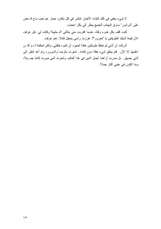 ‫ﻻ ﺸﻲﺀ ‪‬ﺨﻔﻰ ﻓﻲ ﺘﻠﻙ ﺍﻟﺒﻠﺩﺓ، ﺍﻷﺨﺒﺎﺭ ﺘﻨﺘﺸﺭ ﻓﻲ ﻜل ﻤﻜﺎﻥ، ﺤﻤﺎﺭ ﻋﻡ ﻤﺼـﺒﺎﺡ ﻗـﺒﺽ‬
                                                               ‫ﻴ‬
                               ‫ﻋﻠﻰ "ﺸﺭﺸﻭﺭ" ﺴﺎﺭﻕ ﺍﻟﺒﻬﺎﺌﻡ، ﺍﻟﺠﻤﻴﻊ ﻴﻨﻅﺭ ﺇﻟﻲ ﺒﻜل ﺇﻋﺠﺎﺏ.‬
                                          ‫‪‬‬
‫ﻜﻨﺕ ﺃﻗﻑ ﺒﻜل ﻫﺩﻭﺀ ﻭﺜﻘﺔ، ﻋﻨﺩﻤﺎ ﺍﻗﺘﺭﺒﺕ ﻤﻨﻲ ﺨﺎﻟﺘﻲ "ﺃﻡ ﺤﻠﻴﺒﺔ" ﻭﻗﺎﻟﺕ ﻟﻲ: ﻫل ﻋﺭﻓﺕ‬
              ‫ﺍﻵﻥ ﻗﻴﻤﺔ ﺃﺫﻨﻴﻙ ﺍﻟﻁﻭﻴﻠﺘﻴﻥ ﻴﺎ "ﻨﺤﺭﻭﺭ"؟. ﻫﺯﺯﺕ ﺭﺃﺴﻲ ﺒﺨﺠل ﻗﺎﺌﻼ: ﻨﻌﻡ ﻋﺭﻓﺕ.‬
                         ‫ﹰ‬
‫ﺃﺩﺭﻜﺕ ﺃﻥ ﺃﺫﻨﻲ ﻟﻡ ﺘﺨﻠﻘﺎ ﻁﻭﻴﻠﺘﻴﻥ ﻫﻜﺫﺍ ﻟﻤﺠﺭﺩ ﺃﻥ ﺘﺸﻭﻩ ﺨﻠﻘﺘﻲ، ﻭﻟﻜﻥ ﻟﺤﻜﻤﺔ ﻟـﻡ ﺃﻜـﻥ‬
‫ﺃﻋﻠﻤﻬﺎ ﺇﻻ ﺍﻵﻥ.. ﻓﻠﻡ ﻴﺨﻠﻕ ﺸﻲﺀ ﻫﻜﺫﺍ ﺩﻭﻥ ﻓﺎﺌﺩﺓ.. ﺸﻌﺭﺕ ﺒﺎﻟﺭﻀﺎ ﻭﺍﻟﺴﺭﻭﺭ، ﻭﻟﻡ ﺃﻋﺩ ﺃﻨﻅﺭ ﺇﻟﻰ‬
‫ﺃﺫﻨﻲ ﺒﻀﻴﻕ.. ﺒل ﺼﺭﺕ ﺃﺭﺍﻫﻤﺎ ﺃﺠﻤل ﺃﺫﻨﻴﻥ ﻓﻲ ﻫﺫﺍ ﺍﻟﻌﺎﻟﻡ، ﻭﺸﻌﺭﺕ ﺃﻨﻨﻲ ﺼﺭﺕ ﻜﺎﺌ ﹰﺎ ﺠﻤـﻴ ﹰ،‬
 ‫ﻼ‬       ‫ﻨ‬
                                                       ‫ﻭﺒﺩﺍ ﺍﻟﻜﻭﻥ ﻓﻲ ﻋﻴﻨﻲ ﺃﻜﺜﺭ ﺠﻤﺎﻻ.‬
                                                        ‫ﹰ‬




‫٣١‬
 