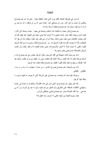 ‫ﺍﻟﻐﻠﻁﺔ‬

‫ﻟﻡ ﻨﺴﺭ ﻓﻲ ﻁﺭﻴﻘﻨﺎ ﺍﻟﻤﻌﺘﺎﺩ ﻜﻜل ﻴﻭﻡ؛ ﻷﻨﻲ ﻜﻨﺕ ﺃﺤﻔﻅﻪ ﺠﻴ ‪‬ﺍ.. ﺤﺘﻰ ﻟﻭ ﻨﺎﻡ ﻋﻡ ﻤﺼﺒﺎﺡ؛‬
                        ‫ﺩ‬
‫ﻴﻤﻜﻨﻨﻲ ﺃﻥ ﺃﺼل ﺒﻪ ﺇﻟﻰ ﺍﻟﺩﺍﺭ ﺩﻭﻥ ﺃﻥ ﻴﺴﻭﻗﻨﻲ ﺃﺤﺩ. ﺃﺨﺫﻨﺎ ﻨﺴﻴﺭ ﺇﻟـﻰ ﺃﻥ ﺘﻭﻗﻔﻨـﺎ ﺃﻤـﺎﻡ ﻤﺒﻨـﻰ‬
                                  ‫ﻟﻡ ﺃﺭﺍﻩ ﻤﻥ ﻗﺒل، ﺘﺴﻠﻡ ﻤﻨﻪ ﻋﻡ ﻤﺼﺒﺎﺡ ﺨﻁﺎ ‪‬ﺎ ﺃﺭﺴﻠﻪ ﺍﺒﻨﻪ ﻟﻪ.‬
                                                  ‫ﺒ‬
‫ﻋﻡ ﻤﺼﺒﺎﺡ ﻜﺎﻥ ﺴﻌﻴ ‪‬ﺍ ﺒﻪ ﻟﻠﻐﺎﻴﺔ، ﻟﻤﺎ ﺍﺴﺘﻠﻤﻪ ﻭﻀﻌﻪ ﻓﻲ ﺠﻴﺒﻪ.. ﻋﻨﺩﻤﺎ ﻭﺼﻠﻨﺎ ﺇﻟﻰ ﺍﻟﺩﺍﺭ،‬
                                                             ‫ﺩ‬
‫ﻓﺘﺤﻪ ﺃﻤﺎﻡ ﺯﻭﺠﺘﻪ، ﻟﻜﻨﻪ ﺸﻌﺭ ﺃﻤﺎﻤﻪ ﺒﺎﻟﺤﻴﺭﺓ ﻻ ﺃﻋﺭﻑ ﻟﻡ؟ ﺤﺘﻰ ﺫﻫﺒﻨﺎ ﺇﻟﻰ ﺍﻟﻐﻴﻁ، ﺃﺨﺫ ﻴﻘﻠﺒﻪ ﻜﻤﺎ ﻟﻭ‬
‫ﻜﺎﻥ ﻴﺤﺎﻭل ﺍﻜﺘﺸﺎﻑ ﺸﻲﺀ ﻓﻴﻪ، ﺤﺘﻰ ﺸﺎﻫﺩ ﺭﺠﻼ ﻟﻡ ﺃﺭﻩ ﻤﻥ ﻗﺒل ﺴﻠﻡ ﻋﻠﻴﻪ، ﻭﻁﻠﺏ ﻤﻨﻪ ﺃﻥ ﻴﻘﺭﺃ ﻟﻪ‬
                                            ‫ﹰ‬
‫ﺍﻟﺨﻁﺎﺏ ﻷﻨﻪ ﻻ ﻴﻌﺭﻑ ﺍﻟﻘﺭﺍﺀﺓ، ﻓﻘﺭﺃﻩ ﺍﻟﺭﺠل ﻟﻪ. ﺴﺭ ﻋﻡ ﻤﺼﺒﺎﺡ ﻟﺫﻟﻙ، ﻭﺼﺭﺕ ﺃﺭﻯ ﺫﻟﻙ ﺍﻟﺭﺠل‬
‫ﻜﺜﻴ ‪‬ﺍ، ﻟﻜﻨﻲ ﻻ ﺃﻋﺭﻑ ﻟﻤﺎﺫﺍ ﻻ ﺃﺸﻌﺭ ﺒﺎﻻﺭﺘﻴﺎﺡ ﻟﻪ، ﺤﺘﻰ ﻋﻨﺩﻤﺎ ﺘﻘﺎﺒﻠﺕ ﺃﻨﺎ ﻭ"ﻁﻤـﺎﻁﻡ" ﻭﺸـﺎﻫﺩﺕ‬
                                                                               ‫ﺭ‬
                                                 ‫ﺍﻟﺭﺠل ﺒﺎﻟﺼﺩﻓﺔ؛ ﺼﺎﺭﺤﺘﻨﻲ ﺒﻨﻔﺱ ﺸﻌﻭﺭﻫﺎ.‬
‫ﺫﺍﺕ ﻴﻭﻡ ﺒﻴﻨﻤﺎ ﻜﻨﺕ ﻤﻨﻬﻤ ﹰﺎ ﻓﻲ ﺃﻜل ﺍﻟﺒﺭﺴﻴﻡ، ﻭﻜﺎﻥ ﺍﻟﺭﺠل ﻴﺠﻠﺱ ﻤﻊ ﻋﻡ ﻤﺼﺒﺎﺡ ﻭﻗـﺩ‬
                                                  ‫ﻜ‬
‫ﺃﻤﺴﻙ ﺒﻭﺭﻗﺔ ﻭﻗﺎل ﻟﻪ: ﻟﻘﺩ ﻜﺘﺒﺕ ﺭﺴﺎﻟﺔ ﻻﺒﻨﻙ ﻜﻤﺎ ﻁﻠﺒﺕ ﻤﻨﻲ، ﻤﺎ ﻋﻠﻴﻙ ﺴﻭﻯ ﺃﻥ ﺘﻜﺘﺏ ﺍﺴﻤﻙ ﻫﻨﺎ‬
               ‫ﻜﻤﺎ ﻋﻠﻤﺘﻙ، ﻭﺴﻴﻔﺭﺡ ﺍﺒﻨﻙ ﺒﺫﻟﻙ ﻜﺜﻴ ‪‬ﺍ، ﻓﻔﻌل ﻋﻡ ﻤﺼﺒﺎﺡ ﻤﺜﻠﻤﺎ ﻁﻠﺏ ﻤﻨﻪ ﺍﻟﺭﺠل.‬
                                                    ‫ﺭ‬
‫ﺫﺍﺕ ﻴﻭﻡ ﻓﻭﺠﺌﺕ ﺒﻌﻡ ﻤﺼﺒﺎﺡ ﻴﺼﺭﺥ ﻭﺍﻟﻨﺎﺱ ﻤـﻥ ﺤﻭﻟـﻪ ﻴﻬﺩﺌﻭﻨـﻪ، ﻭﻫـﻭ ﻴـﺭﺩﺩ:‬
                                                                        ‫ﻏﻠﻁﺘﻲ.. ﻏﻠﻁﺘﻲ.‬
‫ﻭﻋﺭﻓﺕ ﻓﻴﻤﺎ ﺒﻌﺩ ﺃﻨﻪ ﺒﺈﻤﻀﺎﺀ ﻋﻡ ﻤﺼﺒﺎﺡ ﻋﻠﻰ ﺍﻟﻭﺭﻗﺔ ﺍﻟﺘﻲ ﻻ ﻴﻌﺭﻑ ﻤﺎ ﻓﻴﻬﺎ؛ ﺒﺎﻉ ﻤـﺎ‬
                                                                        ‫ﻴﻤﻠﻙ ﻟﻬﺫﺍ ﺍﻟﺭﺠل.‬
‫ﻟﻘﺩ ﻜﺎﻥ ﺠﻬل ﻋﻡ ﻤﺼﺒﺎﺡ ﻫﻭ ﺍﻟﺫﻱ ﺃﺩﻯ ﺇﻟﻰ ﻫﺫﻩ ﺍﻟﻜﺎﺭﺜﺔ، ﻭﺘﺫﻜﺭﺕ ﻤﺎ ﺤﺩﺙ ﻟﻲ ﻋﻨﺩﻤﺎ‬
‫ﻭﺍﺠﻬﺘﻨﻲ ﺍﻟﻼﻓﺘﺎﺕ ﺍﻟﻤﻌﻠﻘﺔ ﻋﻠﻰ ﺍﻟﻁﺭﻴﻕ ﻭﻟﻡ ﺃﺘﻤﻜﻥ ﻤﻥ ﻗﺭﺍﺀﺘﻬﺎ، ﻭﻟﻬـﺫﺍ ﻨﺠـﺢ "ﺸﺭﺸـﻭﺭ" ﻓـﻲ‬
                          ‫ﺨﺩﺍﻋﻲ.. ﻤﻨﺫ ﺘﻠﻙ ﺍﻟﺤﺎﺩﺜﺔ ﺼﺎﺭ ﻋﻡ ﻤﺼﺒﺎﺡ ﻴﻤﺸﻲ ﻤﻁﺄﻁﺊ ﺍﻟﺭﺃﺱ..‬
                           ‫ﻜﻨﺕ ﺤﺯﻴ ﹰﺎ ﻟﻠﻐﺎﻴﺔ ﻤﻥ ﺃﺠﻠﻪ، ﻟﻜﻨﻲ ﻻ ﺃﻋﺭﻑ ﻤﺎﺫﺍ ﺃﻓﻌل ﻟﻪ؟‬
                                                                      ‫ﻨ‬




‫٤١‬
 