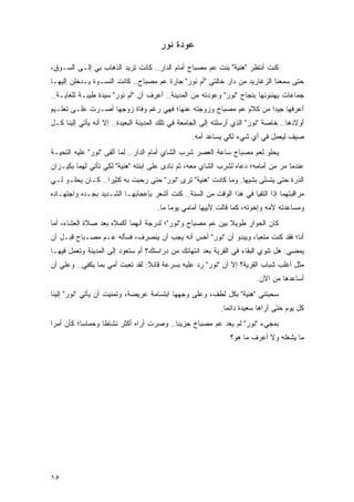 ‫ﻋﻭﺩﺓ ﻨﻭﺭ‬

‫ﻜﻨﺕ ﺃﻨﺘﻅﺭ "ﻫﻨﻴﺔ" ﺒﻨﺕ ﻋﻡ ﻤﺼﺒﺎﺡ ﺃﻤﺎﻡ ﺍﻟﺩﺍﺭ.. ﻜﺎﻨﺕ ﺘﺭﻴﺩ ﺍﻟﺫﻫﺎﺏ ﺒﻲ ﺇﻟـﻰ ﺍﻟﺴـﻭﻕ،‬
‫ﺤﺘﻰ ﺴﻤﻌﻨﺎ ﺍﻟﺯﻏﺎﺭﻴﺩ ﻤﻥ ﺩﺍﺭ ﺨﺎﻟﺘﻲ "ﺃﻡ ﻨﻭﺭ" ﺠﺎﺭﺓ ﻋﻡ ﻤﺼﺒﺎﺡ.. ﻜﺎﻨﺕ ﺍﻟﻨﺴـﻭﺓ ﻴـﺩﺨﻠﻥ ﺇﻟﻴﻬـﺎ‬
‫ﺠﻤﺎﻋﺎﺕ ﻴﻬﻨﺌﻭﻨﻬﺎ ﺒﻨﺠﺎﺡ "ﻨﻭﺭ" ﻭﻋﻭﺩﺘﻪ ﻤﻥ ﺍﻟﻤﺩﻴﻨﺔ.. ﺃﻋﺭﻑ ﺃﻥ "ﺃﻡ ﻨﻭﺭ" ﺴﻴﺩﺓ ﻁﻴﺒـﺔ ﻟﻠﻐﺎﻴـﺔ..‬
‫ﺃﻋﺭﻓﻬﺎ ﺠﻴ ‪‬ﺍ ﻤﻥ ﻜﻼﻡ ﻋﻡ ﻤﺼﺒﺎﺡ ﻭﺯﻭﺠﺘﻪ ﻋﻨﻬﺎ؛ ﻓﻬﻲ ﺭﻏﻡ ﻭﻓﺎﺓ ﺯﻭﺠﻬﺎ ﺃﺼـﺭﺕ ﻋﻠـﻰ ﺘﻌﻠـﻴﻡ‬
                                                                   ‫ﺩ‬
‫ﺃﻭﻻﺩﻫﺎ.. ﺨﺎﺼﺔ "ﻨﻭﺭ" ﺍﻟﺫﻱ ﺃﺭﺴﻠﺘﻪ ﺇﻟﻰ ﺍﻟﺠﺎﻤﻌﺔ ﻓﻲ ﺘﻠﻙ ﺍﻟﻤﺩﻴﻨﺔ ﺍﻟﺒﻌﻴﺩﺓ.. ﺇﻻ ﺃﻨﻪ ﻴﺄﺘﻲ ﺇﻟﻴﻨﺎ ﻜـل‬
                                                  ‫ﺼﻴﻑ ﻟﻴﻌﻤل ﻓﻲ ﺃﻱ ﺸﻲﺀ ﻟﻜﻲ ﻴﺴﺎﻋﺩ ﺃﻤﻪ.‬
‫ﻴﺤﻠﻭ ﻟﻌﻡ ﻤﺼﺒﺎﺡ ﺴﺎﻋﺔ ﺍﻟﻌﺼﺭ ﺸﺭﺏ ﺍﻟﺸﺎﻱ ﺃﻤﺎﻡ ﺍﻟﺩﺍﺭ.. ﻟﻤﺎ ﺃﻟﻘﻰ "ﻨﻭﺭ" ﻋﻠﻴﻪ ﺍﻟﺘﺤﻴـﺔ‬
‫ﻋﻨﺩﻤﺎ ﻤﺭ ﻤﻥ ﺃﻤﺎﻤﻪ؛ ﺩﻋﺎﻩ ﻟﺸﺭﺏ ﺍﻟﺸﺎﻱ ﻤﻌﻪ، ﺜﻡ ﻨﺎﺩﻯ ﻋﻠﻰ ﺍﺒﻨﺘﻪ "ﻫﻨﻴﺔ" ﻟﻜﻲ ﺘﺄﺘﻲ ﻟﻬﻤﺎ ﺒﻜﻴـﺯﺍﻥ‬
‫ﺍﻟﺫﺭﺓ ﺤﺘﻰ ﻴﺘﺴﻠﻰ ﺒﺸﻴﻬﺎ. ﻭﻤﺎ ﻜﺎﺩﺕ "ﻫﻨﻴﺔ" ﺘﺭﻯ "ﻨﻭﺭ" ﺤﺘﻰ ﺭﺤﺒﺕ ﺒﻪ ﻜﺜﻴ ‪‬ﺍ.. ﻜـﺎﻥ ﻴﺤﻠـﻭ ﻟـﻲ‬
                  ‫ﺭ‬
‫ﻤﺭﺍﻗﺒﺘﻬﻤﺎ ﺇﺫﺍ ﺍﻟﺘﻘﻴﺎ ﻓﻲ ﻫﺫﺍ ﺍﻟﻭﻗﺕ ﻤﻥ ﺍﻟﺴﻨﺔ.. ﻜﻨﺕ ﺃﺸﻌﺭ ﺒﺈﻋﺠﺎﺒﻬـﺎ ﺍﻟﺸـﺩﻴﺩ ﺒﺠـﺩﻩ ﻭﺍﺠﺘﻬـﺎﺩﻩ‬
                                     ‫ﻭﻤﺴﺎﻋﺩﺘﻪ ﻷﻤﻪ ﻭﺇﺨﻭﺘﻪ، ﻜﻤﺎ ﻗﺎﻟﺕ ﻷﺒﻴﻬﺎ ﺃﻤﺎﻤﻲ ﻴﻭ ‪‬ﺎ ﻤﺎ.‬
                                          ‫ﻤ‬
‫ﻜﺎﻥ ﺍﻟﺤﻭﺍﺭ ﻁﻭﻴﻼ ﺒﻴﻥ ﻋﻡ ﻤﺼﺒﺎﺡ ﻭ"ﻨﻭﺭ"؛ ﻟﺩﺭﺠﺔ ﺃﻨﻬﻤﺎ ﺃﻜﻤﻼﻩ ﺒﻌﺩ ﺼﻼﺓ ﺍﻟﻌﺸﺎﺀ، ﺃﻤﺎ‬
                                                           ‫ﹰ‬
‫ﺃﻨﺎ؛ ﻓﻘﺩ ﻜﻨﺕ ﻤﺘﻌ ‪‬ﺎ، ﻭﻴﺒﺩﻭ ﺃﻥ "ﻨﻭﺭ" ﺃﺤﺱ ﺃﻨﻪ ﻴﺠﺏ ﺃﻥ ﻴﻨﺼﺭﻑ، ﻓﺴﺄﻟﻪ ﻋـﻡ ﻤﺼـﺒﺎﺡ ﻗﺒـل ﺃﻥ‬
                                                                ‫ﺒ‬
‫ﻴﻤﻀﻲ: ﻫل ﺘﻨﻭﻱ ﺍﻟﺒﻘﺎﺀ ﻓﻲ ﺍﻟﻘﺭﻴﺔ ﺒﻌﺩ ﺍﻨﺘﻬﺎﺌﻙ ﻤﻥ ﺩﺭﺍﺴﺘﻙ؟ ﺃﻡ ﺴﺘﻌﻭﺩ ﺇﻟﻰ ﺍﻟﻤﺩﻴﻨﺔ ﻭﺘﻌﻤل ﻓﻴﻬـﺎ‬
‫ﻤﺜل ﺃﻏﻠﺏ ﺸﺒﺎﺏ ﺍﻟﻘﺭﻴﺔ؟ ﺇﻻ ﺃﻥ "ﻨﻭﺭ" ﺭﺩ ﻋﻠﻴﻪ ﺒﺴﺭﻋﺔ ﻗﺎﺌﻼ: ﻟﻘﺩ ﺘﻌﺒﺕ ﺃﻤﻲ ﺒﻤﺎ ﻴﻜﻔﻲ.. ﻭﻋﻠﻲ ﺃﻥ‬
   ‫‪‬‬                             ‫ﹰ‬
                                                                         ‫ﺃﺴﺎﻋﺩﻫﺎ ﻤﻥ ﺍﻵﻥ.‬
‫ﺴﺤﺒﺘﻨﻲ "ﻫﻨﻴﺔ" ﺒﻜل ﻟﻁﻑ، ﻭﻋﻠﻰ ﻭﺠﻬﻬﺎ ﺍﺒﺘﺴﺎﻤﺔ ﻋﺭﻴﻀﺔ، ﻭﺘﻤﻨﻴﺕ ﺃﻥ ﻴﺄﺘﻲ "ﻨﻭﺭ" ﺇﻟﻴﻨﺎ‬
                                                            ‫ﻜل ﻴﻭﻡ ﺤﺘﻰ ﺃﺭﺍﻫﺎ ﺴﻌﻴﺩﺓ ﺩﺍﺌ ‪‬ﺎ.‬
                                                              ‫ﻤ‬
‫ﺒﻤﺠﻲﺀ "ﻨﻭﺭ" ﻟﻡ ﻴﻌﺩ ﻋﻡ ﻤﺼﺒﺎﺡ ﺤﺯﻴ ﹰﺎ.. ﻭﺼﺭﺕ ﺃﺭﺍﻩ ﺃﻜﺜﺭ ﻨﺸﺎ ﹰﺎ ﻭﺤﻤﺎ ‪‬ﺎ؛ ﻜﺄﻥ ﺃﻤ ‪‬ﺍ‬
 ‫ﺭ‬          ‫ﺴ‬       ‫ﻁ‬                       ‫ﻨ‬
                                                               ‫ﻤﺎ ﻴﺸﻐﻠﻪ ﻭﻻ ﺃﻋﺭﻑ ﻤﺎ ﻫﻭ؟‬




‫٥١‬
 