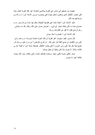 ‫ﻭﻓﻬﻤﺕ ﻤﻥ ﺤﺩﻴﺜﻬﻡ ﺃﻨﻲ ﺴﺄﺩﻭﺭ ﻓﻲ ﺍﻟﻘﺭﻴﺔ ﺒﻤﻼﺒﺴﻲ ﺍﻟﻤﻠﻭﻨﺔ، ﺃﺠﺭ ﺘﻠﻙ ﺍﻟﻌﺭﺒﺔ ﺍﻟﺨﺸـﺒﻴﺔ؛‬
‫ﻟﻜﻲ ﺃﺤﻀﺭ ﺍﻷﻁﻔﺎل ﺍﻟﺫﻴﻥ ﻴﺴﻜﻨﻭﻥ ﺃﻤﺎﻜﻥ ﺒﻌﻴﺩﺓ، ﻟﻜﻲ ﻴﺤﻀﺭﻭﺍ ﺩﺭﻭﺱ ﺍﻷﺴﺘﺎﺫ "ﻨﻭﺭ"، ﺜـﻡ ﺃﻗـﻭﻡ‬
                                                                    ‫ﺒﺈﺭﺠﺎﻋﻬﻡ ﺒﻌﺩ ﺫﻟﻙ.‬
‫ﺸﻜﺭ ﺍﻷﺴﺘﺎﺫ "ﻨﻭﺭ" "ﻫﻨﻴﺔ" ﺒﺸﺩﺓ ﻋﻠﻰ ﻓﻜﺭﺘﻬﺎ ﺍﻟﺠﻤﻴﻠﺔ، ﻭﻗﺎل ﻟﻬﺎ: ﻟﻭﻻ ﺩﻭﺭﻫﺎ ﻭﺩﻭﺭ ﻋـﻡ‬
‫ﻤﺼﺒﺎﺡ ﻤﻌﻪ؛ ﻤﺎ ﻜﺎﻥ ﻴﻤﻜﻨﻪ ﺇﻨﺠﺎﺯ ﺃﻱ ﺸﻲﺀ.. ﺍﻋﺘﺭﺽ ﺤﺴﺎﻥ ﻋﻠﻰ ﺫﻟﻙ، ﻭﻗﺎل: ﻟﻘﺩ ﻨﺴـﻴﺘﻤﺎﻨﻲ..‬
                                            ‫ﺭﻏﻡ ﺃﻥ ﻟﺩﻱ ﻓﻜﺭﺓ ﻻ ﺘﻘل ﻋﻥ ﺃﻓﻜﺎﺭﻫﻤﺎ ﺭﻭﻋﺔ.‬
                                        ‫ﻗﺎل ﺍﻷﺴﺘﺎﺫ "ﻨﻭﺭ": ﺘﻔﻀل ﻴﺎ ﺃﺴﺘﺎﺫ ﺤﺴﺎﻥ.‬
‫ﻗﺎل ﺤﺴﺎﻥ: ﻜﻴﻑ ﺴﻴﻌﺭﻑ ﺃﻫل ﺍﻟﻘﺭﻴﺔ ﺃﻥ ﺘﻠﻙ ﺍﻟﻌﺭﺒﺔ ﺨﺎﺼﺔ ﺒﻤﺩﺭﺴﺔ ﻋـﻡ ﻤﺼـﺒﺎﺡ..‬
‫ﺃﻟﻴﺱ ﻤﻥ ﺍﻷﻓﻀل ﺃﻥ ﻨﻀﻊ ﻻﻓﺘﺔ ﺘﺩل ﻋﻠﻰ ﺫﻟﻙ.. ﺜﻡ ﺃﺨﺭﺝ "ﻁﺭﻁﻭ ‪‬ﺍ" ﻤﻥ ﻭﺭﺍﺀ ﻅﻬـﺭﻩ ﻭﻗـﺎل:‬
                       ‫ﺭ‬
‫ﻨﻀﻊ ﺸﻴ ًﺎ ﻤﺜل ﻫﺫﺍ ﻋﻠﻰ ﺭﺃﺱ "ﻨﺤﺭﻭﺭ"؛ ﻟﻜﻲ ﻴﺠﺫﺏ ﺍﻷﻁﻔﺎل. ﻓﻀﺤﻙ ﺃﺴﺘﺎﺫ "ﻨﻭﺭ" ﻭ"ﻫﻨﻴﺔ" ﻋﻠـﻰ‬
                                                                         ‫ﺌ‬
                                    ‫ﻜﻼﻤﻪ، ﻭﻗﺎﻻ: ﻻ ﻨﻌﺭﻑ ﻤﺎﺫﺍ ﻜﺎﻥ ﻴﻤﻜﻨﻨﺎ ﺃﻥ ﻨﻔﻌل ﺒﺩﻭﻨﻙ.‬
‫ﺼﺎﺭ ﺸﻜﻠﻲ ﻏﺭﻴ ‪‬ﺎ، ﻟﻜﻨﻲ ﺴﻌﻴﺩ، ﻭﺴﻌﺩﺕ ﻁﻤﺎﻁﻡ ﻋﻨﺩﻤﺎ ﺭﺃﺘﻨﻲ ﻭﻗﺎﻟﺕ: ﻴﺒﺩﻭ ﺃﻨﻙ ﻭﺠﺩﺕ‬
                                                          ‫ﺒ‬
                                                                ‫ﻤﻜﺎﻨﻙ ﺃﺨﻴ ‪‬ﺍ ﻴﺎ ﻨﺤﺭﻭﺭ.‬
                                                                           ‫ﺭ‬




‫٨١‬
 