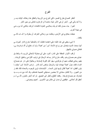 ‫ﺍﻟﻔﺭﺡ‬

‫ﺃﻨﺘﻅﺭ ﺍﻟﺼﺒﺎﺡ ﺒﻔﺎﺭﻍ ﺍﻟﺼﺒﺭ، ﻟﻜﻲ ﺃﺨﺭﺝ ﻤﻥ ﺍﻟﺯﺭﻴﺒﺔ ﻭﺃﻨﻁﻠﻕ ﻫﻨﺎ ﻭﻫﻨﺎﻙ، ﺍﻟﻭﻗﺕ ﻴﻤـﺭ‬
        ‫ﻭﻻ ﺃﺤﺩ ﻴﺄﺘﻲ ﺇﻟﻲ.. ﺃﺸﻌﺭ ﺃﻥ ﻓﻲ ﺍﻷﻤﺭ ﺸﻴ ًﺎ، ﺨﺎﺼﺔ ﺃﻥ ﺍﻟﺯﻏﺎﺭﻴﺩ ﺘﺘﻌﺎﻟﻰ ﻤﻥ ﺤﻴﻥ ﻵﺨﺭ.‬
                                              ‫ﺌ‬
‫ﺃﺨﻴ ‪‬ﺍ.. ﺠﺎﺀ ﺤﺴﺎﻥ ﻟﻜﻨﻪ ﻟﻡ ﻴﺄﺕ ﺒﻤﻼﺒﺴﻲ ﺍﻟﻤﻠﻭﻨﺔ ﻜﺎﻟﻌﺎﺩﺓ، ﺃﺩﺭﻜﺕ ﺒﺫﻜﺎﺌﻲ ﺃﻨﻪ ﻴﺭﻴـﺩﻨﻲ‬
                                                 ‫ِ‬                       ‫ﺭ‬
                                                                          ‫ﻓﻲ ﻤﻬﻤﺔ ﺃﺨﺭﻯ.‬
‫ﺨﺒﻁﺕ ﺒﺤﺎﻓﺭﻱ ﻓﻲ ﺍﻷﺭﺽ، ﻭﻁﻠﺒﺕ ﻤﻥ ﺯﻤﻼﺌﻲ ﺍﻟﺨﺭﺍﻑ ﺃﻥ ﻴﻁﺭﻗـﻭﺍ ﺍﻟﺒـﺎﺏ ﻟﻜـﻲ‬
                                                                                   ‫ﻴﻠﺘﻔﺕ..‬
‫ﻻ ﺸﻲﺀ ﻴﺨﻔﻰ ﻓﻲ ﻫﺫﻩ ﺍﻟﺒﻠﺩﺓ ﻋﻠﻲ؛ ﻓﻌﻨﺩﻤﺎ ﺘﻘﺎﺒﻠﺕ ﺃﻨﺎ ﻭ"ﻁﻤﺎﻁﻡ" ﺨﺎﺭﺝ ﺍﻟﺩﺍﺭ ﺃﺨﺒﺭﺘﻨـﻲ‬
‫ﺃﻨﻬﺎ ﺴﻤﻌﺕ ﺍﻟﻨﺴﻭﺓ ﻴﺘﺤﺩﺜﻥ ﻋﻥ ﺯﻭﺍﺝ ﺍﻷﺴﺘﺎﺫ "ﻨﻭﺭ" ﻤﻥ "ﻫﻨﻴﺔ"، ﻭﻟﻡ ﺃﺴـﺘﻁﻊ ﺃﻥ ﺃﻜـﺘﻡ ﻓﺭﺤﺘـﻲ،‬
                                                                    ‫ﻓﺘﻌﺎﻟﻰ ﺼﻭﺘﻲ ﺒﺎﻟﻨﻬﻴﻕ.‬
‫ﺃﺭﺍﻗﺏ ﺍﻷﻨﻭﺍﺭ ﺍﻟﻤﻌﻠﻘﺔ ﻋﻠﻰ ﺍﻟﺩﺍﺭ، ﺃﺘﻤﺭﺩ ﻋﻠﻰ ﺃﻱ ﻤﺤﺎﻭﻟﺔ ﻹﺩﺨﺎﻟﻲ ﺍﻟﺯﺭﻴﺒـﺔ، ﻭﺘﺘﻌﻠـﻕ‬
‫ﻋﻴﻨﺎﻱ ﺒﻌﻡ ﻤﺼﺒﺎﺡ ﻭﻫﻭ ﻭﺍﻗﻑ ﺨﺎﺭﺝ ﺍﻟﺩﺍﺭ ﻴﺴﺎﻋﺩ ﺍﻟﺭﺠﺎل ﻓﻲ ﺘﺭﺘﻴﺏ ﺍﻟﻜﺭﺍﺴﻲ ﻭﺘﻌﻠﻴﻕ ﺍﻟﺯﻴﻨﺎﺕ..‬
‫ﻴﻔﻬﻡ ﺭﺠﺎﺌﻲ ﻓﻴﻁﻠﺏ ﻤﻨﻬﻡ ﺃﻥ ﻴﺘﺭﻜﻭﻨﻲ، ﻴﻬل ﺃﻫل ﺍﻟﻘﺭﻴﺔ )ﻨﺴﺎﺅﻫﺎ ﻭﺭﺠﺎﻟﻬﺎ( ﻋﻠﻰ ﺩﺍﺭ ﻋﻡ ﻤﺼﺒﺎﺡ،‬
‫ﺍﻟﻨﺴﺎﺀ ﺘﻠﺘﻑ ﺤﻭل "ﻫﻨﻴﺔ" ﻤﻬﻨﺌﺎﺕ ﻟﻬﺎ، ﻭﺍﻟﺭﺠﺎل ﺘﺭﻗﺹ ﺃﻤﺎﻡ ﺍﻟﺩﺍﺭ.. ﺍﺭﺘﺩﻯ ﺍﻷﺴﺘﺎﺫ "ﻨﻭﺭ" ﺠﻠﺒﺎ ‪‬ـﺎ‬
  ‫ﺒ‬
‫ﺒﻠﻭﻥ ﺍﻟﻘﻁﻥ، ﺃﻤﺎ "ﻫﻨﻴﺔ" ﻓﻜﺎﻥ ﺜﻭﺒﻬﺎ ﺒﻠﻭﻥ ﺍﻟﺴﻤﺎﺀ.. ﺍﻻﺒﺘﺴﺎﻤﺎﺕ ﺘﺯﻴﻥ ﺍﻟﻭﺠﻭﻩ، ﻭﺍﻟﺴﻌﺎﺩﺓ ﺘﻜﺎﺩ ﺘﻘﻔـﺯ‬
‫ﻤﻥ ﺍﻟﻌﻴﻭﻥ.. ﻭﻻ ﺘﻜﺘﻤل ﺴﻌﺎﺩﺘﻲ ﺇﻻ ﺒﺤﻀﻭﺭ ﺼﺩﻴﻘﺘﻲ ﺍﻟﺤﻤﻴﻤﺔ ﻁﻤﺎﻁﻡ، ﻭﻗﺩ ﺃﺘﺕ ﻤﻊ ﻋـﻡ ﺴـﻴﺩ‬
‫ﻟﻴﺸﺎﺭﻙ ﻋﻡ ﻤﺼﺒﺎﺡ ﻓﺭﺤﺘﻪ.. ﻭﻗﻔﺕ ﺃﺘﻁﻠﻊ ﻭﺃﻨﻅﺭ ﺇﻟﻰ ﺍﻟﺠﻤﻴﻊ.. ﻟﻡ ﺃﻋﺩ ﺃﺸﻌﺭ ﺒﺎﻟﺤﺯﻥ ﻷﻨـﻲ ﻟـﻡ‬
               ‫ﺃﺤﻘﻕ ﻜل ﺃﺤﻼﻤﻲ.. ﻓﻴﻜﻔﻴﻨﻲ ﺃﻥ ﺼﺎﺭ ﻟﻲ ﻤﻜﺎﻥ ﺒﻴﻥ ﺍﻵﺨﺭﻴﻥ.. ﺃﺤﺒﻬﻡ ﻭﻴﺤﺒﻭﻨﻨﻲ..‬




‫٠٢‬
 