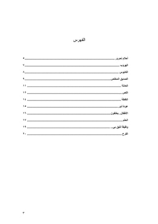 ‫ﺍﻟﻔﻬﺭﺱ‬


‫أﺣﻼم ﻧﺤﺮور ................................................................................................................. ٥‬

‫اﻟﻬﺮوب ....................................................................................................................... ٧‬

‫اﻟﻜﺎﺑﻮس ...................................................................................................................... ٨‬

‫اﻟﺼﺪﻳﻖ اﻟﻤﺨﻠﺺ ............................................................................................................ ٩‬

‫اﻟﻌﺎﺋﻠﺔ ...................................................................................................................... ١١‬

‫اﻟﻠﺺ ....................................................................................................................... ٢١‬

‫اﻟﻐﻠﻄﺔ ...................................................................................................................... ٤١‬

‫ﻋﻮدة ﻧﻮر .................................................................................................................. ٥١‬

‫اﻷﻃﻔﺎل.. ﻳﺨﺘﻔﻮن ......................................................................................................... ٦١‬

‫اﻟﺤﻠﻢ ........................................................................................................................ ٧١‬

‫وﻇﻴﻔﺔ ﺕﻠﻴﻖ ﺑﻲ... ........................................................................................................ ٩١‬

‫اﻟﻔﺮح ....................................................................................................................... ٠٢‬




‫٣‬
 