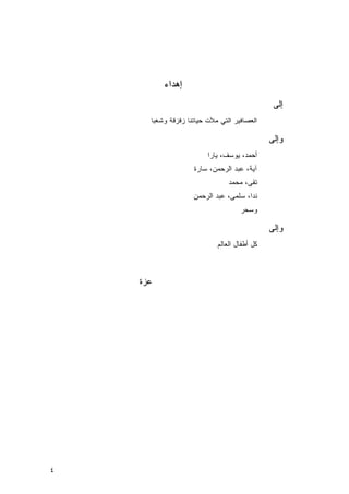 ‫ﺇﻫﺩﺍﺀ‬
                                                ‫ﺇﻟﻰ‬
      ‫ﺍﻟﻌﺼﺎﻓﻴﺭ ﺍﻟﺘﻲ ﻤﻸﺕ ﺤﻴﺎﺘﻨﺎ ﺯﻗﺯﻗﺔ ﻭﺸﻐ ‪‬ﺎ‬
       ‫ﺒ‬

                                               ‫ﻭﺇﻟﻰ‬
                         ‫ﺃﺤﻤﺩ، ﻴﻭﺴﻑ، ﻴﺎﺭﺍ‬
                    ‫ﺁﻴﺔ، ﻋﺒﺩ ﺍﻟﺭﺤﻤﻥ، ﺴﺎﺭﺓ‬
                                 ‫ﺘﻘﻰ، ﻤﺤﻤﺩ‬
                    ‫ﻨﺩﺍ، ﺴﻠﻤﻰ، ﻋﺒﺩ ﺍﻟﺭﺤﻤﻥ‬
                                     ‫ﻭﺴﺤﺭ‬

                                               ‫ﻭﺇﻟﻰ‬
                             ‫ﻜل ﺃﻁﻔﺎل ﺍﻟﻌﺎﻟﻡ‬



    ‫ﻋﺯﺓ‬




‫٤‬
 