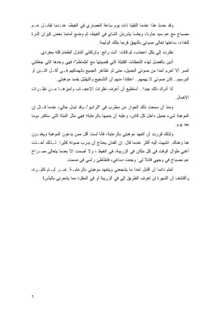 ‫ﻭﻗﺩ ﺤﺩﺙ ﻫﺫﺍ ﻋﻨﺩﻤﺎ ﺍﻟﺘﻘﻴﻨﺎ ﺫﺍﺕ ﻴﻭﻡ ﺴﺎﻋﺔ ﺍﻟﻌﺼﺎﺭﻱ ﻓﻲ ﺍﻟﻐﻴﻁ، ﻋﻨـﺩﻤﺎ ﺘﻘﺎﺒـل ﻋـﻡ‬
‫ﻤﺼﺒﺎﺡ ﻤﻊ ﻋﻡ ﺴﻴﺩ ﺠﺎﺭﻨﺎ، ﻭﺠﻠﺴﺎ ﻴﺸﺭﺒﺎﻥ ﺍﻟﺸﺎﻱ ﻓﻲ ﺍﻟﻐﻴﻁ، ﺜﻡ ﻭﻀﻊ ﺃﻤﺎﻤﻨﺎ ﺒﻌﺽ ﻜﻴﺯﺍﻥ ﺍﻟﺫﺭﺓ‬
                                     ‫ﻟﻠﻐﺩﺍﺀ، ﺴﺎﻋﺘﻬﺎ ﺘﻌﺎﻟﻰ ﺼﻭﺘﻲ ﺒﺎﻟﻨﻬﻴﻕ ﻓﺭ ‪‬ﺎ ﺒﺘﻠﻙ ﺍﻟﻭﻟﻴﻤﺔ.‬
                                                    ‫ﺤ‬
    ‫ﻨﻅﺭﺕ ﺇﻟﻲ ﺒﻜل ﺇﻋﺠﺎﺏ، ﺜﻡ ﻗﺎﻟﺕ: ﺃﻨﺕ ﺭﺍﺌﻊ. ﻭﺘﺭﻜﺘﻨﻲ ﺃﺘﻨﺎﻭل ﺍﻟﻁﻌﺎﻡ ﻜﻠﻪ ﺒﻤﻔﺭﺩﻱ.‬
                                                                    ‫‪‬‬
‫ﺃﺩﻴﻥ ﺒﺎﻟﻔﻀل ﻟﻬﺫﻩ ﺍﻟﻠﺤﻅﺎﺕ ﺍﻟﻘﻠﻴﻠﺔ ﺍﻟﺘﻲ ﻗﻀﻴﺘﻬﺎ ﻤﻊ "ﻁﻤﺎﻁﻡ"؛ ﻓﻬﻲ ﻭﺤﺩﻫﺎ ﺍﻟﺘﻲ ﺠﻌﻠﺘﻨﻲ‬
‫ﺃﺼﺭ ﺃﻻ ﺃﺤﺭﻡ ﺃﺤ ‪‬ﺍ ﻤﻥ ﺼﻭﺘﻲ ﺍﻟﺠﻤﻴل، ﺤﺘﻰ ﻟﻭ ﺘﻅﺎﻫﺭ ﺍﻟﺠﻤﻴﻊ ﺒﺎﻨﻬﻤﺎﻜﻬﻡ ﻓـﻲ ﺃﻜـل ﺍﻟﺘـﺒﻥ ﺃﻭ‬
                                                                  ‫ﺩ‬
              ‫ﺍﻟﺒﺭﺴﻴﻡ.. ﻜﺎﻥ ﺼﻭﺘﻲ ﻻ ﻴﻬﻤﻬﻡ.. ﺍﻋﺘﻘﺎ ‪‬ﺍ ﻤﻨﻬﻡ ﺃﻥ ﺍﻟﺘﺸﺠﻴﻊ ﻭﺍﻟﺘﻬﻠﻴل ﻴﻔﺴﺩ ﻤﻭﻫﺒﺘﻲ.‬
                                                     ‫ﺩ‬
‫ﺃﻨﺎ ﺃﺩﺭﻙ ﺫﻟﻙ ﺠﻴ ‪‬ﺍ.. ﺃﺴﺘﻁﻴﻊ ﺃﻥ ﺃﻋﺭﻑ ﻨﻅﺭﺍﺕ ﺍﻹﻋﺠـﺎﺏ ﻭﺃﻤﻴﺯﻫـﺎ ﻤـﻥ ﻨﻅـﺭﺍﺕ‬
                                                    ‫ﺩ‬
                                                                                   ‫ﺍﻹﻫﻤﺎل.‬
‫ﻭﻤﻨﺫ ﺃﻥ ﺴﻤﻌﺕ ﺫﻟﻙ ﺍﻟﺤﻭﺍﺭ ﻤﻥ ﻤﻁﺭﺏ ﻓﻲ "ﺍﻟﺭﺍﺩﻴﻭ"، ﻭﻗﺩ ﺘﺒﺩل ﺤﺎﻟﻲ، ﻋﻨﺩﻤﺎ ﻗـﺎل ﺇﻥ‬
‫ﺍﻟﻤﻭﻫﺒﺔ ﺸﻲﺀ ﺠﻤﻴل ﺩﺍﺨل ﻜل ﻜﺎﺌﻥ، ﻭﻋﻠﻴﻪ ﺃﻥ ﻴﻨﻤﻴﻬﺎ ﺒﺎﻟﺭﻋﺎﻴﺔ؛ ﻓﻬﻲ ﻤﺜل ﺍﻟﻨﺒﺘﺔ ﺍﻟﺘﻲ ﺴﺘﻜﺒﺭ ﻴﻭ ‪‬ﺎ‬
 ‫ﻤ‬
                                                                                   ‫ﺒﻌﺩ ﻴﻭﻡ.‬
‫ﻭﻟﺫﻟﻙ ﻗﺭﺭﺕ ﺃﻥ ﺃﺘﻌﻬﺩ ﻤﻭﻫﺒﺘﻲ ﺒﺎﻟﺭﻋﺎﻴﺔ، ﻓﺄﻨﺎ ﻟﺴﺕ ﺃﻗل ﻤﻤﻥ ﻴﺩﻋﻭﻥ ﺍﻟﻤﻭﻫﺒﺔ ﻭﻴﻐﻨـﻭﻥ‬
‫ﻫﻨﺎ ﻭﻫﻨﺎﻙ. ﺍﻨﺘﺒﻬﺕ ﺇﻟﻴﻪ ﺃﻜﺜﺭ ﻋﻨﺩﻤﺎ ﻗﺎل: ﺇﻥ ﺍﻟﻔﻨﺎﻥ ﻴﺤﺘﺎﺝ ﺃﻥ ﻴﺩﺭﺏ ﺼﻭﺘﻪ ﻜﺜﻴ ‪‬ﺍ. ﻟـﺫﻟﻙ ﺃﺨـﺫﺕ‬
              ‫ﺭ‬
‫ﺃﻏﻨﻲ ﻁﻭﺍل ﺍﻟﻭﻗﺕ ﻓﻲ ﻜل ﻤﻜﺎﻥ ﻓﻲ ﺍﻟﺯﺭﻴﺒﺔ، ﻓﻲ ﺍﻟﻐﻴﻁ ، ﻭﻻ ﺃﺼﻤﺕ ﺇﻻ ﺒﻌﺩﻤﺎ ﻴﺘﻌﺎﻟﻰ ﺼـﺭﺍﺥ‬
                   ‫ﻋﻡ ﻤﺼﺒﺎﺡ ﻓﻲ ﻭﺠﻬﻲ ﻗﺎﺌﻼ ﻟﻲ: ﻭﺠﻌﺕ ﺩﻤﺎﻏﻲ، ﻓﺄﻁﺄﻁﺊ ﺭﺃﺴﻲ ﻓﻲ ﺼﻤﺕ.‬
                                                       ‫ﹰ‬
‫ﺃﺤﻠﻡ ﺩﺍﺌ ‪‬ﺎ ﺃﻥ ﺃﻗﺎﺒل ﺃﺤ ‪‬ﺍ ﻤﺎ ﻴﺸﺠﻌﻨﻲ ﻭﻴﺘﻌﻬﺩ ﻤﻭﻫﺒﺘﻲ ﺒﺎﻟﺭﻋﺎﻴـﺔ. ﺘﻤـﺭ ﺃﻴـﺎﻡ ﻜﺜﻴـﺭﺓ،‬
                                                       ‫ﺩ‬              ‫ﻤ‬
      ‫ﻭﺃﻜﺘﺸﻑ ﺃﻥ ﺍﻟﺸﻬﺭﺓ ﻟﻥ ﺘﻌﺭﻑ ﺍﻟﻁﺭﻴﻕ ﺇﻟﻲ ﻓﻲ ﺍﻟﺯﺭﻴﺒﺔ ﺃﻭ ﻓﻲ ﺍﻟﺤﻘل؛ ﻤﻤﺎ ﻴﺸﻌﺭﻨﻲ ﺒﺎﻟﻴﺄﺱ!‬
                                                 ‫‪‬‬




‫٦‬
 