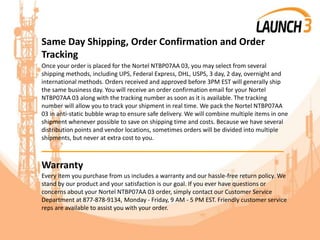 Same Day Shipping, Order Confirmation and Order
Tracking
Once your order is placed for the Nortel NTBP07AA 03, you may select from several
shipping methods, including UPS, Federal Express, DHL, USPS, 3 day, 2 day, overnight and
international methods. Orders received and approved before 3PM EST will generally ship
the same business day. You will receive an order confirmation email for your Nortel
NTBP07AA 03 along with the tracking number as soon as it is available. The tracking
number will allow you to track your shipment in real time. We pack the Nortel NTBP07AA
03 in anti-static bubble wrap to ensure safe delivery. We will combine multiple items in one
shipment whenever possible to save on shipping time and costs. Because we have several
distribution points and vendor locations, sometimes orders will be divided into multiple
shipments, but never at extra cost to you.
_______________________________________
Warranty
Every item you purchase from us includes a warranty and our hassle-free return policy. We
stand by our product and your satisfaction is our goal. If you ever have questions or
concerns about your Nortel NTBP07AA 03 order, simply contact our Customer Service
Department at 877-878-9134, Monday - Friday, 9 AM - 5 PM EST. Friendly customer service
reps are available to assist you with your order.
 