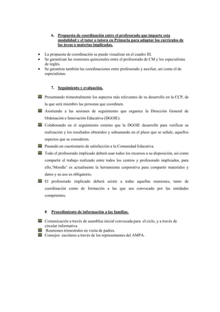 6. Propuesta de coordinación entre el profesorado que imparte esta
       modalidad y el tutor o tutora en Primaria para adaptar los currículos de
       las áreas o materias implicadas.

La propuesta de coordinación se puede visualizar en el cuadro III.
Se garantizan las reuniones quincenales entre el profesorado de CM y los especialistas
de inglés.
Se garantiza también las coordinaciones entre profesorado y auxiliar, así como el de
especialistas.


    7. Seguimiento y evaluación.

Presentando trimestralmente los aspectos más relevantes de su desarrollo en la CCP, de
la que será miembro las personas que coordinen.
Asistiendo a las sesiones de seguimiento que organice la Dirección General de
Ordenación e Innovación Educativa (DGOIE).
Colaborando en el seguimiento externo que la DGOIE desarrolle para verificar su
realización y los resultados obtenidos y subsanando en el plazo que se señale, aquellos
aspectos que se consideren.
Pasando un cuestionario de satisfacción a la Comunidad Educativa.
Todo el profesorado implicado deberá usar todos los recursos a su disposición, así como
compartir el trabajo realizado entre todos los centros y profesorado implicados, para
ello,‘Moodle’ es actualmente la herramienta corporativa para compartir materiales y
datos y su uso es obligatorio.
El profesorado implicado deberá asistir a todas aquellas reuniones, tanto de
coordinación como de formación a las que sea convocado por las entidades
competentes.



8   Procedimiento de información a las familias.

Comunicación a través de asamblea inicial convocada para el ciclo, y a través de
circular informativa.
 Reuniones trimestrales en visita de padres.
Consejos escolares a través de los representantes del AMPA.
 
