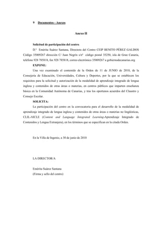 9   Documentos - Anexos


                                          Anexo II


       Solicitud de participación del centro.
       D.ª Emérita Suárez Santana, Directora del Centro CEIP BENITO PÉREZ GALDOS
Código 35009267 dirección C/ Juan Negrín s/nº código postal 35250, isla de Gran Canaria,
teléfono 928 785818, fax 928 785818, correo electrónico 35009267 a gobiernodecanarias.org
       EXPONE:
       Una vez examinado el contenido de la Orden de 11 de JUNIO de 2010, de la
Consejería de Educación, Universidades, Cultura y Deportes, por la que se establecen los
requisitos para la solicitud y autorización de la modalidad de aprendizaje integrado de lengua
inglesa y contenidos de otras áreas o materias, en centros públicos que imparten enseñanza
básica en la Comunidad Autónoma de Canarias, y tras los oportunos acuerdos del Claustro y
Consejo Escolar.
       SOLICITA:
       La participación del centro en la convocatoria para el desarrollo de la modalidad de
aprendizaje integrado de lengua inglesa y contenidos de otras áreas o materias no lingüísticas,
CLIL-AICLE (Content and Language Integrated Learning-Aprendizaje Integrado de
Contenidos y Lengua Extranjera), en los términos que se especifican en la citada Orden.




       En la Villa de Ingenio, a 30 de junio de 2010




       LA DIRECTOR/A


       Emérita Suárez Santana
       (Firma y sello del centro)
 