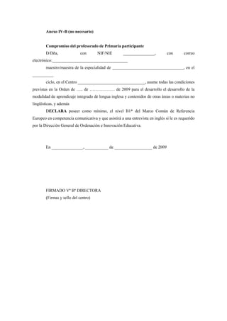 Anexo IV-B (no necesario)


        Compromiso del profesorado de Primaria participante
        D/Dña,              con       NIF/NIE        _______________,          con       correo
electrónico:____________________________________
        maestro/maestra de la especialidad de __________________________________, en el
__________
        ciclo, en el Centro ________________________________, asume todas las condiciones
previstas en la Orden de ….. de ……………… de 2009 para el desarrollo el desarrollo de la
modalidad de aprendizaje integrado de lengua inglesa y contenidos de otras áreas o materias no
lingüísticas, y además
        DECLARA poseer como mínimo, el nivel B1* del Marco Común de Referencia
Europeo en competencia comunicativa y que asistirá a una entrevista en inglés si le es requerido
por la Dirección General de Ordenación e Innovación Educativa.




        En _______________, ___________ de __________________ de 2009




        FIRMADO Vº Bº DIRECTORA
        (Firmas y sello del centro)
 
