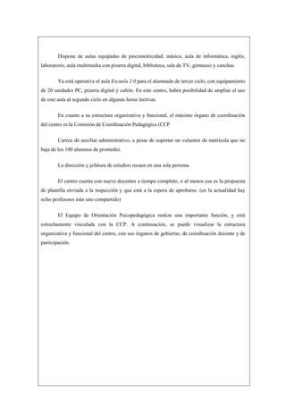 Dispone de aulas equipadas de psicomotricidad, música, aula de informática, inglés,
laboratorio, aula multimedia con pizarra digital, biblioteca, sala de TV, gimnasio y canchas.

        Ya está operativa el aula Escuela 2.0 para el alumnado de tercer ciclo, con equipamiento
de 20 unidades PC, pizarra digital y cañón. En este centro, habrá posibilidad de ampliar el uso
de este aula al segundo ciclo en algunas horas lectivas.

        En cuanto a su estructura organizativa y funcional, el máximo órgano de coordinación
del centro es la Comisión de Coordinación Pedagógica (CCP

        Carece de auxiliar administrativo, a pesar de soportar un volumen de matrícula que no
baja de los 100 alumnos de promedio.

        La dirección y jefatura de estudios recaen en una sola persona.

        El centro cuenta con nueve docentes a tiempo completo, o al menos esa es la propuesta
de plantilla enviada a la inspección y que está a la espera de aprobarse. (en la actualidad hay
ocho profesores más uno compartido)

        El Equipo de Orientación Psicopedagógica realiza una importante función, y está
estrechamente vinculada con la CCP. A continuación, se puede visualizar la estructura
organizativa y funcional del centro, con sus órganos de gobierno, de coordinación docente y de
participación.
 