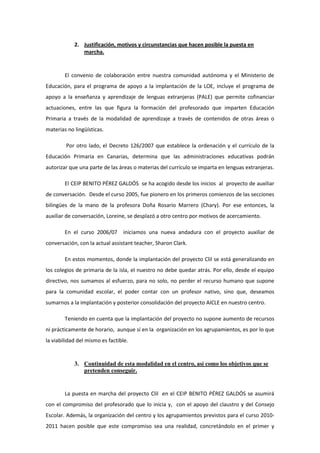 2. Justificación, motivos y circunstancias que hacen posible la puesta en
               marcha.


        El convenio de colaboración entre nuestra comunidad autónoma y el Ministerio de
Educación, para el programa de apoyo a la implantación de la LOE, incluye el programa de
apoyo a la enseñanza y aprendizaje de lenguas extranjeras (PALE) que permite cofinanciar
actuaciones, entre las que figura la formación del profesorado que imparten Educación
Primaria a través de la modalidad de aprendizaje a través de contenidos de otras áreas o
materias no lingüísticas.

        Por otro lado, el Decreto 126/2007 que establece la ordenación y el currículo de la
Educación Primaria en Canarias, determina que las administraciones educativas podrán
autorizar que una parte de las áreas o materias del currículo se imparta en lenguas extranjeras.

        El CEIP BENITO PÉREZ GALDÓS se ha acogido desde los inicios al proyecto de auxiliar
de conversación. Desde el curso 2005, fue pionero en los primeros comienzos de las secciones
bilingües de la mano de la profesora Doña Rosario Marrero (Chary). Por ese entonces, la
auxiliar de conversación, Loreine, se desplazó a otro centro por motivos de acercamiento.

        En el curso 2006/07      iniciamos una nueva andadura con el proyecto auxiliar de
conversación, con la actual assistant teacher, Sharon Clark.

        En estos momentos, donde la implantación del proyecto Clil se está generalizando en
los colegios de primaria de la isla, el nuestro no debe quedar atrás. Por ello, desde el equipo
directivo, nos sumamos al esfuerzo, para no solo, no perder el recurso humano que supone
para la comunidad escolar, el poder contar con un profesor nativo, sino que, deseamos
sumarnos a la implantación y posterior consolidación del proyecto AICLE en nuestro centro.

        Teniendo en cuenta que la implantación del proyecto no supone aumento de recursos
ni prácticamente de horario, aunque sí en la organización en los agrupamientos, es por lo que
la viabilidad del mismo es factible.


            3. Continuidad de esta modalidad en el centro, así como los objetivos que se
               pretenden conseguir.


        La puesta en marcha del proyecto Clil en el CEIP BENITO PÉREZ GALDÓS se asumirá
con el compromiso del profesorado que lo inicia y, con el apoyo del claustro y del Consejo
Escolar. Además, la organización del centro y los agrupamientos previstos para el curso 2010-
2011 hacen posible que este compromiso sea una realidad, concretándolo en el primer y
 