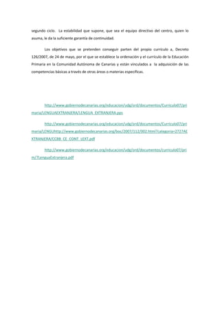segundo ciclo. La estabilidad que supone, que sea el equipo directivo del centro, quien lo
asuma, le da la suficiente garantía de continuidad.

        Los objetivos que se pretenden conseguir parten del propio currículo a, Decreto
126/2007, de 24 de mayo, por el que se establece la ordenación y el currículo de la Educación
Primaria en la Comunidad Autónoma de Canarias y están vinculados a la adquisición de las
competencias básicas a través de otras áreas o materias específicas.




        http://www.gobiernodecanarias.org/educacion/udg/ord/documentos/Curriculo07/pri
maria/LENGUAEXTRANJERA/LENGUA_EXTRANJERA.pps

        http://www.gobiernodecanarias.org/educacion/udg/ord/documentos/Curriculo07/pri
maria/LENGUhttp://www.gobiernodecanarias.org/boc/2007/112/002.html?categoria=2727AE
XTRANJERA/CCBB_CE_CONT_LEXT.pdf

        http://www.gobiernodecanarias.org/educacion/udg/ord/documentos/curriculo07/pri
m/7LenguaExtranjera.pdf
 