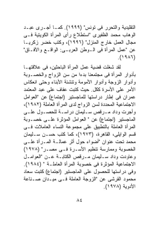 ‫ﺍﻟﺘﻘﻠﻴﺩﻴﺔ ﻭﺍﻟﺘﺤﺭﺭ ﻓﻰ ﺘﻭﻨﺱ" )٩٩٩١(. ﻜﻤـﺎ ﺃﺠـﺭﻯ ﻋﺒـﺩ‬
‫ﺍﻟﻭﻫﺎﺏ ﻤﺤﻤﺩ ﺍﻟﻅﻔﻴﺭﻯ "ﺍﺴﺘﻁﻼﻉ ﺭﺃﻯ ﺍﻟﻤﺭﺃﺓ ﺍﻟﻜﻭﻴﺘﻴﺔ ﻓـﻰ‬
‫ﻤﺠﺎل ﺍﻟﻌﻤل ﺨﺎﺭﺝ ﺍﻟﻤﻨﺯل" )٦٩٩١(، ﻭﻜﺘﺏ ﺨﻀﺭ ﺯﻜﺭﻴـﺎ‬
‫ﻋﻥ "ﻋﻤل ﺍﻟﻤﺭﺃﺓ ﻓﻰ ﺍﻟـﻭﻁﻥ ﺍﻟﻌﺭﺒـﻰ: ﺍﻟﻭﺍﻗـﻊ ﻭﺍﻵﻓـﺎﻕ"‬
                                           ‫)٦٨٩١(.‬
‫ﻟﻘﺩ ﺸﻐﻠﺕ ﻗﻀﻴﺔ ﻋﻤل ﺍﻟﻤﺭﺃﺓ ﺍﻟﺒﺎﺤﺜﻴﻥ، ﻓﻰ ﻋﻼﻗﺘﻬـﺎ‬
‫ﺒﺄﺩﻭﺍﺭ ﺍﻟﻤﺭﺃﺓ ﻓﻰ ﻤﺠﺘﻤﻌﻨﺎ ﺒﺩﺀﺍ ﻤﻥ ﺴﻥ ﺍﻟﺯﻭﺍﺝ ﻭﺍﻟﺨﺼـﻭﺒﺔ‬
                           ‫ﹰ‬
‫ﻭﺃﺩﻭﺍﺭ ﺍﻟﺯﻭﺠﺔ ﻭﺃﺩﻭﺍﺭ ﺍﻷﻤﻭﻤﺔ ﻭﺘﻨﺸﺌﺔ ﺍﻷﺒﻨﺎﺀ ﻭﺤﺘﻰ ﺍﻨﻌﻜﺎﺱ‬
‫ﺍﻷﻤﺭ ﻋﻠﻰ ﺍﻷﺴﺭﺓ ﻜﻜل. ﺤﻴﺙ ﻜﺘﺒﺕ ﻋﻔﺎﻑ ﻋﻠﻰ ﻋﺒﺩ ﺍﻟﻤﻌﺘﻤﺩ‬
‫ﻋﻤﺭﺍﻥ ﻓﻰ ﺇﻁﺎﺭ ﺩﺭﺍﺴﺘﻬﺎ ﻟﻠﻤﺎﺠﺴﺘﻴﺭ )ﺍﺠﺘﻤﺎﻉ( ﻋﻥ "ﺍﻟﻌﻭﺍﻤل‬
‫ﺍﻻﺠﺘﻤﺎﻋﻴﺔ ﺍﻟﻤﺤﺩﺩﺓ ﻟﺴﻥ ﺍﻟﺯﻭﺍﺝ ﻟﺩﻯ ﺍﻟﻤﺭﺃﺓ ﺍﻟﻌﺎﻤﻠﺔ )٢٨٩١(،‬
‫ﻭﺃﺠﺭﺕ ﻭﺩﺍﺩ ﻤـﺭﻗﺹ ﺴـﻠﻴﻤﺎﻥ ﺩﺭﺍﺴـﺔ ﻟﻠﺤﺼـﻭل ﻋﻠـﻰ‬
‫ﺍﻟﻤﺎﺠﺴﺘﻴﺭ )ﺍﺠﺘﻤﺎﻉ( ﻋﻥ " ﺍﻟﻌﻭﺍﻤل ﺍﻟﻤﺅﺜﺭﺓ ﻋﻠـﻰ ﺨﺼـﻭﺒﺔ‬
‫ﺍﻟﻤﺭﺃﺓ ﺍﻟﻌﺎﻤﻠﺔ ﺒﺎﻟﺘﻁﺒﻴﻕ ﻋﻠﻰ ﻤﺠﻤﻭﻋﺔ ﺍﻟﻨﺴﺎﺀ ﺍﻟﻌﺎﻤﻼﺕ ﻓـﻰ‬
‫ﻗﺴﻡ ﺍﻟﻭﺍﻴﻠﻰ، ﺍﻟﻘﺎﻫﺭﺓ، )٣٧٩١(، ﻜﻤﺎ ﻜﺘﺏ ﺤﺴـﻥ ﺴـﻠﻴﻤﺎﻥ‬
‫ﻤﺤﻤﺩ ﺘﺤﺕ ﻋﻨﻭﺍﻥ "ﺃﻀﻭﺍﺀ ﺤﻭل ﺃﺜﺭ ﻋﻤﺎﻟـﺔ ﺍﻟﻤـﺭﺃﺓ ﻋﻠـﻰ‬
‫ﺍﻟﺨﺼﻭﺒﺔ ﻭﻤﻤﺎﺭﺴﺔ ﺘﻨﻅﻴﻡ ﺍﻷﺴـﺭﺓ ﻓـﻰ ﻤﺼـﺭ" )٨٧٩١(‬
‫ﻭﻋﺎﻭﺩﺕ ﻭﺩﺍﺩ ﺴـﻠﻴﻤﺎﻥ ﻤـﺭﻗﺹ ﺍﻟﻜﺘﺎﺒـﺔ ﻋـﻥ "ﺍﻟﻌﻭﺍﻤـل‬
‫ﺍﻻﺠﺘﻤﺎﻋﻴﺔ ﺍﻟﻤﺅﺜﺭﺓ ﻓﻰ ﺨﺼﻭﺒﺔ ﺍﻟﻤﺭﺃﺓ ﺍﻟﻌﺎﻤﻠـﺔ " )٤٨٩١(.‬
‫ﻭﻓﻰ ﺩﺭﺍﺴﺘﻬﺎ ﻟﻠﺤﺼﻭل ﻋﻠﻰ ﺍﻟﻤﺎﺠﺴﺘﻴﺭ )ﺍﺠﺘﻤﺎﻉ( ﻜﺘﺒﺕ ﺴﻌﺎﺩ‬
‫ﻤﺤﻤﻭﺩ ﺍﻟﻘﺭﺸﻰ ﻋﻥ "ﺍﻟﺯﻭﺠﺔ ﺍﻟﻌﺎﻤﻠﺔ ﻓـﻰ ﻤﻴـﺩﺍﻥ ﺼـﻨﺎﻋﺔ‬
                                       ‫ﺍﻷﺩﻭﻴﺔ )٨٧٩١(.‬

                          ‫٤٨‬
 