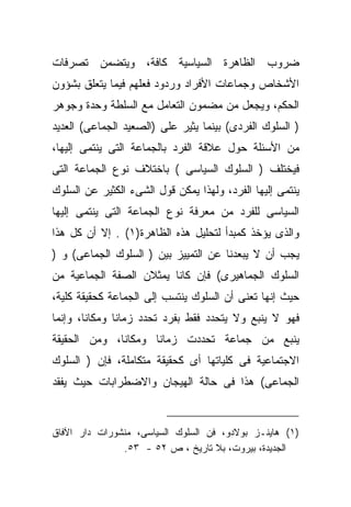 ‫ﻀﺭﻭﺏ ﺍﻟﻅﺎﻫﺭﺓ ﺍﻟﺴﻴﺎﺴﻴﺔ ﻜﺎﻓﺔ، ﻭﻴﺘﻀﻤﻥ ﺘﺼﺭﻓﺎﺕ‬
‫ﺍﻷﺸﺨﺎﺹ ﻭﺠﻤﺎﻋﺎﺕ ﺍﻷﻓﺭﺍﺩ ﻭﺭﺩﻭﺩ ﻓﻌﻠﻬﻡ ﻓﻴﻤﺎ ﻴﺘﻌﹼﻕ ﺒﺸﺅﻭﻥ‬
       ‫ﻠ‬
‫ﺍﻟﺤﻜﻡ، ﻭﻴﺠﻌل ﻤﻥ ﻤﻀﻤﻭﻥ ﺍﻟﺘﻌﺎﻤل ﻤﻊ ﺍﻟﺴﻠﻁﺔ ﻭﺤﺩﺓ ﻭﺠﻭﻫﺭ‬
‫) ﺍﻟﺴﻠﻭﻙ ﺍﻟﻔﺭﺩﻯ( ﺒﻴﻨﻤﺎ ﻴﺜﻴﺭ ﻋﻠﻰ )ﺍﻟﺼﻌﻴﺩ ﺍﻟﺠﻤﺎﻋﻰ( ﺍﻟﻌﺩﻴﺩ‬
‫ﻤﻥ ﺍﻷﺴﺌﻠﺔ ﺤﻭل ﻋﻼﻗﺔ ﺍﻟﻔﺭﺩ ﺒﺎﻟﺠﻤﺎﻋﺔ ﺍﻟﺘﻰ ﻴﻨﺘﻤﻰ ﺇﻟﻴﻬﺎ،‬
‫ﻓﻴﺨﺘﻠﻑ ) ﺍﻟﺴﻠﻭﻙ ﺍﻟﺴﻴﺎﺴﻰ ( ﺒﺎﺨﺘﻼﻑ ﻨﻭﻉ ﺍﻟﺠﻤﺎﻋﺔ ﺍﻟﺘﻰ‬
‫ﻴﻨﺘﻤﻰ ﺇﻟﻴﻬﺎ ﺍﻟﻔﺭﺩ، ﻭﻟﻬﺫﺍ ﻴﻤﻜﻥ ﻗﻭل ﺍﻟﺸﻰﺀ ﺍﻟﻜﺜﻴﺭ ﻋﻥ ﺍﻟﺴﻠﻭﻙ‬
‫ﺍﻟﺴﻴﺎﺴﻰ ﻟﻠﻔﺭﺩ ﻤﻥ ﻤﻌﺭﻓﺔ ﻨﻭﻉ ﺍﻟﺠﻤﺎﻋﺔ ﺍﻟﺘﻰ ﻴﻨﺘﻤﻰ ﺇﻟﻴﻬﺎ‬
‫ﻭﺍﻟﺫﻯ ﻴﺅﺨﺫ ﻜﻤﺒﺩﺃ ﻟﺘﺤﻠﻴل ﻫﺫﻩ ﺍﻟﻅﺎﻫﺭﺓ)١( . ﺇﻻ ﺃﻥ ﻜل ﻫﺫﺍ‬
‫ﻴﺠﺏ ﺃﻥ ﻻ ﻴﺒﻌﺩﻨﺎ ﻋﻥ ﺍﻟﺘﻤﻴﻴﺯ ﺒﻴﻥ ) ﺍﻟﺴﻠﻭﻙ ﺍﻟﺠﻤﺎﻋﻰ( ﻭ )‬
‫ﺍﻟﺴﻠﻭﻙ ﺍﻟﺠﻤﺎﻫﻴﺭﻯ( ﻓﺈﻥ ﻜﺎﻨﺎ ﻴﻤﺜﻼﻥ ﺍﻟﺼﻔﺔ ﺍﻟﺠﻤﺎﻋﻴﺔ ﻤﻥ‬
‫ﺤﻴﺙ ﺇﻨﻬﺎ ﺘﻌﻨﻰ ﺃﻥ ﺍﻟﺴﻠﻭﻙ ﻴﻨﺘﺴﺏ ﺇﻟﻰ ﺍﻟﺠﻤﺎﻋﺔ ﻜﺤﻘﻴﻘﺔ ﻜﻠﻴﺔ،‬
‫ﻓﻬﻭ ﻻ ﻴﻨﺒﻊ ﻭﻻ ﻴﺘﺤﺩﺩ ﻓﻘﻁ ﺒﻔﺭﺩ ﺘﺤﺩﺩ ﺯﻤﺎﻨﺎ ﻭﻤﻜﺎﻨﹰ، ﻭﺇﻨﻤﺎ‬
       ‫ﺎ‬      ‫ﹰ‬
‫ﻴﻨﺒﻊ ﻤﻥ ﺠﻤﺎﻋﺔ ﺘﺤﺩﺩﺕ ﺯﻤﺎﻨﺎ ﻭﻤﻜﺎﻨﹰ، ﻭﻤﻥ ﺍﻟﺤﻘﻴﻘﺔ‬
             ‫ﺎ‬      ‫ﹰ‬
‫ﺍﻻﺠﺘﻤﺎﻋﻴﺔ ﻓﻰ ﻜﻠﻴﺎﺘﻬﺎ ﺃﻯ ﻜﺤﻘﻴﻘﺔ ﻤﺘﻜﺎﻤﻠﺔ، ﻓﺈﻥ ) ﺍﻟﺴﻠﻭﻙ‬
‫ﺍﻟﺠﻤﺎﻋﻰ( ﻫﺫﺍ ﻓﻰ ﺤﺎﻟﺔ ﺍﻟﻬﻴﺠﺎﻥ ﻭﺍﻻﻀﻁﺭﺍﺒﺎﺕ ﺤﻴﺙ ﻴﻔﻘﺩ‬


‫)١( ﻫﺎﻴﻨـﺯ ﺒﻭﻻﺩﻭ، ﻓﻥ ﺍﻟﺴﻠﻭﻙ ﺍﻟﺴﻴﺎﺴﻰ، ﻤﻨﺸﻭﺭﺍﺕ ﺩﺍﺭ ﺍﻵﻓﺎﻕ‬
               ‫ﺍﻟﺠﺩﻴﺩﺓ، ﺒﻴﺭﻭﺕ، ﺒﻼ ﺘﺎﺭﻴﺦ ، ﺹ ٢٥ - ٣٥.‬
 