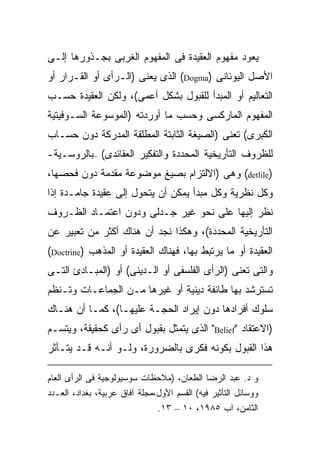 ‫ﻴﻌﻭﺩ ﻤﻔﻬﻭﻡ ﺍﻟﻌﻘﻴﺩﺓ ﻓﻰ ﺍﻟﻤﻔﻬﻭﻡ ﺍﻟﻐﺭﺒﻰ ﺒﺠـﺫﻭﺭﻫﺎ ﺇﻟـﻰ‬
‫ﺍﻷﺼل ﺍﻟﻴﻭﻨﺎﻨﻰ )‪ (Dogma‬ﺍﻟﺫﻯ ﻴﻌﻨﻰ )ﺍﻟـﺭﺃﻯ ﺃﻭ ﺍﻟﻘـﺭﺍﺭ ﺃﻭ‬
‫ﺍﻟﺘﻌﺎﻟﻴﻡ ﺃﻭ ﺍﻟﻤﺒﺩﺃ ﻟﻠﻘﺒﻭل ﺒﺸﻜل ﺃﻋﻤﻰ(، ﻭﻟﻜﻥ ﺍﻟﻌﻘﻴﺩﺓ ﺤﺴـﺏ‬
‫ﺍﻟﻤﻔﻬﻭﻡ ﺍﻟﻤﺎﺭﻜﺴﻰ ﻭﺤﺴﺏ ﻤﺎ ﺃﻭﺭﺩﺘﻪ )ﺍﻟﻤﻭﺴﻭﻋﺔ ﺍﻟﺴـﻭﻓﻴﺘﻴﺔ‬
‫ﺍﻟﻜﺒﺭﻯ( ﺘﻌﻨﻰ )ﺍﻟﺼﻴﻐﺔ ﺍﻟﺜﺎﺒﺘﺔ ﺍﻟﻤﻁﻠﻘﺔ ﺍﻟﻤﺩﺭﻜﺔ ﺩﻭﻥ ﺤﺴـﺎﺏ‬
‫ﻟﻠﻅﺭﻭﻑ ﺍﻟﺘﺄﺭﻴﺨﻴﺔ ﺍﻟﻤﺤﺩﺩﺓ ﻭﺍﻟﺘﻔﻜﻴﺭ ﺍﻟﻌﻘﺎﺌﺩﻯ( –ﺒﺎﻟﺭﻭﺴـﻴﺔ-‬
‫)‪ (detlile‬ﻭﻫﻰ )ﺍﻻﻟﺘﺯﺍﻡ ﺒﺼﻴﻎ ﻤﻭﻀﻭﻋﺔ ﻤﻘﺩﻤﺔ ﺩﻭﻥ ﻓﺤﺼﻬﺎ،‬
‫ﻭﻜل ﻨﻅﺭﻴﺔ ﻭﻜل ﻤﺒﺩﺃ ﻴﻤﻜﻥ ﺃﻥ ﻴﺘﺤﻭل ﺇﻟﻰ ﻋﻘﻴﺩﺓ ﺠﺎﻤـﺩﺓ ﺇﺫﺍ‬
‫ﻨﻅﺭ ﺇﻟﻴﻬﺎ ﻋﻠﻰ ﻨﺤﻭ ﻏﻴﺭ ﺠـﺩﻟﻰ ﻭﺩﻭﻥ ﺍﻋﺘﻤـﺎﺩ ﺍﻟﻅـﺭﻭﻑ‬
‫ﺍﻟﺘﺄﺭﻴﺨﻴﺔ ﺍﻟﻤﺤﺩﺩﺓ(، ﻭﻫﻜﺫﺍ ﻨﺠﺩ ﺃﻥ ﻫﻨﺎﻙ ﺃﻜﺜﺭ ﻤﻥ ﺘﻌﺒﻴﺭ ﻋﻥ‬
‫ﺍﻟﻌﻘﻴﺩﺓ ﺃﻭ ﻤﺎ ﻴﺭﺘﺒﻁ ﺒﻬﺎ، ﻓﻬﻨﺎﻙ ﺍﻟﻌﻘﻴﺩﺓ ﺃﻭ ﺍﻟﻤﺫﻫﺏ )‪(Doctrine‬‬
‫ﻭﺍﻟﺘﻰ ﺘﻌﻨﻰ )ﺍﻟﺭﺃﻯ ﺍﻟﻔﻠﺴﻔﻰ ﺃﻭ ﺍﻟـﺩﻴﻨﻰ( ﺃﻭ )ﺍﻟﻤﺒـﺎﺩﺉ ﺍﻟﺘـﻰ‬
‫ﺘﺴﺘﺭﺸﺩ ﺒﻬﺎ ﻁﺎﺌﻔﺔ ﺩﻴﻨﻴﺔ ﺃﻭ ﻏﻴﺭﻫﺎ ﻤـﻥ ﺍﻟﺠﻤﺎﻋـﺎﺕ ﻭﺘـﻨﻅﻡ‬
‫ﺴﻠﻭﻙ ﺃﻓﺭﺍﺩﻫﺎ ﺩﻭﻥ ﺇﻴﺭﺍﺩ ﺍﻟﺤﺠـﺔ ﻋﻠﻴﻬـﺎ(، ﻜﻤـﺎ ﺃﻥ ﻫﻨـﺎﻙ‬
‫)ﺍﻻﻋﺘﻘﺎﺩ "‪ "Belief‬ﺍﻟﺫﻯ ﻴﺘﻤﺜل ﺒﻘﺒﻭل ﺃﻯ ﺭﺃﻯ ﻜﺤﻘﻴﻘﺔ، ﻭﻴﺘﺴـﻡ‬
‫ﻫﺫﺍ ﺍﻟﻘﺒﻭل ﺒﻜﻭﻨﻪ ﻓﻜﺭﻯ ﺒﺎﻟﻀﺭﻭﺭﺓ، ﻭﻟـﻭ ﺃﻨـﻪ ﻗـﺩ ﻴﺘـﺄﺜﺭ‬

‫ﻭ ﺩ. ﻋﺒﺩ ﺍﻟﺭﻀﺎ ﺍﻟﻁﻌﺎﻥ، )ﻤﻼﺤﻅﺎﺕ ﺴﻭﺴﻴﻭﻟﻭﺠﻴﺔ ﻓﻰ ﺍﻟﺭﺃﻯ ﺍﻟﻌﺎﻡ‬
‫ﻭﻭﺴﺎﺌل ﺍﻟﺘﺄﺜﻴﺭ ﻓﻴﻪ( ﺍﻟﻘﺴﻡ ﺍﻷﻭل،ﻤﺠﻠﺔ ﺁﻓﺎﻕ ﻋﺭﺒﻴﺔ، ﺒﻐﺩﺍﺩ، ﺍﻟﻌـﺩﺩ‬
                               ‫ﺍﻟﺜﺎﻤﻥ، ﺁﺏ ٥٨٩١، ٠١ – ٣١.‬
 