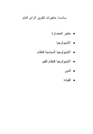 ‫ﺴﺎﺩﺴﺎ: ﻤﺘﻐﻴﺭﺍﺕ ﺘﻜﻭﻴﻥ ﺍﻟﺭﺃﻯ ﺍﻟﻌﺎﻡ‬



                     ‫• ﻤﺘﻐﻴﺭ ﺍﻟﺤﻀﺎﺭﺓ‬

                        ‫• ﺍﻷﻴﺩﻴﻭﻟﻭﺠﻴﺎ‬

          ‫• ﺍﻻﻴﺩﻴﻭﻟﻭﺠﻴﺎ ﺍﻟﺴﻴﺎﺴﻴﺔ ﻜﻨﻅﺎﻡ‬

              ‫• ﺍﻻﻴﺩﻴﻭﻟﻭﺠﻴﺎ ﻜﻨﻅﺎﻡ ﻟﻠﻘﻴﻡ‬

                               ‫• ﺍﻟﺩﻴﻥ‬

                              ‫• ﺍﻟﻘﻴﺎﺩﺓ‬
 