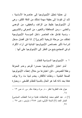 ‫ﺇﻥ ﻋﻤﻠﻴﺔ ﺘﺤﻠﻴل ﺍﻷﻴﺩﻴﻭﻟﻭﺠﻴﺎ ﺇﻟﻰ ﻋﻨﺎﺼﺭﻫﺎ ﺍﻷﺴﺎﺴﻴﺔ ،‬
‫ﻻﺒﺩ ﺃﻥ ﺘﻘﻭﺩﻨﺎ ﺇﻟﻰ ﺤﻘﻴﻘﺔ ﻤﻬﻤﺔ ﺘﻤﺘﻠﻙ ﻤﻥ ﺍﻟﺩﻗﺔ ﺍﻟﻜﺜﻴﺭ، ﻭﻫﻰ‬
‫ﺃﻥ ﺍﻷﻴﺩﻴﻭﻟﻭﺠﻴﺎ ﺨﻠﻴﻁ ﻤﻥ ﺍﻟﺯﺍﺌﻑ ﻭﺍﻟﺤﻘﻴﻘﻰ، ﻤﻥ ﺍﻟﻭﻫﻤﻰ‬
‫ﻭﺍﻟﻌﻠﻤﻰ ، ﻭﻤﻥ ﺍﻟﻤﺤﺎﻓﻅﺔ ﻭﺍﻟﺘﻐﻴﻴﺭ، ﻤﻥ ﺍﻟﻤﻌﺭﻓﻰ ﻭﺍﻟﺘﺸﻭﻴﻬﻰ‬
‫، ﻭﻨﺴﺒﺔ ﺘﻔﺎﻋل ﻫﺫﻩ ﺍﻟﻌﻨﺎﺼﺭ ﺩﺍﺨل ﺍﻟﻤﺅﺴﺴﺔ ﺍﻷﻴﺩﻴﻭﻟﻭﺠﻴﺔ‬
‫ﺘﺨﺘﻠﻑ ﻤﻥ ﻤﺭﺤﻠﺔ ﺘﺎﺭﻴﺨﻴﺔ ﻷﺨﺭﻯ)١(. ﻟﺫﺍ ﻓﺈﻥ ﺃﻓﻀل ﻤﺩﺨل‬
‫ﻟﺩﺭﺍﺴﺔ ﺘﺄﺜﻴﺭ ﺨﺼﺎﺌﺹ ﺍﻷﻴﺩﻴﻭﻟﻭﺠﻴﺎ ﺍﻟﺒﻨﺎﺌﻴﺔ ﻓﻰ ﺁﺭﺍﺀ ﺍﻷﻓﺭﺍﺩ‬
   ‫ﺜﻡ ﻓﻰ ﺍﻟﻤﺠﺘﻤﻊ ﻴﻨﺒﻊ ﻤﻥ ﺍﻟﻨﻅﺭ ﺇﻟﻰ ﺍﻷﻴﺩﻴﻭﻟﻭﺠﻴﺎ ﻋﻠﻰ ﺃﻨﻬﺎ :‬


                       ‫١ - ﺍﻷﻴﺩﻴﻭﻟﻭﺠﻴﺎ ﺍﻟﺴﻴﺎﺴﻴﺔ ﻜﻨﻅﺎﻡ :‬
‫ﺃﻤﺎﻡ ﺍﻋﺘﺒﺎﺭ ﺍﻷﻴﺩﻴﻭﻟﻭﺠﻴﺎ ﻤﺼﺩﺭﺍ ﻟﻠﻭﻫﻡ ﻭﻋﺩﻡ ﺍﻟﻤﻌﺭﻓﺔ‬
                   ‫ﹰ‬
‫ﻭﻋﻘﻼ ﻟﻠﻐﻤﻭﺽ ، ﻓﺈﻥ ﺍﻋﺘﺒﺎﺭﻫﺎ ﻤﻥ ﺨﻼل ﺇﻋﻁﺎﺀ ﺍﻷﻴﺩﻴﻭﻟﻭﺠﻴﺎ‬
                                               ‫ﹰ‬
‫ﺍﻟﺼﻔﺔ ﺍﻟﻌﻠﻤﻴﺔ ، ﻭﻨﻅﺎﻤﺎ ﻟﻸﻓﻜﺎﺭ، ﻴﺨﺩﻡ ﺸﻴﺌﺎ ﻤﺎ، ﻭﻻ ﻴﺅﻟﻑ‬
                              ‫ﹰ‬
‫ﻫﺩﻓﺎ ﺒﺤﺩ ﺫﺍﺘﻪ ﻜﻤﺎ ﻫﻭ ﺍﻟﺤﺎل ﺒﺎﻟﻨﺴﺒﺔ ﻟﻠﻨﻅﺎﻡ ﺍﻟﻔﻠﺴﻔﻰ ، ﻭﺒﻌﺒﺎﺭﺓ‬
                                                       ‫ﹰ‬

‫ﺤﻭل ﻫﺫﻩ ﺍﻟﻨﻅﺭﻴﺔ ﺍﻨﻅﺭ ، ﺩ. ﻤﺭﺍﺩ ﻭﻫﺒﺔ، ﻤﻙ. ﺱ. ﺫ، ﺹ ٣١ -‬
                                                  ‫٤١.‬
‫)١( ﺩ. ﻋﺒﺩ ﺍﻟﻌﻠﻴﻡ ﻤﺤﻤﺩ )ﻤﻼﺤﻅﺎﺕ ﻨﻘﺩﻴﺔ ﺩﺭﺍﺴﺔ ﺍﻟﺨﻁﺎﺏ ﺍﻟﺴﻴﺎﺴﻰ(‬
‫ﺍﻟﻤﻨﺎﺭ ﺍﻟﻌﺩﺩ )٧( ﺍﻟﺴﻨﺔ ﺍﻷﻭﻟﻰ، ﺘﻤﻭﺯ ٥٨٩١، ﺒﺎﺭﻴﺱ ، ﺹ ٥٢ ـ‬
                                                   ‫٧٢.‬
 