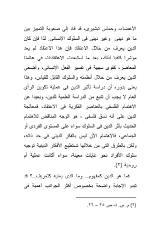 ‫ﺍﻷﻋﻀﺎﺀ، ﻭﺤﻤﺎﺱ ﺘﺒﺸﻴﺭﻯ، ﻗﺩ ﻗﺎﺩ ﺇﻟﻰ ﺼﻌﻭﺒﺔ ﺍﻟﺘﻤﻴﻴﺯ ﺒﻴﻥ‬
‫ﻤﺎ ﻫﻭ ﺩﻴﻨﻰ ﻭﻏﻴﺭ ﺩﻴﻨﻰ ﻓﻰ ﺍﻟﺴﻠﻭﻙ ﺍﻹﻨﺴﺎﻨﻰ. ﻟﺫﺍ ﻓﺈﻥ ﻜﺎﻥ‬
‫ﺍﻟﺩﻴﻥ ﻴﻌﺭﻑ ﻤﻥ ﺨﻼل ﺍﻻﻋﺘﻘﺎﺩ ﻓﺈﻥ ﻫﺫﺍ ﺍﻻﻋﺘﻘﺎﺩ ﻟﻡ ﻴﻌﺩ‬
‫ﻤﺅﺸﺭﺍ ﻜﺎﻓﻴﺎ ﻟﺫﻟﻙ، ﺒﻌﺩ ﻤﺎ ﺍﺴﺘﺒﻌﺩﺕ ﺍﻻﻋﺘﻘﺎﺩﺍﺕ ﻓﻰ ﻋﺎﻟﻤﻨﺎ‬
                                         ‫ﹰ‬     ‫ﹰ‬
‫ﺍﻟﻤﻌﺎﺼﺭ، ﻜﻘﻭﻯ ﺴﺒﺒﻴﺔ ﻓﻰ ﺘﻔﺴﻴﺭ ﺍﻟﻔﻌل ﺍﻹﻨﺴﺎﻨﻰ، ﻭﺃﻀﺤﻰ‬
‫ﺍﻟﺩﻴﻥ ﻴﻌﺭﻑ ﻤﻥ ﺨﻼل ﺃﻨﻅﻤﺘﻪ ﻭﺍﻟﺴﻠﻭﻙ ﺍﻟﻘﺎﺒل ﻟﻠﻘﻴﺎﺱ، ﻭﻫﺫﺍ‬
‫ﻴﻌﻨﻰ ﺒﺩﻭﺭﻩ ﺃﻥ ﺩﺭﺍﺴﺔ ﺘﺄﺜﻴﺭ ﺍﻟﺩﻴﻥ ﻓﻰ ﻋﻤﻠﻴﺔ ﺘﻜﻭﻴﻥ ﺍﻟﺭﺃﻯ‬
‫ﺍﻟﻌﺎﻡ ﻻ ﻴﺠﺏ ﺃﻥ ﺘﻨﺒﻊ ﻤﻥ ﺍﻟﺩﺭﺍﺴﺔ ﺍﻟﻌﻠﻤﻴﺔ ﻟﻠﺩﻴﻥ، ﻭﺒﻌﻴﺩﺍ ﻋﻥ‬
   ‫ﹰ‬
‫ﺍﻻﻫﺘﻤﺎﻡ ﺍﻟﻔﻠﺴﻔﻰ ﺒﺎﻟﻌﻨﺎﺼﺭ ﺍﻟﻔﻜﺭﻴﺔ ﻓﻰ ﺍﻻﻋﺘﻘﺎﺩ، ﻓﻤﻌﺎﻟﺠﺔ‬
‫ﺍﻟﺩﻴﻥ ﻋﻠﻰ ﺃﻨﻪ ﻨﺴﻕ ﻓﻠﺴﻔﻰ ، ﻫﻭ ﺍﻟﻭﺠﻪ ﺍﻟﻤﻨﺎﻗﺽ ﻟﻼﻫﺘﻤﺎﻡ‬
‫ﺍﻟﺤﺩﻴﺙ ﺒﺄﺜﺭ ﺍﻟﺩﻴﻥ ﻓﻰ ﺍﻟﺴﻠﻭﻙ ﺴﻭﺍﺀ ﻋﻠﻰ ﺍﻟﻤﺴﺘﻭﻯ ﺍﻟﻔﺭﺩﻯ ﺃﻭ‬
‫ﺍﻟﺠﻤﺎﻋﻰ، ﻓﺎﻻﻫﺘﻤﺎﻡ ﺍﻵﻥ ﻟﻴﺱ ﺒﺎﻟﻔﻜﺭ ﺍﻟﺩﻴﻨﻰ ﻓﻰ ﺤﺩ ﺫﺍﺘﻪ،‬
‫ﻭﻟﻜﻥ ﺒﺎﻟﻁﺭﻕ ﺍﻟﺘﻰ ﻤﻥ ﺨﻼﻟﻬﺎ ﺘﺴﺘﻁﻴﻊ ﺍﻷﻓﻜﺎﺭ ﺍﻟﺩﻴﻨﻴﺔ ﺘﻭﺠﻴﻪ‬
‫ﺴﻠﻭﻙ ﺍﻷﻓﺭﺍﺩ ﻨﺤﻭ ﻏﺎﻴﺎﺕ ﻤﻌﻴﻨﺔ، ﺴﻭﺍﺀ ﺃﻜﺎﻨﺕ ﻋﻤﻠﻴﺔ ﺃﻡ‬
               ‫‪‬‬
                                           ‫ﺭﻭﺤﻴﺔ )٢(.‬
‫ﻓﻤﺎ ﻫﻭ ﺍﻟﺩﻴﻥ ﻜﻤﻔﻬﻭﻡ.. ﻭﻤﺎ ﺍﻟﺫﻯ ﻴﻌﻨﻴﻪ ﻜﺘﻌﺭﻴﻑ..؟ ﻗﺩ‬
‫ﺘﺒﺩﻭ ﺍﻹﺠﺎﺒﺔ ﻭﺍﻀﺤﺔ ﺒﺨﺼﻭﺹ ﺃﻜﺜﺭ ﺍﻟﺠﻭﺍﻨﺏ ﺃﻫﻤﻴﺔ ﻓﻰ‬


                              ‫)٢( ﻡ. ﺱ. ﺫ، ﺹ ٥٢ – ٦٢.‬
 