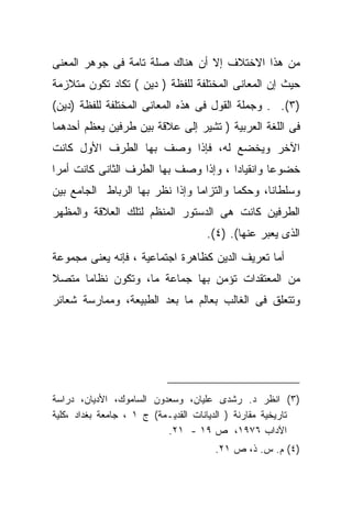 ‫ﻤﻥ ﻫﺫﺍ ﺍﻻﺨﺘﻼﻑ ﺇﻻ ﺃﻥ ﻫﻨﺎﻙ ﺼﻠﺔ ﺘﺎﻤﺔ ﻓﻰ ﺠﻭﻫﺭ ﺍﻟﻤﻌﻨﻰ‬
‫ﺤﻴﺙ ﺇﻥ ﺍﻟﻤﻌﺎﻨﻰ ﺍﻟﻤﺨﺘﻠﻔﺔ ﻟﻠﻔﻅﺔ ) ﺩﻴﻥ ( ﺘﻜﺎﺩ ﺘﻜﻭﻥ ﻤﺘﻼﺯﻤﺔ‬
‫)٣(. . ﻭﺠﻤﻠﺔ ﺍﻟﻘﻭل ﻓﻰ ﻫﺫﻩ ﺍﻟﻤﻌﺎﻨﻰ ﺍﻟﻤﺨﺘﻠﻔﺔ ﻟﻠﻔﻅﺔ )ﺩﻴﻥ(‬
‫ﻓﻰ ﺍﻟﻠﻐﺔ ﺍﻟﻌﺭﺒﻴﺔ ) ﺘﺸﻴﺭ ﺇﻟﻰ ﻋﻼﻗﺔ ﺒﻴﻥ ﻁﺭﻓﻴﻥ ﻴﻌ ﹼﻡ ﺃﺤﺩﻫﻤﺎ‬
        ‫ﻅ‬
‫ﺍﻵﺨﺭ ﻭﻴﺨﻀﻊ ﻟﻪ، ﻓﺈﺫﺍ ﻭﺼﻑ ﺒﻬﺎ ﺍﻟﻁﺭﻑ ﺍﻷﻭل ﻜﺎﻨﺕ‬
‫ﺨﻀﻭﻋﺎ ﻭﺍﻨﻘﻴﺎﺩﺍ ، ﻭﺇﺫﺍ ﻭﺼﻑ ﺒﻬﺎ ﺍﻟﻁﺭﻑ ﺍﻟﺜﺎﻨﻰ ﻜﺎﻨﺕ ﺃﻤﺭﺍ‬
‫ﹰ‬                                     ‫ﹰ‬        ‫ﹰ‬
‫ﻭﺴﻠﻁﺎﻨﹰ، ﻭﺤﻜﻤﺎ ﻭﺍﻟﺘﺯﺍﻤﺎ ﻭﺇﺫﺍ ﻨﻅﺭ ﺒﻬﺎ ﺍﻟﺭﺒﺎﻁ ﺍﻟﺠﺎﻤﻊ ﺒﻴﻥ‬
                               ‫ﹰ‬        ‫ﹰ‬      ‫ﺎ‬
‫ﺍﻟﻁﺭﻓﻴﻥ ﻜﺎﻨﺕ ﻫﻰ ﺍﻟﺩﺴﺘﻭﺭ ﺍﻟﻤﻨﻅﻡ ﻟﺘﻠﻙ ﺍﻟﻌﻼﻗﺔ ﻭﺍﻟﻤﻅﻬﺭ‬
                                    ‫ﺍﻟﺫﻯ ﻴﻌ ‪‬ﺭ ﻋﻨﻬﺎ(. )٤(.‬
                                                 ‫ﺒ‬
‫ﺃﻤﺎ ﺘﻌﺭﻴﻑ ﺍﻟﺩﻴﻥ ﻜﻅﺎﻫﺭﺓ ﺍﺠﺘﻤﺎﻋﻴﺔ ، ﻓﺈﻨﻪ ﻴﻌﻨﻰ ﻤﺠﻤﻭﻋﺔ‬
‫ﻤﻥ ﺍﻟﻤﻌﺘﻘﺩﺍﺕ ﺘﺅﻤﻥ ﺒﻬﺎ ﺠﻤﺎﻋﺔ ﻤﺎ، ﻭﺘﻜﻭﻥ ﻨﻅﺎﻤﺎ ﻤﺘﺼﻼ‬
‫ﹰ‬    ‫ﹰ‬
‫ﻭﺘﺘﻌﻠﻕ ﻓﻰ ﺍﻟﻐﺎﻟﺏ ﺒﻌﺎﻟﻡ ﻤﺎ ﺒﻌﺩ ﺍﻟﻁﺒﻴﻌﺔ، ﻭﻤﻤﺎﺭﺴﺔ ﺸﻌﺎﺌﺭ‬




‫)٣( ﺍﻨﻅﺭ ﺩ. ﺭﺸﺩﻯ ﻋﻠﻴﺎﻥ، ﻭﺴﻌﺩﻭﻥ ﺍﻟﺴﺎﻤﻭﻙ، ﺍﻷﺩﻴﺎﻥ، ﺩﺭﺍﺴﺔ‬
‫ﺘﺎﺭﻴﺨﻴﺔ ﻤﻘﺎﺭﻨﺔ ) ﺍﻟﺩﻴﺎﻨﺎﺕ ﺍﻟﻘﺩﻴـﻤﺔ( ﺝ ١ ، ﺠﺎﻤﻌﺔ ﺒﻐﺩﺍﺩ ،ﻜﻠﻴﺔ‬
                           ‫ﺍﻵﺩﺍﺏ ٦٧٩١، ﺹ ٩١ - ١٢.‬
                                      ‫)٤( ﻡ. ﺱ. ﺫ، ﺹ ١٢.‬
 