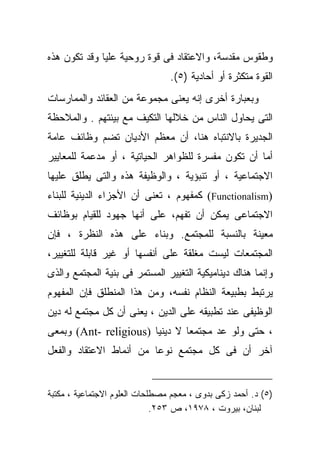 ‫ﻭﻁﻘﻭﺱ ﻤﻘﺩﺴﺔ، ﻭﺍﻻﻋﺘﻘﺎﺩ ﻓﻰ ﻗﻭﺓ ﺭﻭﺤﻴﺔ ﻋﻠﻴﺎ ﻭﻗﺩ ﺘﻜﻭﻥ ﻫﺫﻩ‬
                                ‫ﺍﻟﻘﻭﺓ ﻤﺘﻜﺜﺭﺓ ﺃﻭ ﺃﺤﺎﺩﻴﺔ )٥(.‬
‫ﻭﺒﻌﺒﺎﺭﺓ ﺃﺨﺭﻯ ﺇﻨﻪ ﻴﻌﻨﻰ ﻤﺠﻤﻭﻋﺔ ﻤﻥ ﺍﻟﻌﻘﺎﺌﺩ ﻭﺍﻟﻤﻤﺎﺭﺴﺎﺕ‬
‫ﺍﻟﺘﻰ ﻴﺤﺎﻭل ﺍﻟﻨﺎﺱ ﻤﻥ ﺨﻼﻟﻬﺎ ﺍﻟﺘﻜﻴﻑ ﻤﻊ ﺒﻴﺌﺘﻬﻡ . ﻭﺍﻟﻤﻼﺤﻅﺔ‬
‫ﺍﻟﺠﺩﻴﺭﺓ ﺒﺎﻻﻨﺘﺒﺎﻩ ﻫﻨﺎ، ﺃﻥ ﻤﻌﻅﻡ ﺍﻷﺩﻴﺎﻥ ﺘﻀﻡ ﻭﻅﺎﺌﻑ ﻋﺎﻤﺔ‬
‫ﺃﻤﺎ ﺃﻥ ﺘﻜﻭﻥ ﻤﻔﺴﺭﺓ ﻟﻠﻅﻭﺍﻫﺭ ﺍﻟﺤﻴﺎﺘﻴﺔ ، ﺃﻭ ﻤﺩﻋﻤﺔ ﻟﻠﻤﻌﺎﻴﻴﺭ‬
                                       ‫‪‬‬
‫ﺍﻻﺠﺘﻤﺎﻋﻴﺔ ، ﺃﻭ ﺘﻨﺒﺅﻴﺔ ، ﻭﺍﻟﻭﻅﻴﻔﺔ ﻫﺫﻩ ﻭﺍﻟﺘﻰ ﻴﻁﻠﻕ ﻋﻠﻴﻬﺎ‬
‫)‪ (Functionalism‬ﻜﻤﻔﻬﻭﻡ ، ﺘﻌﻨﻰ ﺃﻥ ﺍﻷﺠﺯﺍﺀ ﺍﻟﺩﻴﻨﻴﺔ ﻟﻠﺒﻨﺎﺀ‬
‫ﺍﻻﺠﺘﻤﺎﻋﻰ ﻴﻤﻜﻥ ﺃﻥ ﺘﻔﻬﻡ، ﻋﻠﻰ ﺃﻨﻬﺎ ﺠﻬﻭﺩ ﻟﻠﻘﻴﺎﻡ ﺒﻭﻅﺎﺌﻑ‬
‫ﻤﻌﻴﻨﺔ ﺒﺎﻟﻨﺴﺒﺔ ﻟﻠﻤﺠﺘﻤﻊ. ﻭﺒﻨﺎﺀ ﻋﻠﻰ ﻫﺫﻩ ﺍﻟﻨﻅﺭﺓ ، ﻓﺈﻥ‬
                     ‫‪‬‬
‫ﺍﻟﻤﺠﺘﻤﻌﺎﺕ ﻟﻴﺴﺕ ﻤﻐﻠﻘﺔ ﻋﻠﻰ ﺃﻨﻔﺴﻬﺎ ﺃﻭ ﻏﻴﺭ ﻗﺎﺒﻠﺔ ﻟﻠﺘﻐﻴﻴﺭ،‬
‫ﻭﺇﻨﻤﺎ ﻫﻨﺎﻙ ﺩﻴﻨﺎﻤﻴﻜﻴﺔ ﺍﻟﺘﻐﻴﻴﺭ ﺍﻟﻤﺴﺘﻤﺭ ﻓﻰ ﺒﻨﻴﺔ ﺍﻟﻤﺠﺘﻤﻊ ﻭﺍﻟﺫﻯ‬
‫ﻴﺭﺘﺒﻁ ﺒﻁﺒﻴﻌﺔ ﺍﻟﻨﻅﺎﻡ ﻨﻔﺴﻪ، ﻭﻤﻥ ﻫﺫﺍ ﺍﻟﻤﻨﻁﻠﻕ ﻓﺈﻥ ﺍﻟﻤﻔﻬﻭﻡ‬
‫ﺍﻟﻭﻅﻴﻔﻰ ﻋﻨﺩ ﺘﻁﺒﻴﻘﻪ ﻋﻠﻰ ﺍﻟﺩﻴﻥ ، ﻴﻌﻨﻰ ﺃﻥ ﻜل ﻤﺠﺘﻤﻊ ﻟﻪ ﺩﻴﻥ‬
‫، ﺤﺘﻰ ﻭﻟﻭ ﻋﺩ ﻤﺠﺘﻤﻌﺎ ﻻ ﺩﻴﻨﻴﺎ )‪ (Ant- religious‬ﻭﺒﻤﻌﻰ‬
                       ‫ﹰ‬       ‫ﹰ‬      ‫‪‬‬
‫ﺁﺨﺭ ﺃﻥ ﻓﻰ ﻜل ﻤﺠﺘﻤﻊ ﻨﻭﻋﺎ ﻤﻥ ﺃﻨﻤﺎﻁ ﺍﻻﻋﺘﻘﺎﺩ ﻭﺍﻟﻔﻌل‬
                        ‫ﹰ‬


‫)٥( ﺩ. ﺃﺤﻤﺩ ﺯﻜﻰ ﺒﺩﻭﻯ ، ﻤﻌﺠﻡ ﻤﺼﻁﻠﺤﺎﺕ ﺍﻟﻌﻠﻭﻡ ﺍﻻﺠﺘﻤﺎﻋﻴﺔ ، ﻤﻜﺘﺒﺔ‬
                             ‫ﻟﺒﻨﺎﻥ، ﺒﻴﺭﻭﺕ ، ٨٧٩١، ﺹ ٣٥٢.‬
 