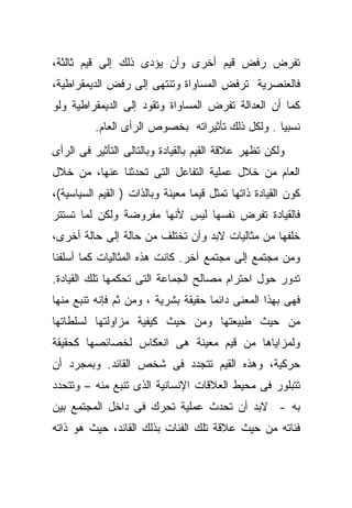 ‫ﺘﻔﺭﺽ ﺭﻓﺽ ﻗﻴﻡ ﺃﺨﺭﻯ ﻭﺃﻥ ﻴﺅﺩﻯ ﺫﻟﻙ ﺇﻟﻰ ﻗﻴﻡ ﺜﺎﻟﺜﺔ،‬
‫ﻓﺎﻟﻌﻨﺼﺭﻴﺔ ﺘﺭﻓﺽ ﺍﻟﻤﺴﺎﻭﺍﺓ ﻭﺘﻨﺘﻬﻰ ﺇﻟﻰ ﺭﻓﺽ ﺍﻟﺩﻴﻤﻘﺭﺍﻁﻴﺔ،‬
‫ﻜﻤﺎ ﺃﻥ ﺍﻟﻌﺩﺍﻟﺔ ﺘﻔﺭﺽ ﺍﻟﻤﺴﺎﻭﺍﺓ ﻭﺘﻘﻭﺩ ﺇﻟﻰ ﺍﻟﺩﻴﻤﻘﺭﺍﻁﻴﺔ ﻭﻟﻭ‬
          ‫ﻨﺴﺒﻴﺎ . ﻭﻟﻜل ﺫﻟﻙ ﺘﺄﺜﻴﺭﺍﺘﻪ ﺒﺨﺼﻭﺹ ﺍﻟﺭﺃﻯ ﺍﻟﻌﺎﻡ.‬
                                                 ‫ﹰ‬
‫ﻭﻟﻜﻥ ﺘﻅﻬﺭ ﻋﻼﻗﺔ ﺍﻟﻘﻴﻡ ﺒﺎﻟﻘﻴﺎﺩﺓ ﻭﺒﺎﻟﺘﺎﻟﻰ ﺍﻟﺘﺄﺜﻴﺭ ﻓﻰ ﺍﻟﺭﺃﻯ‬
‫ﺍﻟﻌﺎﻡ ﻤﻥ ﺨﻼل ﻋﻤﻠﻴﺔ ﺍﻟﺘﻔﺎﻋل ﺍﻟﺘﻰ ﺘﺤﺩﺜﻨﺎ ﻋﻨﻬﺎ، ﻤﻥ ﺨﻼل‬
‫ﻜﻭﻥ ﺍﻟﻘﻴﺎﺩﺓ ﺫﺍﺘﻬﺎ ﺘﻤﺜل ﻗﻴﻤﺎ ﻤﻌﻴﻨﺔ ﻭﺒﺎﻟﺫﺍﺕ ) ﺍﻟﻘﻴﻡ ﺍﻟﺴﻴﺎﺴﻴﺔ(،‬
                                 ‫ﹰ‬
‫ﻓﺎﻟﻘﻴﺎﺩﺓ ﺘﻔﺭﺽ ﻨﻔﺴﻬﺎ ﻟﻴﺱ ﻷﻨﻬﺎ ﻤﻔﺭﻭﻀﺔ ﻭﻟﻜﻥ ﻟﻤﺎ ﺘﺴﺘﺘﺭ‬
‫ﺨﻠﻔﻬﺎ ﻤﻥ ﻤﺜﺎﻟﻴﺎﺕ ﻻﺒﺩ ﻭﺃﻥ ﺘﺨﺘﻠﻑ ﻤﻥ ﺤﺎﻟﺔ ﺇﻟﻰ ﺤﺎﻟﺔ ﺃﺨﺭﻯ،‬
‫ﻭﻤﻥ ﻤﺠﺘﻤﻊ ﺇﻟﻰ ﻤﺠﺘﻤﻊ ﺁﺨﺭ. ﻜﺎﻨﺕ ﻫﺫﻩ ﺍﻟﻤﺜﺎﻟﻴﺎﺕ ﻜﻤﺎ ﺃﺴﻠﻔﻨﺎ‬
‫ﺘﺩﻭﺭ ﺤﻭل ﺍﺤﺘﺭﺍﻡ ﻤﺼﺎﻟﺢ ﺍﻟﺠﻤﺎﻋﺔ ﺍﻟﺘﻰ ﺘﺤﻜﻤﻬﺎ ﺘﻠﻙ ﺍﻟﻘﻴﺎﺩﺓ.‬
‫ﻓﻬﻰ ﺒﻬﺫﺍ ﺍﻟﻤﻌﻨﻰ ﺩﺍﺌﻤﺎ ﺤﻘﻴﻘﺔ ﺒﺸﺭﻴﺔ ، ﻭﻤﻥ ﺜﻡ ﻓﺈﻨﻪ ﺘﻨﺒﻊ ﻤﻨﻬﺎ‬
‫ﻤﻥ ﺤﻴﺙ ﻁﺒﻴﻌﺘﻬﺎ ﻭﻤﻥ ﺤﻴﺙ ﻜﻴﻔﻴﺔ ﻤﺯﺍﻭﻟﺘﻬﺎ ﻟﺴﻠﻁﺎﺘﻬﺎ‬
‫ﻭﻟﻤﺯﺍﻴﺎﻫﺎ ﻤﻥ ﻗﻴﻡ ﻤﻌﻴﻨﺔ ﻫﻰ ﺍﻨﻌﻜﺎﺱ ﻟﺨﺼﺎﺌﺼﻬﺎ ﻜﺤﻘﻴﻘﺔ‬
‫ﺤﺭﻜﻴﺔ، ﻭﻫﺫﻩ ﺍﻟﻘﻴﻡ ﺘﺘﺠﺩﺩ ﻓﻰ ﺸﺨﺹ ﺍﻟﻘﺎﺌﺩ. ﻭﺒﻤﺠﺭﺩ ﺃﻥ‬
‫ﺘﺘﺒﻠﻭﺭ ﻓﻰ ﻤﺤﻴﻁ ﺍﻟﻌﻼﻗﺎﺕ ﺍﻹﻨﺴﺎﻨﻴﺔ ﺍﻟﺫﻯ ﺘﻨﺒﻊ ﻤﻨﻪ – ﻭﺘﺘﺤﺩﺩ‬
‫ﺒﻪ - ﻻﺒﺩ ﺃﻥ ﺘﺤﺩﺙ ﻋﻤﻠﻴﺔ ﺘﺤﺭﻙ ﻓﻰ ﺩﺍﺨل ﺍﻟﻤﺠﺘﻤﻊ ﺒﻴﻥ‬
‫ﻓﺌﺎﺘﻪ ﻤﻥ ﺤﻴﺙ ﻋﻼﻗﺔ ﺘﻠﻙ ﺍﻟﻔﺌﺎﺕ ﺒﺫﻟﻙ ﺍﻟﻘﺎﺌﺩ، ﺤﻴﺙ ﻫﻭ ﺫﺍﺘﻪ‬
 