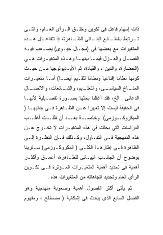 ‫ﺫﺍﺕ ﺇﺴﻬﺎﻡ ﻓﺎﻋل ﻓﻰ ﺘﻜﻭﻴﻥ ﻭﺨﻠـﻕ ﺍﻟـﺭﺃﻯ ﺍﻟﻌـﺎﻡ، ﻭﺍﻟﺘـﻰ‬
‫ـل ـﺫﻩ‬
  ‫ـﺎﻫﺭﺓ، ﺇﺫ ﺘﺘﻔﺎﻋـ ﻫـ‬
                    ‫ـﺎﺒﻊ ـﺎﺌﻰ ﻟﻠﻅـ‬
                            ‫ـﺭﺘﺒﻁ ﺒﺎﻟﻁـ ﺍﻟﺒﻨـ‬
                                            ‫ﺘـ‬
‫ﺍﻟﻤﺘﻐﻴﺭﺍﺕ ﻤﻊ ﺒﻌﻀﻬﺎ ﻓﻰ )ﻤﺠـﺎل ﺤﻴـﻭﻯ( ﻴﺼـﻌﺏ ﻓﻴـﻪ‬
‫ﺍﻟﻔﺼ ـل ﻭﺍﻟﻌ ـﺯل ﻓﻴﻤ ـﺎ ﺒﻴﻨﻬ ـﺎ ﻭﻫ ـﺫﻩ ﺍﻟﻤﺘﻐﻴ ـﺭﺍﺕ ﻫ ـﻰ‬
 ‫ـ‬      ‫ـ‬          ‫ـ‬     ‫ـ‬       ‫ـ‬       ‫ـ‬       ‫ـ‬
‫)ﺍﻟﺤﻀﺎﺭﺓ، ﻭﺍﻟﺩﻴﻥ ، ﻭﺍﻟﻘﻴﺎﺩﺓ، ﺜﻡ ﺍﻷﻴـﺩﻴﻭﻟﻭﺠﻴﺎ ﻤـﻥ ﺤﻴـﺙ‬
‫ﻜﻭﻨﻬﺎ ﻨﻅﺎﻤﺎ ﺇﻗﻨﺎﻋﻴﺎ ﻭﻨﻅﺎﻤﺎ ﻟﻠﻘـﻴﻡ ﺃﻴﻀـﺎ( ﺃﻤـﺎ ﻤﺘﻐﻴـﺭﺍﺕ‬
               ‫ﹰ‬            ‫ﹰ‬      ‫ﹰ‬       ‫ﹰ‬
‫ـﺎل‬
  ‫ـﺎﺌﻌﺎﺕ، ﻭﺍﻻﺘﺼـ‬
               ‫ـﻴﻡ، ﻭﺍﻟﺸـ‬
                        ‫ـﻰ، ﻭﺍﻟﺘﻌﻠـ‬
                                  ‫ـﺎﺥ ﺍﻟﺴﻴﺎﺴـ‬
                                            ‫ﺍﻟﻤﻨـ‬
‫ﺍﻟﺩﻋﺎﺌﻰ.. ﺍﻟﺦ، ﻓﻘﺩ ﺃﻏﻔﻠﻨﺎ ﺒﺤﺜﻬﺎ ﺒﺼـﻭﺭﺓ ﺘﻔﺼـﻴﻠﻴﺔ ﻷﻨﻬـﺎ‬
‫ﻓﻰ ﺍﻟﺤﻘﻴﻘﺔ ﻟﻴﺴﺕ ﺇﻻ ﺘﻌﺒﻴﺭﺍ ﻋـﻥ ﺍﻟﻅـﺎﻫﺭﺓ ﻓـﻰ ﺠﺎﻨﺒﻬـﺎ )‬
                           ‫ﹰ‬      ‫ﹼ‬
‫ـﺏ‬‫ـﺔ ـﺩ ﺃﻥ ـﺕ ﺃﻏﻠـ‬
         ‫ﻅﻠـ‬   ‫ـﻭﺯﻤﻰ( ﻭﺨﺎﺼـ ﺒﻌـ‬‫ﺍﻟﻤﻴﻜﺭﻭﻜـ‬
‫ﺍﻟﺩﺭﺍﺴﺎﺕ ﺍﻟﺘﻰ ﺒﺤﺜﺕ ﻓﻰ ﻫﺫﻩ ﺍﻟﻤﺘﻐﻴـﺭﺍﺕ ﻻ ﺘﺨـﺭﺝ ﻋـﻥ‬
‫ﻫﺫﻩ ﺍﻟﻤﻨﻬﺠﻴﺔ ﻓـﻰ ﺍﻟﺘﻨـﺎﻭل، ﻭﻜـﺫﻟﻙ ﻓـﺈﻥ ﺍﻟﻨﻅـﺭﺓ ﺇﻟـﻰ‬
‫ﺍﻟﻅﺎﻫﺭﺓ ﻓـﻰ ﺇﻁﺎﺭﻫـﺎ ﺍﻟﻜﻠـﻰ ) ﺍﻟﻤﻜﺭﻭﻜـﻭﺯﻤﻰ( ﺴـﺘﺭﻴﻨﺎ‬
‫ﺒﻭﻀﻭﺡ ﺃﻥ ﺍﻟﺠﺎﻨـﺏ ﺍﻟﺒﻴـﺎﻨﻰ ﻟﻠﻅـﺎﻫﺭﺓ، ﺃﻋﻤـﻕ ﻭﺃﻜﺜـﺭ‬
‫ﺃﻫﻤﻴﺔ ﻓﻰ ﺘﺤﺩﻴﺩ ﺃﻫﻤﻴﺔ ﺍﻟﻤﺘﻐﻴـﺭﺍﺕ ﺍﻟﻤـﺅﺜﺭﺓ ﻓـﻰ ﺘﻜـﻭﻴﻥ‬
           ‫ﺍﻟﺭﺃﻯ ﺍﻟﻌﺎﻡ ﻭﺘﺤﺩﻴﺩ ﺍﺘﺠﺎﻫﺎﺘﻪ ﻤﻥ ﺍﻟﻤﺘﻐﻴﺭﺍﺕ ﻫﺫﻩ .‬
‫ﺜﻡ ﻴﺄﺘﻰ ﺃﻜﺜﺭ ﺍﻟﻔﺼﻭل ﺃﻫﻤﻴﺔ ﻭﺼﻌﻭﺒﺔ ﻤﻨﻬﺎﺠﻴﺔ ﻭﻫﻭ‬
‫ﺍﻟﻔﺼل ﺍﻟﺴﺎﺒﻊ ﺍﻟﺫﻯ ﻴﺒﺤﺙ ﻓﻰ ﺇﺸﻜﺎﻟﻴﺔ ) ﻤﺼﻁﻠﺢ ، ﻭﻤﻔﻬﻭﻡ‬
 