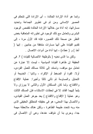 ‫ﻭﺇﻨﻤﺎ ﻫﻭ ﺃﺩﺍﺓ ﺍﻹﺭﺍﺩﺓ ﺍﻟﺨﺎﻟﺩﺓ – ﺃﻯ ﺍﻹﺭﺍﺩﺓ ﺍﻟﺘﻰ ﺘﺘﺤ ﹼﻡ ﻓﻰ‬
    ‫ﻜ‬
‫ﺍﻟﻤﺼﻴﺭ ﺍﻹﻨﺴﺎﻨﻰ ﻭﻤﻥ ﺜﻡ ﻓﻰ ﺘﻁﻭﻴﺭ ﺍﻟﺠﻤﺎﻋﺔ ﻭﺘﺤﺩﻴﺩ‬
‫ﻤﺴﺎﺭﺍﺘﻬﺎ، ﺇﻨﻪ ﺃﺩﺍﺓ ﻤﻥ ﺨﻼﻟﻬﺎ ﺍﻹﺭﺍﺩﺓ ﺍﻟﺨﺎﻟﺩﺓ ﺘﺘﻘﻤﺹ ﺍﻟﻭﺠﻭﺩ‬
‫ﺍﻟﺒﺸﺭﻯ ﻭﺘﺘﻌﺎﻤل ﻤﻊ ﺫﻟﻙ ﺍﻟﻭﺠﻭﺩ ﻓﻰ ﺘﻁﻭﺭﺍﺘﻪ ﺍﻟﻤﺘﻌﺎﻗﺒﺔ ﺒﻐﺽ‬
‫ﺍﻟﻨﻅﺭ ﻋﻥ ﺼﺤﺔ ﺫﻟﻙ ﺍﻟﺘﺼﻭﺭ، ﻓﺈﻨﻪ ﻗﺎﺩ ﻷﻭل ﻤﺭﺓ ، ﺇﻟﻰ‬
‫ﺘﻘﺩﻴﻡ ﺍﻟﻘﻴﺎﺩﺓ ﻋﻠﻰ ﺃﻨﻬﺎ ﻤﺴﺎﺭﺍﺕ ﻤﺘﺩﻓﻘﺔ ﻤﻥ ﺠﺎﻨﺒﻴﻥ : ﺇﻨﻬﺎ )‬
          ‫ﺃﺨﺫ ( ﻭ ) ﻋﻁﺎﺀ( ، ﺇﻨﻬﺎ ﺃﺩﺍﺓ ﻤﻥ ﺃﺩﻭﺍﺕ ﺍﻻﺘﺼﺎل .‬
‫ﻭﻟﻜﻥ ﻤﺎ ﺍﻟﺫﻯ ﻨﻌﻨﻴﻪ ) ﺒﺎﻟﻭﻅﻴﻔﺔ ﺍﻻﺘﺼﺎﻟﻴﺔ ﻟﻠﻘﻴﺎﺩﺓ ( ؟. ﻓﻰ‬
‫ﺍﻟﺤﻘﻴﻘﺔ ﺇﻥ ﻅﺎﻫﺭﺓ ﺍﻟﻘﻴﺎﺩﺓ ﺍﻟﺴﻴﺎﺴﻴﺔ ، ﻟﻴﺴﺕ ﺇﻻ ﻋﺒﺎﺭﺓ ﻋﻥ‬
‫ﺘﻌﺎﻤل ﻤﻊ ﻤﻭﻗﻑ، ﻭﺘﺴﺘﻨﺩ ﺇﻟﻰ ﺜﻼﺜﺔ ﻤﺴﺎﻟﻙ ﻟﻠﻌﻤل ﺍﻟﻔﺭﺩﻯ،‬
‫ﺃﻭﻻ: ﺍﻟﻘﻭﺓ ﺃﻭ ﺍﻟﻀﻐﻁ ﺃﻭ ﺍﻹﻜﺭﺍﻩ ، ﻭﺜﺎﻨﻴﺎ ً: ﺍﻟﺨﺩﻴﻌﺔ ﺃﻭ‬
                                                 ‫ﹰ‬
‫ﺍﻟﺘﺤﺎﻴل ﻭﺍﻟﻤﺴﺎﻭﻤﺔ ﺜﻡ ﺘﺄﺘﻰ ﺜﺎﻟﺜﺎ ﻭﺃﺨﻴﺭﺍ: ﻋﻤﻠﻴﺔ ﺍﻹﻗﻨﺎﻉ‬
                     ‫ﹰ‬
‫ﻭﺍﻻﻗﺘﻨﺎﻉ، ﻭﻟﻤﺎ ﻜﺎﻥ ﺍﻟﻤﺴﻠﻜﺎﻥ ﺍﻷﻭل ﻭﺍﻟﺜﺎﻨﻰ ﻻ ﻴﺒﺭﺯﺍﻥ ﻭﻻ‬
‫ﻴﻠﺠﺄ ﺇﻟﻴﻬﻤﺎ ﺍﻟﻘﺎﺌﺩ ﺇﻻ ﻓﻰ ﻟﺤﻅﺎﺕ ﺍﻻﺴﺘﺜﻨﺎﺀ، ﻓﺈﻥ ﺍﻟﻤﺴﻠﻙ ﺍﻟﺜﺎﻟﺙ‬
‫ﻭﻫﻭ ﻋﻤﻠﻴﺔ ) ﺍﻹﻗﻨﺎﻉ ﻭﺍﻻﻗﺘﻨﺎﻉ ( ﻴﻌﺩ ﺠﻭﻫﺭ ﺍﻟﻌﻤل ﺍﻟﻘﻴﺎﺩﻯ،‬
‫ﻭﺍﻻﺘﺼﺎل ﺒﻬﺫﺍ ﺍﻟﻤﻌﻨﻰ، ﻫﻭ ﻓﻰ ﺤﻘﻴﻘﺘﻪ ﺍﻟﻤﻨﻁﻠﻕ ﺍﻟﺤﻘﻴﻘﻰ ﺍﻟﺫﻯ‬
‫ﻤﻨﻪ ﻭﺒﻪ ﺘﺘﺤﺩﺩ ﻁﺒﻴﻌﺔ ﺍﻟﻅﺎﻫﺭﺓ ، ﻭﻟﻜﻥ ﻫﻨﺎﻙ ﻤﻼﺤﻅﺔ ﻤﻬﻤﺔ‬
‫ﺠﺩﹰ، ﻭﺤﺭﻯ ﺒﻨﺎ ﺃﻥ ﻨﺘﻭﻗﻑ ﻋﻨﺩﻫﺎ، ﻭﻫﻰ ﺃﻥ ﺍﻻﺘﺼﺎل ﻓﻰ‬
                                           ‫ﺍ‬
 