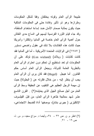 ‫ﻁﺒﻴﻌﺔ ﺍﻟﺭﺃﻯ ﺍﻟﻌﺎﻡ ﻭﻗﻭﺘﻪ ﻴﺨﺘﻠﻔﺎﻥ ﻭﻓﻘﺎ ﻟﺸﻜل ﺍﻟﺤﻜﻭﻤﺎﺕ‬
              ‫ﹰ‬
‫ﻭﻁﺭﺍﺯﻫﺎ ﻭﻫﻭ ﺫﻭ ﺘﺄﺜﻴﺭ ﻭﻓﺎﺌﺩﺓ ﺤﺘﻰ ﻓﻰ ﺍﻟﺤﻜﻭﻤﺎﺕ ﺍﻟﻤﻠﻜﻴﺔ‬
‫ﺤﻴﺙ ﻴﻜﻭﻥ ﺒﻤﺜﺎﺒﺔ ﺼﻤﺎﻡ ﺍﻷﻤﺎﻥ ﻀﺩ ﺇﺴﺎﺀﺓ ﺍﺴﺘﺨﺩﺍﻡ ﺍﻟﺴﻠﻁﺔ،‬
‫ﻭﻗﺩ ﺠﺎﺀ ﻗﻴﺎﻡ ﺍﻟﺜﻭﺭﺓ ﺍﻟﻔﺭﻨﺴﻴﺔ ﻟﻴﺴﻬﻡ ﻓﻰ ﺍﺘﺴﺎﻉ ﻤﺩﻯ ﺍﻟﻨﻘﺎﺵ‬
‫ﺤﻭل ﺃﻫﻤﻴﺔ ﺍﻟﺭﺃﻯ ﺍﻟﻌﺎﻡ ﺨﺎﺼﺔ ﻓﻰ ﺃﻟﻤﺎﻨﻴﺎ ﻭﺇﻨﻜﻠﺘﺭﺍ ﻭﺃﻤﺭﻴﻜﺎ‬
‫ﺤﻴﺙ ﻜﺎﻨﺕ ﻫﺫﻩ ﺍﻟﻨﻘﺎﺸﺎﺕ ﺒﻼ ﺸﻙ ﻓﻰ ﻋﻘﻭل ﻭﺍﻀﻌﻰ ﺩﺴﺘﻭﺭ‬
‫) ٧٨٧١( ﻓﻰ ﺍﻟﻭﻻﻴﺎﺕ ﺍﻟﻤﺘﺤﺩﺓ ﺍﻷﻤﺭﻴﻜﻴﺔ ، ﺃﻤﺎ ﻓﻰ ﺃﻟﻤﺎﻨﻴﺎ ﻓﻘﺩ‬
‫ﻜﺎﻨﺕ ﻜﺘﺎﺒﺎﺕ ) ﻭﻴﻼﻨﺩ( )‪ (G.m wieland‬ﺘﺅﻜﺩ ﻋﻠﻰ ﺃﻥ‬
‫ﺍﻟﺤﻜﻭﻤﺎﺕ ﻟﻡ ﺘﻌﺩ ﺘﺴﺘﻁﻴﻊ ﺃﻥ ﺘﺤﻜﻡ ﺩﻭﻥ ﺍﺤﺘﺭﺍﻡ ﺍﻟﺭﺃﻯ ﺍﻟﻌﺎﻡ‬
‫ﺒﺎﻟﻨﻅﺭﻴﺔ ﺍﻟﻌﺎﻤﺔ ﻟﻠﺩﻭﻟﺔ، ﻭﻴﺠﻌل ﺍﻟﺭﺃﻯ ﺍﻟﻌﺎﻡ ﺃﺴﺎﺱ ﺤﻜﻡ‬
‫ﺍﻟﻘﺎﻨﻭﻥ. ﺃﻤﺎ ﻫﻴﺠل )‪ (Hegel‬ﻓﻘﺩ ﻜﺎﻥ ﻴﺭﻯ ﺃﻥ ﺍﻟﺭﺃﻯ ﺍﻟﻌﺎﻡ‬
‫ﻴﺠﺏ ﺃﻥ ﻴﻨﻅﺭ ﺇﻟﻴﻪ ، ﻤﻥ ﺨﻼل ﻓﻜﺭﺘﻪ ﻋﻥ ) ﺍﻟﺒﻁﻭﻟﺔ( ﺤﻴﺙ‬
‫ﺇﻥ ﻤﻬﻤﺔ ﺍﻟﺭﺠل ﺍﻟﻌﻅﻴﻡ ﻫﻰ ﺍﻟﺘﻨﻘﻴﺏ ﻋﻥ ﺍﻟﺤﻘﻴﻘﺔ ﻭﺴﻁ ﺍﻟﺭﺃﻯ‬
‫ﺍﻟﻌﺎﻡ ﻤﻥ ﺃﺠل ﺼﺎﻟﺢ ﺍﻟﺠﻴل ﺍﻟﺫﻯ ﻴﻌﺎﻴﺸﻪ)٢( . ﺍﻟﻘﺭﻥ ﺍﻟﺘﺎﺴﻊ‬
‫ﻋﺸﺭ ﺸﻬﺩ ﻤﻌﺎﻟﺠﺔ ﻅﺎﻫﺭﺓ ﺍﻟﺭﺃﻯ ﺍﻟﻌﺎﻡ، ﻤﻥ ﻗﺒل ﺍﻟﻔﻴﻠﺴﻭﻑ‬
‫ﺍﻹﻨﻜﻠﻴﺯﻯ ) ﺠﻴﺭﻯ ﺒﻨﺘﺎﻡ(، ﺒﻭﺼﻔﻬﺎ ﺃﺩﺍﺓ ﻟﻠﻀﺒﻁ ﺍﻻﺠﺘﻤﺎﻋﻰ،‬


‫)٢( ﺍﻨﻅﺭ ﻡ. ﻥ. ﺹ ٢٣ - ٤٣، ﻭﺃﻴﻀﺎ ﺩ. ﺴﺭﺍﺝ ﺴﻌﻴﺩ، ﻡ. ﺱ. ﺫ،‬
                       ‫ﹰ‬
                                      ‫ﺹ ٩١ - ١٢.‬
 