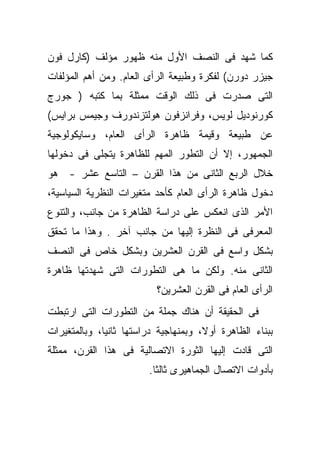 ‫ﻜﻤﺎ ﺸﻬﺩ ﻓﻰ ﺍﻟﻨﺼﻑ ﺍﻷﻭل ﻤﻨﻪ ﻅﻬﻭﺭ ﻤﺅﻟﻑ )ﻜﺎﺭل ﻓﻭﻥ‬
‫ﺠﻴﺯﺭ ﺩﻭﺭﻥ( ﻟﻔﻜﺭﺓ ﻭﻁﺒﻴﻌﺔ ﺍﻟﺭﺃﻯ ﺍﻟﻌﺎﻡ. ﻭﻤﻥ ﺃﻫﻡ ﺍﻟﻤﺅﻟﻔﺎﺕ‬
‫ﺍﻟﺘﻰ ﺼﺩﺭﺕ ﻓﻰ ﺫﻟﻙ ﺍﻟﻭﻗﺕ ﻤﻤﺜﻠﺔ ﺒﻤﺎ ﻜﺘﺒﻪ ) ﺠﻭﺭﺝ‬
‫ﻜﻭﺭﻨﻭﺩﻴل ﻟﻭﻴﺱ، ﻭﻓﺭﺍﻨﺯﻓﻭﻥ ﻫﻭﻟﺘﺯﻨﺩﻭﺭﻑ ﻭﺠﻴﻤﺱ ﺒﺭﺍﻴﺱ(‬
‫ﻋﻥ ﻁﺒﻴﻌﺔ ﻭﻗﻴﻤﺔ ﻅﺎﻫﺭﺓ ﺍﻟﺭﺃﻯ ﺍﻟﻌﺎﻡ، ﻭﺴﺎﻴﻜﻭﻟﻭﺠﻴﺔ‬
‫ﺍﻟﺠﻤﻬﻭﺭ، ﺇﻻ ﺃﻥ ﺍﻟﺘﻁﻭﺭ ﺍﻟﻤﻬﻡ ﻟﻠﻅﺎﻫﺭﺓ ﻴﺘﺠﻠﻰ ﻓﻰ ﺩﺨﻭﻟﻬﺎ‬
‫ﺨﻼل ﺍﻟﺭﺒﻊ ﺍﻟﺜﺎﻨﻰ ﻤﻥ ﻫﺫﺍ ﺍﻟﻘﺭﻥ – ﺍﻟﺘﺎﺴﻊ ﻋﺸﺭ - ﻫﻭ‬
‫ﺩﺨﻭل ﻅﺎﻫﺭﺓ ﺍﻟﺭﺃﻯ ﺍﻟﻌﺎﻡ ﻜﺄﺤﺩ ﻤﺘﻐﻴﺭﺍﺕ ﺍﻟﻨﻅﺭﻴﺔ ﺍﻟﺴﻴﺎﺴﻴﺔ،‬
‫ﺍﻷﻤﺭ ﺍﻟﺫﻯ ﺍﻨﻌﻜﺱ ﻋﻠﻰ ﺩﺭﺍﺴﺔ ﺍﻟﻅﺎﻫﺭﺓ ﻤﻥ ﺠﺎﻨﺏ، ﻭﺍﻟﺘﻨﻭﻉ‬
‫ﺍﻟﻤﻌﺭﻓﻰ ﻓﻰ ﺍﻟﻨﻅﺭﺓ ﺇﻟﻴﻬﺎ ﻤﻥ ﺠﺎﻨﺏ ﺁﺨﺭ . ﻭﻫﺫﺍ ﻤﺎ ﺘﺤﻘﻕ‬
‫ﺒﺸﻜل ﻭﺍﺴﻊ ﻓﻰ ﺍﻟﻘﺭﻥ ﺍﻟﻌﺸﺭﻴﻥ ﻭﺒﺸﻜل ﺨﺎﺹ ﻓﻰ ﺍﻟﻨﺼﻑ‬
‫ﺍﻟﺜﺎﻨﻰ ﻤﻨﻪ. ﻭﻟﻜﻥ ﻤﺎ ﻫﻰ ﺍﻟﺘﻁﻭﺭﺍﺕ ﺍﻟﺘﻰ ﺸﻬﺩﺘﻬﺎ ﻅﺎﻫﺭﺓ‬
                           ‫ﺍﻟﺭﺃﻯ ﺍﻟﻌﺎﻡ ﻓﻰ ﺍﻟﻘﺭﻥ ﺍﻟﻌﺸﺭﻴﻥ؟‬
‫ﻓﻰ ﺍﻟﺤﻘﻴﻘﺔ ﺃﻥ ﻫﻨﺎﻙ ﺠﻤﻠﺔ ﻤﻥ ﺍﻟﺘﻁﻭﺭﺍﺕ ﺍﻟﺘﻰ ﺍﺭﺘﺒﻁﺕ‬
‫ﺒﺒﻨﺎﺀ ﺍﻟﻅﺎﻫﺭﺓ ﺃﻭ ﹰ، ﻭﺒﻤﻨﻬﺎﺠﻴﺔ ﺩﺭﺍﺴﺘﻬﺎ ﺜﺎﻨﻴﹰ، ﻭﺒﺎﻟﻤﺘﻐﻴﺭﺍﺕ‬
             ‫ﺎ‬                        ‫ﻻ‬
‫ﺍﻟﺘﻰ ﻗﺎﺩﺕ ﺇﻟﻴﻬﺎ ﺍﻟﺜﻭﺭﺓ ﺍﻻﺘﺼﺎﻟﻴﺔ ﻓﻰ ﻫﺫﺍ ﺍﻟﻘﺭﻥ، ﻤﻤﺜﻠﺔ‬
                         ‫ﺒﺄﺩﻭﺍﺕ ﺍﻻﺘﺼﺎل ﺍﻟﺠﻤﺎﻫﻴﺭﻯ ﺜﺎﻟﺜﺎ.‬
                          ‫ﹰ‬
 