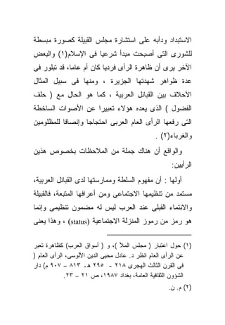 ‫ﺍﻻﺴﺘﺒﺩﺍﺩ ﻭﺩﺃﺒﻪ ﻋﻠﻰ ﺍﺴﺘﺸﺎﺭﺓ ﻤﺠﻠﺱ ﺍﻟﻘﺒﻴﻠﺔ ﻜﺼﻭﺭﺓ ﻤﺒﺴﻁﺔ‬
‫ﻟﻠﺸﻭﺭﻯ ﺍﻟﺘﻰ ﺃﺼﺒﺤﺕ ﻤﺒﺩﺃ ﺸﺭﻋﻴﺎ ﻓﻰ ﺍﻹﺴﻼﻡ)١( ﻭﺍﻟﺒﻌﺽ‬
                   ‫ﹰ‬
‫ﺍﻵﺨﺭ ﻴﺭﻯ ﺃﻥ ﻅﺎﻫﺭﺓ ﺍﻟﺭﺃﻯ ﻓﺭﺩﻴﺎ ﻜﺎﻥ ﺃﻡ ﻋﺎﻤﹰ، ﻗﺩ ﺘﺒﻠﻭﺭ ﻓﻰ‬
             ‫ﺎ‬           ‫ﹰ‬
‫ﻋﺩﺓ ﻅﻭﺍﻫﺭ ﺸﻬﺩﺘﻬﺎ ﺍﻟﺠﺯﻴﺭﺓ ، ﻭﻤﻨﻬﺎ ﻓﻰ ﺴﺒﻴل ﺍﻟﻤﺜﺎل‬
‫ﺍﻷﺤﻼﻑ ﺒﻴﻥ ﺍﻟﻘﺒﺎﺌل ﺍﻟﻌﺭﺒﻴﺔ ، ﻜﻤﺎ ﻫﻭ ﺍﻟﺤﺎل ﻤﻊ ) ﺤﻠﻑ‬
‫ﺍﻟﻔﻀﻭل ( ﺍﻟﺫﻯ ﻴﻌﺩﻩ ﻫﺅﻻﺀ ﺘﻌﺒﻴﺭﺍ ﻋﻥ ﺍﻷﺼﻭﺍﺕ ﺍﻟﺴﺎﺨﻁﺔ‬
                  ‫ﹰ‬
‫ﺍﻟﺘﻰ ﺭﻓﻌﻬﺎ ﺍﻟﺭﺃﻯ ﺍﻟﻌﺎﻡ ﺍﻟﻌﺭﺒﻰ ﺍﺤﺘﺠﺎﺠﺎ ﻭﺇﻨﺼﺎﻓﺎ ﻟﻠﻤﻅﻠﻭﻤﻴﻥ‬
                                              ‫ﻭﺍﻟﻐﺭﺒﺎﺀ)٢( .‬
‫ﻭﺍﻟﻭﺍﻗﻊ ﺃﻥ ﻫﻨﺎﻙ ﺠﻤﻠﺔ ﻤﻥ ﺍﻟﻤﻼﺤﻅﺎﺕ ﺒﺨﺼﻭﺹ ﻫﺫﻴﻥ‬
                                                    ‫ﺍﻟﺭﺃﻴﻴﻥ:‬
‫ﺃﻭﻟﻬﺎ : ﺃﻥ ﻤﻔﻬﻭﻡ ﺍﻟﺴﻠﻁﺔ ﻭﻤﻤﺎﺭﺴﺘﻬﺎ ﻟﺩﻯ ﺍﻟﻘﺒﺎﺌل ﺍﻟﻌﺭﺒﻴﺔ،‬
‫ﻤﺴﺘﻤﺩ ﻤﻥ ﺘﻨﻅﻴﻤﻬﺎ ﺍﻻﺠﺘﻤﺎﻋﻰ ﻭﻤﻥ ﺃﻋﺭﺍﻓﻬﺎ ﺍﻟﻤﺘﺒﻌﺔ، ﻓﺎﻟﻘﺒﻴﻠﺔ‬
‫ﻭﺍﻻﻨﺘﻤﺎﺀ ﺍﻟﻘﺒﻠﻰ ﻋﻨﺩ ﺍﻟﻌﺭﺏ ﻟﻴﺱ ﻟﻪ ﻤﻀﻤﻭﻥ ﺘﻨﻅﻴﻤﻰ ﻭﺇﻨﻤﺎ‬
‫ﻫﻭ ﺭﻤﺯ ﻤﻥ ﺭﻤﻭﺯ ﺍﻟﻤﻨﺯﻟﺔ ﺍﻻﺠﺘﻤﺎﻋﻴﺔ )‪ ، (status‬ﻭﻫﺫﺍ ﻴﻌﻨﻰ‬

‫)١( ﺤﻭل ﺍﻋﺘﺒﺎﺭ ) ﻤﺠﻠﺱ ﺍﻟﻤﻸ (، ﻭ ) ﺃﺴﻭﺍﻕ ﺍﻟﻌﺭﺏ( ﻜﻅﺎﻫﺭﺓ ﺘﻌﺒﺭ‬
‫ﻋﻥ ﺍﻟﺭﺃﻯ ﺍﻟﻌﺎﻡ ﺍﻨﻅﺭ ﺩ. ﻋﺎﺩل ﻤﺤﻴﻰ ﺍﻟﺩﻴﻥ ﺍﻷﻟﻭﺴﻰ، ﺍﻟﺭﺃﻯ ﺍﻟﻌﺎﻡ )‬
‫ﻓﻰ ﺍﻟﻘﺭﻥ ﺍﻟﺜﺎﻟﺙ ﺍﻟﻬﺠﺭﻯ ٨١٢ - ٥٩٢ ﻫـ ٣١٨ – ٧٠٩ ﻡ( ﺩﺍﺭ‬
             ‫ﺍﻟﺸﺅﻭﻥ ﺍﻟﺜﻘﺎﻓﻴﺔ ﺍﻟﻌﺎﻤﺔ، ﺒﻐﺩﺍﺩ ٧٨٩١، ﺹ ١٢ – ٣٢.‬
                                                   ‫)٢( ﻡ. ﻥ.‬
 