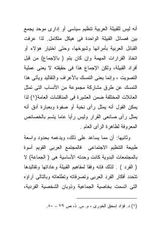 ‫ﺃﻨﻪ ﻟﻴﺱ ﻟﻠﻘﺒﻴﻠﺔ ﺍﻟﻌﺭﺒﻴﺔ ﺘﻨﻅﻴﻡ ﺴﻴﺎﺴﻰ ﺃﻭ ﺇﺩﺍﺭﻯ ﻤﻭ ‪‬ﺩ ﻴﺠﻤﻊ‬
      ‫ﺤ‬
‫ﺒﻴﻥ ﻓﺼﺎﺌل ﺍﻟﻘﺒﻴﻠﺔ ﺍﻟﻭﺍﺤﺩﺓ ﻓﻰ ﻫﻴﻜل ﻤﺘﻜﺎﻤل. ﻟﺫﺍ ﻋﺭﻓﺕ‬
‫ﺍﻟﻘﺒﺎﺌل ﺍﻟﻌﺭﺒﻴﺔ ﺒﺄﻤﺭﺍﺌﻬﺎ ﻭﺸﻴﻭﺨﻬﺎ، ﻭﺤﺘﻰ ﺍﺨﺘﻴﺎﺭ ﻫﺅﻻﺀ ﺃﻭ‬
‫ﺍﺘﺨﺎﺫ ﺍﻟﻘﺭﺍﺭﺍﺕ ﺍﻟﻤﻬﻤﺔ ﻭﺇﻥ ﻜﺎﻥ ﻴﺘﻡ ) ﺒﺎﻹﺠﻤﺎﻉ( ﻤﻥ ﻗﺒل‬
‫ﺃﻓﺭﺍﺩ ﺍﻟﻘﺒﻴﻠﺔ، ﻭﻟﻜﻥ ﺍﻹﺠﻤﺎﻉ ﻫﺫﺍ ﻓﻰ ﺤﻘﻴﻘﺘﻪ ﻻ ﻴﻌﻨﻰ ﻋﻤﻠﻴﺔ‬
‫ﺍﻟﺘﺼﻭﻴﺕ ، ﻭﺇﻨﻤﺎ ﻴﻌﻨﻰ ﺍﻟﺘﻤﺴﻙ ﺒﺎﻷﻋﺭﺍﻑ ﻭﺍﻟﺘﻘﺎﻟﻴﺩ ﻭﻴﺄﺘﻰ ﻫﺫﺍ‬
‫ﺍﻟﺘﻤﺴﻙ ﻋﻥ ﻁﺭﻕ ﻤﺸﺎﺭﻜﺔ ﻤﺠﻤﻭﻋﺔ ﻤﻥ ﺍﻷﻨﺴﺎﺏ ﺍﻟﺘﻰ ﺘﻤﺜل‬
‫ﺍﻟﻌﺎﺌﻼﺕ ﺍﻟﻤﺨﺘﻠﻔﺔ ﻀﻤﻥ ﺍﻟﻌﺸﻴﺭﺓ ﻓﻰ ﺍﻟﻤﻨﺎﻗﺸﺎﺕ ﺍﻟﻌﺎﻤﺔ)١( ﻟﺫﺍ‬
‫ﻴﻤﻜﻥ ﺍﻟﻘﻭل ﺃﻨﻪ ﻴﻤﺜل ﺭﺃﻯ ﻨﺨﺒﺔ ﺃﻭ ﺼﻔﻭﺓ ﻭﺒﻌﺒﺎﺭﺓ ﺃﺩﻕ ﺃﻨﻪ‬
‫ﻴﻤﺜل ﺭﺃﻯ ﺼﺎﻨﻌﻰ ﺍﻟﻘﺭﺍﺭ ﻭﻟﻴﺱ ﺭﺃﻴﺎ ﻋﺎﻤﺎ ﻴﺘﺴﻡ ﺒﺎﻟﺨﺼﺎﺌﺹ‬
                              ‫ﺍﻟﻤﻌﺭﻭﻓﺔ ﻟﻅﺎﻫﺭﺓ ﺍﻟﺭﺃﻯ ﺍﻟﻌﺎﻡ .‬
‫ﻭﺜﺎﻨﻴﻬﺎ: ﺃﻥ ﻤﻤﺎ ﻴﺴﺎﻋﺩ ﻋﻠﻰ ﺫﻟﻙ، ﻭﻴﺩﻋﻤﻪ ﺒﺤﺩﻭﺩ ﻭﺍﺴﻌﺔ‬
‫ﻓﺎﻟﻤﺠﺘﻤﻊ ﺍﻟﻌﺭﺒﻰ ﺍﻟﻘﻭﻴﻡ ﺃﺴﻭﺓ‬       ‫ﻁﺒﻴﻌﺔ ﺍﻟﺘﻨﻅﻴﻡ ﺍﻻﺠﺘﻤﺎﻋﻰ‬
‫ﺒﺎﻟﻤﺠﺘﻤﻌﺎﺕ ﺍﻟﺒﺩﻭﻴﺔ ﻜﺎﻨﺕ ﻭﺤﺩﺘﻪ ﺍﻷﺴﺎﺴﻴﺔ ﻫﻰ ) ﺍﻟﺠﻤﺎﻋﺔ( ﻻ‬
‫) ﺍﻟﻔﺭﺩ ( . ﻟﺫﻟﻙ ﻓﺈﻨﻪ ﻭﻓﻘﺎ ﻟﻤﻔﺎﻫﻴﻡ ﺍﻟﻘﺒﻴﻠﺔ ﻭﻋﺎﺩﺍﺘﻬﺎ ﻭﺘﻘﺎﻟﻴﺩﻫﺎ‬
‫ﺘﺘﺤﺩﺩ ﺃﻓﻜﺎﺭ ﺍﻟﻔﺭﺩ ﺍﻟﻌﺭﺒﻰ ﻭﺘﺼﺭﻓﺎﺘﻪ ﻭﺘﻁﻠﻌﺎﺘﻪ ﻭﺒﺎﻟﺘﺎﻟﻰ ﺁﺭﺍﺅﻩ‬
‫ﺍﻟﺘﻰ ﺍﺘﺴﻤﺕ ﺒﺨﺎﺼﻴﺔ ﺍﻟﺠﻤﺎﻋﻴﺔ ﻭﺫﻭﺒﺎﻥ ﺍﻟﺸﺨﺼﻴﺔ ﺍﻟﻔﺭﺩﻴﺔ،‬


            ‫)١( ﺩ. ﻓﺅﺍﺩ ﺇﺴﺤﻕ ﺍﻟﺨﻭﺭﻯ ، ﻡ. ﺱ. ﺫ، ﺹ ٩٧ – ٠٨.‬
 