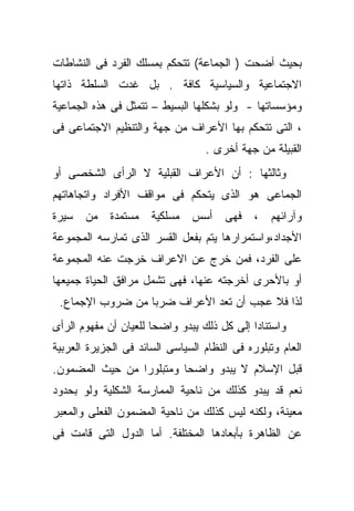 ‫ﺒﺤﻴﺙ ﺃﻀﺤﺕ ) ﺍﻟﺠﻤﺎﻋﺔ( ﺘﺘﺤﻜﻡ ﺒﻤﺴﻠﻙ ﺍﻟﻔﺭﺩ ﻓﻰ ﺍﻟﻨﺸﺎﻁﺎﺕ‬
‫ﺍﻻﺠﺘﻤﺎﻋﻴﺔ ﻭﺍﻟﺴﻴﺎﺴﻴﺔ ﻜﺎﻓﺔ . ﺒل ﻏﺩﺕ ﺍﻟﺴﻠﻁﺔ ﺫﺍﺘﻬﺎ‬
‫ﻭﻤﺅﺴﺴﺎﺘﻬﺎ - ﻭﻟﻭ ﺒﺸﻜﻠﻬﺎ ﺍﻟﺒﺴﻴﻁ – ﺘﺘﻤﺜل ﻓﻰ ﻫﺫﻩ ﺍﻟﺠﻤﺎﻋﻴﺔ‬
‫، ﺍﻟﺘﻰ ﺘﺘﺤﻜﻡ ﺒﻬﺎ ﺍﻷﻋﺭﺍﻑ ﻤﻥ ﺠﻬﺔ ﻭﺍﻟﺘﻨﻅﻴﻡ ﺍﻻﺠﺘﻤﺎﻋﻰ ﻓﻰ‬
                                   ‫ﺍﻟﻘﺒﻴﻠﺔ ﻤﻥ ﺠﻬﺔ ﺃﺨﺭﻯ .‬
‫ﻭﺜﺎﻟﺜﻬﺎ : ﺃﻥ ﺍﻷﻋﺭﺍﻑ ﺍﻟﻘﺒﻠﻴﺔ ﻻ ﺍﻟﺭﺃﻯ ﺍﻟﺸﺨﺼﻰ ﺃﻭ‬
‫ﺍﻟﺠﻤﺎﻋﻰ ﻫﻭ ﺍﻟﺫﻯ ﻴﺘﺤﻜﻡ ﻓﻰ ﻤﻭﺍﻗﻑ ﺍﻷﻓﺭﺍﺩ ﻭﺍﺘﺠﺎﻫﺎﺘﻬﻡ‬
‫ﻭﺁﺭﺍﺌﻬﻡ ، ﻓﻬﻰ ﺃﺴﺱ ﻤﺴﻠﻜﻴﺔ ﻤﺴﺘﻤﺩﺓ ﻤﻥ ﺴﻴﺭﺓ‬
‫ﺍﻷﺠﺩﺍﺩ،ﻭﺍﺴﺘﻤﺭﺍﺭﻫﺎ ﻴﺘﻡ ﺒﻔﻌل ﺍﻟﻘﺴﺭ ﺍﻟﺫﻯ ﺘﻤﺎﺭﺴﻪ ﺍﻟﻤﺠﻤﻭﻋﺔ‬
‫ﻋﻠﻰ ﺍﻟﻔﺭﺩ، ﻓﻤﻥ ﺨﺭﺝ ﻋﻥ ﺍﻻﻋﺭﺍﻑ ﺨﺭﺠﺕ ﻋﻨﻪ ﺍﻟﻤﺠﻤﻭﻋﺔ‬
‫ﺃﻭ ﺒﺎﻷﺤﺭﻯ ﺃﺨﺭﺠﺘﻪ ﻋﻨﻬﺎ، ﻓﻬﻰ ﺘﺸﻤل ﻤﺭﺍﻓﻕ ﺍﻟﺤﻴﺎﺓ ﺠﻤﻴﻌﻬﺎ‬
 ‫ﻟﺫﺍ ﻓﻼ ﻋﺠﺏ ﺃﻥ ﺘﻌﺩ ﺍﻷﻋﺭﺍﻑ ﻀﺭﺒﺎ ﻤﻥ ﻀﺭﻭﺏ ﺍﻹﺠﻤﺎﻉ.‬
                 ‫ﹰ‬
‫ﻭﺍﺴﺘﻨﺎﺩﺍ ﺇﻟﻰ ﻜل ﺫﻟﻙ ﻴﺒﺩﻭ ﻭﺍﻀﺤﺎ ﻟﻠﻌﻴﺎﻥ ﺃﻥ ﻤﻔﻬﻭﻡ ﺍﻟﺭﺃﻯ‬
                      ‫ﹰ‬                     ‫ﹰ‬
‫ﺍﻟﻌﺎﻡ ﻭﺘﺒﻠﻭﺭﻩ ﻓﻰ ﺍﻟﻨﻅﺎﻡ ﺍﻟﺴﻴﺎﺴﻰ ﺍﻟﺴﺎﺌﺩ ﻓﻰ ﺍﻟﺠﺯﻴﺭﺓ ﺍﻟﻌﺭﺒﻴﺔ‬
‫ﻗﺒل ﺍﻹﺴﻼﻡ ﻻ ﻴﺒﺩﻭ ﻭﺍﻀﺤﺎ ﻭﻤﺘﺒﻠﻭﺭﺍ ﻤﻥ ﺤﻴﺙ ﺍﻟﻤﻀﻤﻭﻥ.‬
                ‫ﹰ‬        ‫ﹰ‬
‫ﻨﻌﻡ ﻗﺩ ﻴﺒﺩﻭ ﻜﺫﻟﻙ ﻤﻥ ﻨﺎﺤﻴﺔ ﺍﻟﻤﻤﺎﺭﺴﺔ ﺍﻟﺸﻜﻠﻴﺔ ﻭﻟﻭ ﺒﺤﺩﻭﺩ‬
‫ﻤﻌﻴﻨﺔ، ﻭﻟﻜﻨﻪ ﻟﻴﺱ ﻜﺫﻟﻙ ﻤﻥ ﻨﺎﺤﻴﺔ ﺍﻟﻤﻀﻤﻭﻥ ﺍﻟﻔﻌﻠﻰ ﻭﺍﻟﻤﻌ ‪‬ﺭ‬
 ‫ﺒ‬
‫ﻋﻥ ﺍﻟﻅﺎﻫﺭﺓ ﺒﺄﺒﻌﺎﺩﻫﺎ ﺍﻟﻤﺨﺘﻠﻔﺔ. ﺃﻤﺎ ﺍﻟﺩﻭل ﺍﻟﺘﻰ ﻗﺎﻤﺕ ﻓﻰ‬
 