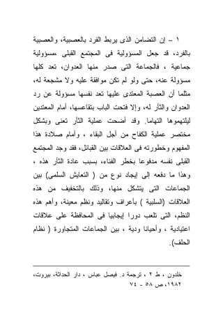 ‫١ – ﺇﻥ ﺍﻟﺘﻀﺎﻤﻥ ﺍﻟﺫﻯ ﻴﺭﺒﻁ ﺍﻟﻔﺭﺩ ﺒﺎﻟﻌﺼﺒﻴﺔ، ﻭﺍﻟﻌﺼﺒﻴﺔ‬
‫ﺒﺎﻟﻔﺭﺩ، ﻗﺩ ﺠﻌل ﺍﻟﻤﺴﺅﻭﻟﻴﺔ ﻓﻰ ﺍﻟﻤﺠﺘﻤﻊ ﺍﻟﻘﺒﻠﻰ ،ﻤﺴﺅﻭﻟﻴﺔ‬
‫ﺠﻤﺎﻋﻴﺔ ، ﻓﺎﻟﺠﻤﺎﻋﺔ ﺍﻟﺘﻰ ﺼﺩﺭ ﻤﻨﻬﺎ ﺍﻟﻌﺩﻭﺍﻥ، ﺘﻌﺩ ﻜﻠﻬﺎ‬
‫ﻤﺴﺅﻭﻟﺔ ﻋﻨﻪ، ﺤﺘﻰ ﻭﻟﻭ ﻟﻡ ﺘﻜﻥ ﻤﻭﺍﻓﻘﺔ ﻋﻠﻴﻪ ﻭﻻ ﻤﺸﺠﻌﺔ ﻟﻪ،‬
‫ﻤﺜﻠﻤﺎ ﺃﻥ ﺍﻟﻌﺼﺒﺔ ﺍﻟﻤﻌﺘﺩﻯ ﻋﻠﻴﻬﺎ ﺘ ‪‬ﺩ ﻨﻔﺴﻬﺎ ﻤﺴﺅﻭﻟﺔ ﻋﻥ ﺭﺩ‬
                    ‫ﻌ‬
‫ﺍﻟﻌﺩﻭﺍﻥ ﻭﺍﻟﺜﺄﺭ ﻟﻪ، ﻭﺇﻻ ﻓﺘﺤﺕ ﺍﻟﺒﺎﺏ ﺒﺘﻘﺎﻋﺴﻬﺎ، ﺃﻤﺎﻡ ﺍﻟﻤﻌﺘﺩﻴﻥ‬
‫ﻟﻴﻠﺘﻬﻤﻭﻫﺎ ﺍﻟﺘﻬﺎﻤﺎ. ﻭﻗﺩ ﺃﻀﺤﺕ ﻋﻤﻠﻴﺔ ﺍﻟﺜﺄﺭ ﺘﻌﻨﻰ ﻭﺒﺸﻜل‬
‫ﻤﺨﺘﺼﺭ ﻋﻤﻠﻴﺔ ﺍﻟﻜﻔﺎﺡ ﻤﻥ ﺃﺠل ﺍﻟﺒﻘﺎﺀ ، ﻭﺃﻤﺎﻡ ﺼﻼﺩﺓ ﻫﺫﺍ‬
‫ﺍﻟﻤﻔﻬﻭﻡ ﻭﺨﻁﻭﺭﺘﻪ ﻓﻰ ﺍﻟﻌﻼﻗﺎﺕ ﺒﻴﻥ ﺍﻟﻘﺒﺎﺌل، ﻓﻘﺩ ﻭﺠﺩ ﺍﻟﻤﺠﺘﻤﻊ‬
‫ﺍﻟﻘﺒﻠﻰ ﻨﻔﺴﻪ ﻤﺩﻓﻭﻋﺎ ﺒﺨﻁﺭ ﺍﻟﻔﻨﺎﺀ، ﺒﺴﺒﺏ ﻋﺎﺩﺓ ﺍﻟﺜﺄﺭ ﻫﺫﻩ ،‬
                                   ‫ﹰ‬
‫ﻭﻫﺫﺍ ﻤﺎ ﺩﻓﻌﻪ ﺇﻟﻰ ﺇﻴﺠﺎﺩ ﻨﻭﻉ ﻤﻥ ) ﺍﻟﺘﻌﺎﻴﺵ ﺍﻟﺴﻠﻤﻰ( ﺒﻴﻥ‬
‫ﺍﻟﺠﻤﺎﻋﺎﺕ ﺍﻟﺘﻰ ﻴﺘﺸﻜل ﻤﻨﻬﺎ، ﻭﺫﻟﻙ ﺒﺎﻟﺘﺨﻔﻴﻑ ﻤﻥ ﻫﺫﻩ‬
‫ﺍﻟﻌﻼﻗﺎﺕ )ﺍﻟﺴﻠﺒﻴﺔ ( ﺒﺄﻋﺭﺍﻑ ﻭﺘﻘﺎﻟﻴﺩ ﻭﻨﻅﻡ ﻤﻌﻴﻨﺔ، ﻭﺃﻫﻡ ﻫﺫﻩ‬
‫ﺍﻟﻨﻅﻡ، ﺍﻟﺘﻰ ﺘﻠﻌﺏ ﺩﻭﺭﺍ ﺇﻴﺠﺎﺒﻴﺎ ﻓﻰ ﺍﻟﻤﺤﺎﻓﻅﺔ ﻋﻠﻰ ﻋﻼﻗﺎﺕ‬
                      ‫ﹰ‬       ‫ﹰ‬
‫ﺍﻋﺘﻴﺎﺩﻴﺔ ، ﻭﺃﺤﻴﺎﻨﺎ ﻭﺩﻴﺔ ، ﺒﻴﻥ ﺍﻟﺠﻤﺎﻋﺎﺕ ﺍﻟﻤﺘﺠﺎﻭﺭﺓ ) ﻨﻅﺎﻡ‬
                                                 ‫ﺍﻟﺤﻠﻑ(.‬


‫ﺨﻠﺩﻭﻥ ، ﻁ ٢ ، ﺘﺭﺠﻤﺔ ﺩ. ﻓﻴﺼل ﻋﺒﺎﺱ ، ﺩﺍﺭ ﺍﻟﺤﺩﺍﺜﺔ، ﺒﻴﺭﻭﺕ،‬
                                    ‫٢٨٩١، ﺹ ٨٥ - ٤٧‬
 