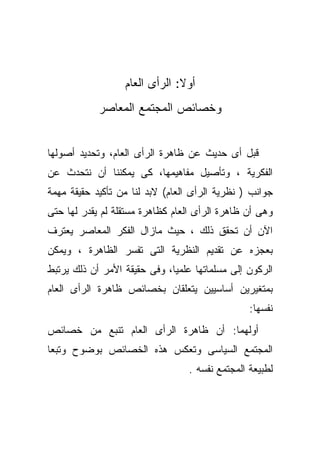 ‫ﺃﻭﻻ: ﺍﻟﺭﺃﻯ ﺍﻟﻌﺎﻡ‬
            ‫ﻭﺨﺼﺎﺌﺹ ﺍﻟﻤﺠﺘﻤﻊ ﺍﻟﻤﻌﺎﺼﺭ‬


‫ﻗﺒل ﺃﻯ ﺤﺩﻴﺙ ﻋﻥ ﻅﺎﻫﺭﺓ ﺍﻟﺭﺃﻯ ﺍﻟﻌﺎﻡ، ﻭﺘﺤﺩﻴﺩ ﺃﺼﻭﻟﻬﺎ‬
‫ﺍﻟﻔﻜﺭﻴﺔ ، ﻭﺘﺄﺼﻴل ﻤﻔﺎﻫﻴﻤﻬﺎ، ﻜﻰ ﻴﻤﻜﻨﻨﺎ ﺃﻥ ﻨﺘﺤﺩﺙ ﻋﻥ‬
‫ﺠﻭﺍﻨﺏ ) ﻨﻅﺭﻴﺔ ﺍﻟﺭﺃﻯ ﺍﻟﻌﺎﻡ( ﻻﺒﺩ ﻟﻨﺎ ﻤﻥ ﺘﺄﻜﻴﺩ ﺤﻘﻴﻘﺔ ﻤﻬﻤﺔ‬
‫ﻭﻫﻰ ﺃﻥ ﻅﺎﻫﺭﺓ ﺍﻟﺭﺃﻯ ﺍﻟﻌﺎﻡ ﻜﻅﺎﻫﺭﺓ ﻤﺴﺘﻘﻠﺔ ﻟﻡ ﻴﻘﺩﺭ ﻟﻬﺎ ﺤﺘﻰ‬
‫ﺍﻵﻥ ﺃﻥ ﺘﺤﻘﻕ ﺫﻟﻙ ، ﺤﻴﺙ ﻤﺎﺯﺍل ﺍﻟﻔﻜﺭ ﺍﻟﻤﻌﺎﺼﺭ ﻴﻌﺘﺭﻑ‬
‫ﺒﻌﺠﺯﻩ ﻋﻥ ﺘﻘﺩﻴﻡ ﺍﻟﻨﻅﺭﻴﺔ ﺍﻟﺘﻰ ﺘﻔ ‪‬ﺭ ﺍﻟﻅﺎﻫﺭﺓ ، ﻭﻴﻤﻜﻥ‬
                 ‫ﺴ‬
‫ﺍﻟﺭﻜﻭﻥ ﺇﻟﻰ ﻤﺴﻠﻤﺎﺘﻬﺎ ﻋﻠﻤﻴﹰ، ﻭﻓﻰ ﺤﻘﻴﻘﺔ ﺍﻷﻤﺭ ﺃﻥ ﺫﻟﻙ ﻴﺭﺘﺒﻁ‬
                             ‫ﺎ‬
‫ﺒﻤﺘﻐﻴﺭﻴﻥ ﺃﺴﺎﺴﻴﻴﻥ ﻴﺘﻌﻠﻘﺎﻥ ﺒﺨﺼﺎﺌﺹ ﻅﺎﻫﺭﺓ ﺍﻟﺭﺃﻯ ﺍﻟﻌﺎﻡ‬
                                                ‫ﻨﻔﺴﻬﺎ:‬
‫ﺃﻭﻟﻬﻤﺎ: ﺃﻥ ﻅﺎﻫﺭﺓ ﺍﻟﺭﺃﻯ ﺍﻟﻌﺎﻡ ﺘﻨﺒﻊ ﻤﻥ ﺨﺼﺎﺌﺹ‬
‫ﺍﻟﻤﺠﺘﻤﻊ ﺍﻟﺴﻴﺎﺴﻰ ﻭﺘﻌﻜﺱ ﻫﺫﻩ ﺍﻟﺨﺼﺎﺌﺹ ﺒﻭﻀﻭﺡ ﻭﺘﺒﻌﺎ‬
‫ﹰ‬
                                 ‫ﻟﻁﺒﻴﻌﺔ ﺍﻟﻤﺠﺘﻤﻊ ﻨﻔﺴﻪ .‬
 