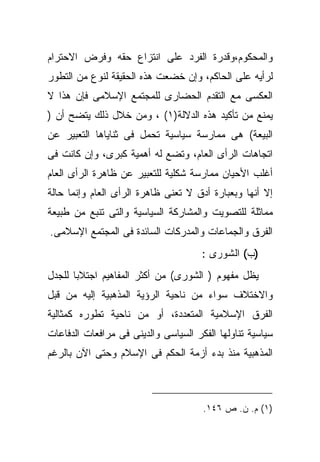 ‫ﻭﺍﻟﻤﺤﻜﻭﻡ،ﻭﻗﺩﺭﺓ ﺍﻟﻔﺭﺩ ﻋﻠﻰ ﺍﻨﺘﺯﺍﻉ ﺤﻘﻪ ﻭﻓﺭﺽ ﺍﻻﺤﺘﺭﺍﻡ‬
‫ﻟﺭﺃﻴﻪ ﻋﻠﻰ ﺍﻟﺤﺎﻜﻡ، ﻭﺇﻥ ﺨﻀﻌﺕ ﻫﺫﻩ ﺍﻟﺤﻘﻴﻘﺔ ﻟﻨﻭﻉ ﻤﻥ ﺍﻟﺘﻁﻭﺭ‬
‫ﺍﻟﻌﻜﺴﻰ ﻤﻊ ﺍﻟﺘﻘﺩﻡ ﺍﻟﺤﻀﺎﺭﻯ ﻟﻠﻤﺠﺘﻤﻊ ﺍﻹﺴﻼﻤﻰ ﻓﺈﻥ ﻫﺫﺍ ﻻ‬
‫ﻴﻤﻨﻊ ﻤﻥ ﺘﺄﻜﻴﺩ ﻫﺫﻩ ﺍﻟﺩﻻﻟﺔ)١( ، ﻭﻤﻥ ﺨﻼل ﺫﻟﻙ ﻴﺘﻀﺢ ﺃﻥ )‬
‫ﺍﻟﺒﻴﻌﺔ( ﻫﻰ ﻤﻤﺎﺭﺴﺔ ﺴﻴﺎﺴﻴﺔ ﺘﺤﻤل ﻓﻰ ﺜﻨﺎﻴﺎﻫﺎ ﺍﻟﺘﻌﺒﻴﺭ ﻋﻥ‬
‫ﺍﺘﺠﺎﻫﺎﺕ ﺍﻟﺭﺃﻯ ﺍﻟﻌﺎﻡ، ﻭﺘﻀﻊ ﻟﻪ ﺃﻫﻤﻴﺔ ﻜﺒﺭﻯ، ﻭﺇﻥ ﻜﺎﻨﺕ ﻓﻰ‬
‫ﺃﻏﻠﺏ ﺍﻷﺤﻴﺎﻥ ﻤﻤﺎﺭﺴﺔ ﺸﻜﻠﻴﺔ ﻟﻠﺘﻌﺒﻴﺭ ﻋﻥ ﻅﺎﻫﺭﺓ ﺍﻟﺭﺃﻯ ﺍﻟﻌﺎﻡ‬
‫ﺇﻻ ﺃﻨﻬﺎ ﻭﺒﻌﺒﺎﺭﺓ ﺃﺩﻕ ﻻ ﺘﻌﻨﻰ ﻅﺎﻫﺭﺓ ﺍﻟﺭﺃﻯ ﺍﻟﻌﺎﻡ ﻭﺇﻨﻤﺎ ﺤﺎﻟﺔ‬
‫ﻤﻤﺎﺜﻠﺔ ﻟﻠﺘﺼﻭﻴﺕ ﻭﺍﻟﻤﺸﺎﺭﻜﺔ ﺍﻟﺴﻴﺎﺴﻴﺔ ﻭﺍﻟﺘﻰ ﺘﻨﺒﻊ ﻤﻥ ﻁﺒﻴﻌﺔ‬
‫ﺍﻟﻔﺭﻕ ﻭﺍﻟﺠﻤﺎﻋﺎﺕ ﻭﺍﻟﻤﺩﺭﻜﺎﺕ ﺍﻟﺴﺎﺌﺩﺓ ﻓﻰ ﺍﻟﻤﺠﺘﻤﻊ ﺍﻹﺴﻼﻤﻰ.‬
                                      ‫)ﺏ( ﺍﻟﺸﻭﺭﻯ :‬
‫ﻴﻅل ﻤﻔﻬﻭﻡ ) ﺍﻟﺸﻭﺭﻯ( ﻤﻥ ﺃﻜﺜﺭ ﺍﻟﻤﻔﺎﻫﻴﻡ ﺍﺠﺘﻼﺒﺎ ﻟﻠﺠﺩل‬
      ‫ﹰ‬
‫ﻭﺍﻻﺨﺘﻼﻑ ﺴﻭﺍﺀ ﻤﻥ ﻨﺎﺤﻴﺔ ﺍﻟﺭﺅﻴﺔ ﺍﻟﻤﺫﻫﺒﻴﺔ ﺇﻟﻴﻪ ﻤﻥ ﻗﺒل‬
‫ﺍﻟﻔﺭﻕ ﺍﻹﺴﻼﻤﻴﺔ ﺍﻟﻤﺘﻌﺩﺩﺓ، ﺃﻭ ﻤﻥ ﻨﺎﺤﻴﺔ ﺘﻁﻭﺭﻩ ﻜﻤﺜﺎﻟﻴﺔ‬
‫ﺴﻴﺎﺴﻴﺔ ﺘﻨﺎﻭﻟﻬﺎ ﺍﻟﻔﻜﺭ ﺍﻟﺴﻴﺎﺴﻰ ﻭﺍﻟﺩﻴﻨﻰ ﻓﻰ ﻤﺭﺍﻓﻌﺎﺕ ﺍﻟﺩﻓﺎﻋﺎﺕ‬
‫ﺍﻟﻤﺫﻫﺒﻴﺔ ﻤﻨﺫ ﺒﺩﺀ ﺃﺯﻤﺔ ﺍﻟﺤﻜﻡ ﻓﻰ ﺍﻹﺴﻼﻡ ﻭﺤﺘﻰ ﺍﻵﻥ ﺒﺎﻟﺭﻏﻡ‬



                                      ‫)١( ﻡ. ﻥ. ﺹ ٦٤١.‬
 