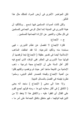 ‫ﺘﻜﻥ ﺍﻟﺤﻭﺍﻀﺭ ﺍﻷﺨﺭﻯ ﻓﻰ ﺃﺭﺽ ﺍﻟﺴﻭﺍﺩ ﻟﺘﻤﺘﻠﻙ ﻤﺜل ﻫﺫﺍ‬
                                                   ‫ﺍﻟﺘﺄﺜﻴﺭ.‬
‫ﻭﻟﻜﻥ ﻜﺎﻨﺕ ﺃﺼﻭﺍﺕ ﺍﻟﻤﺴﻠﻤﻴﻥ ﻓﻴﻬﺎ ﺘﺴﻤﻊ . ﻭﺒﺎﻟﺘﺄﻜﻴﺩ ﺃﻥ‬
‫ﻫﻴﺌﺔ ﺍﻟﺸﻭﺭﻯ ﻓﻰ ﺍﻟﻤﺩﻴﻨﺔ ﺇﻨﻤﺎ ﺘﻤﺜل ﺍﻟﻭﻋﻰ ﺍﻟﺠﻤﺎﻋﻰ ﻟﻠﻤﺴﻠﻤﻴﻥ‬
     ‫ﻓﻰ ﻜل ﻤﻜﺎﻥ، ﻭﺍﻟﺘﻌﺒﻴﺭ ﻋﻥ ﺍﻹﺭﺍﺩﺓ ﺍﻟﺠﻤﺎﻋﻴﺔ ﻟﻠﻤﺴﻠﻤﻴﻥ .‬
                                       ‫ﺝ - ﺍﻹﺠﻤﺎﻉ:‬
‫ﻓﻜﺭﺓ ﺍﻹﺠﻤﺎﻉ ﻻ ﺘﻨﻔﺼل ﻋﻥ ﻨﻅﺎﻡ ﺍﻟﺸﻭﺭﻯ ، ﻓﻬﻰ‬
‫ﻤﺴﺘﻤﺩﺓ ﻤﻨﻪ ﻭﺘﺄﻜﻴﺩ ﻟﺸﺭﻋﻴﺘﻪ. ﻟﺫﺍ ﻓﻘﺩ ﺍﺨﺘﻠﻔﺕ ﺍﻟﻤﺫﺍﻫﺏ‬
‫ﺍﻹﺴﻼﻤﻴﺔ ﺃﻴﻀﺎ ﻓﻰ ﺘﻔﺴﻴﺭ ﺤﻘﻴﻘﺔ ) ﺍﻹﺠﻤﺎﻉ( ﺘﺒﻌﺎ ﻟﺭﻓﻀﻬﺎ ﺃﻭ‬
          ‫ﹰ‬
‫ﻗﺒﻭﻟﻬﺎ ﻤﺒﺩﺃ ﺍﻟﺸﻭﺭﻯ ﻓﻰ ﺍﻟﺤﻜﻡ. ﻓﻔﻰ ﺍﻟﻭﻗﺕ ﺍﻟﺫﻯ ﺃﺠﻤﻊ ﻓﻴﻪ‬
‫ﺃﻜﺜﺭ ﺃﻫل ﺍﻟﺴﻨﺔ ﻋﻠﻰ ﺃﻥ ﺍﻹﺠﻤﺎﻉ ﺤﺠﺔ ﺸﺭﻋﻴﺔ ، ﺫﻫﺏ‬
‫ﺍﻹﻤﺎﻤﻴﺔ ﻤﻥ ﺍﻟﺸﻴﻌﺔ ﻤﺫﻫﺒﺎ ﺁﺨﺭ ﺤﻴﺙ ﻟﻡ ﻴﺭﻓﻀﻭﻩ ﻭﻟﻜﻨﻬﻡ ﻗﻠﻠﻭﺍ‬
                               ‫ﹰ‬
‫ﻤﻥ ﺃﻫﻤﻴﺔ ﺍﻹﺠﻤﺎﻉ ﻭﻗﻴﻤﺘﻪ ﻜﻤﺼﺩﺭ ﻟﻠﻌﻠﻡ ﺍﻟﺩﻴﻨﻰ، ﻭﺴﹼﻤﻭﺍ‬
   ‫ﻠ‬
                   ‫ﻨﻅﺭﻴﺎ ﺒﻘﻴﻤﺘﻪ ﻓﻰ ﺍﻟﻔﺼل ﺒﺎﻟﻤﺴﺎﺌل ﺍﻟﺩﻴﻨﻴﺔ.‬
‫ﻭﺇﺫﺍ ﻋﺩﻨﺎ ﺍﻟﻰ ﻤﻌﻨﻰ ) ﺍﻹﺠﻤﺎﻉ ( ﺴﻨﺠﺩ ﺃﻨﻪ ﻴﻌﻨﻰ‬
‫) ﺍﻻﺘﻔﺎﻕ ( ﻓﻰ ﺃﻜﺜﺭ ﻤﻌﺎﻨﻴﻪ ﺸﻴﻭﻋﺎ ، ﻭﻤﻨﻪ ﻗﻭﻟﻬﻡ ﺃﺠﻤﻊ ﺍﻟﻘﻭﻡ‬
‫ﻋﻠﻰ ﺍﻟﻘﺘﺎل ﺃﻯ ﺍﺘﻔﻘﻭﺍ ﻋﻠﻴﻪ ، ﻭﺍﻻﺘﻔﺎﻕ ﻫﺫﺍ ﻻ ﻴﻨﻌﻘﺩ ﺇﻻ ﻤﻥ‬
‫ﺍﺜﻨﻴﻥ ﻓﻴﻤﺎ ﻓﻭﻗﻬﻤﺎ ، ﻓﻬﻭ ﻤﺘﻌﻠﻕ ﺒﺎﺘﻔﺎﻕ ﺍﻟﺠﻤﺎﻋﺔ ﻋﻠﻰ ﺃﻤﺭ ﻤﺎ ،‬
 