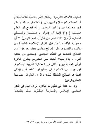 ‫ﺍﺴﺘﻨﺒﺎﻁ ﺍﻷﺤﻜﺎﻡ ﺍﻟﺸﺭﻋﻴﺔ، ﻭﻜﺫﻟﻙ ﺍﻷﻤﺭ ﺒﺎﻟﻨﺴﺒﺔ )ﻟﻼﺴﺘﺼﻼﺡ‬
‫ﺃﻭ ﺍﻟﻤﺼﺎﻟﺢ ﺍﻟﻤﺭﺴﻠﺔ( ﻭﺍﻟﺫﻯ ﻴﻌﻨﻰ ) ﺍﻟﺤﻜﻡ ﻓﻰ ﻤﺴﺄﻟﺔ ﻻ ﺤﻜﻡ‬
‫ﻓﻴﻬﺎ ﻟﻤﺼﻠﺤﺔ ﻴﻬﺘﺩﻯ ﺍﻟﻴﻬﺎ ﺍﻟﻤﺠﺘﻬﺩ ﺒﺭﺃﻴﻪ ﻓﻴﻀﻊ ﻟﻬﺎ ﺍﻟﺤﻜﻡ‬
‫ﺍﻟﻤﻨﺎﺴﺏ ( )١( ﻓﺈﻨﻬﺎ ﺃﻯ )ﺍﻟﺭﺃﻯ ﻭﺍﻻﺴﺘﺤﺴﺎﻥ ﻭﺍﻟﻤﺼﺎﻟﺢ‬
‫ﺍﻟﻤﺴﺘﺭﺴﻠﺔ( ﻭﺇﻥ ﻜﺎﻨﺕ ﺘﻌﺒﺭ ﻋﻥ )ﺍﻟﺭﺃﻯ ﺍﻟﻌﺎﻡ ﺍﻟﻨﻭﻋﻰ(.ﺇﻻ ﺃﻥ‬
‫ﻤﺤﺩﻭﺩﻴﺔ ﺍﻷﺨﺫ ﺒﻬﺎ ﻤﻥ ﻗﺒل ﺍﻟﻔﺭﻕ ﺍﻹﺴﻼﻤﻴﺔ ﺍﻟﻤﺘﻌﺩﺩﺓ ﻤﻥ‬
‫ﺠﺎﻨﺏ، ﻭﺍﻗﺘﺼﺎﺭﻫﺎ ﻋﻠﻰ ﺃﻨﻤﻭﺫﺝ ﺴﻴﺎﺴﻰ ﺒﻌﻴﻨﻪ ﻴﻌﺩ ﺠﺯﺀﺍ ﻤﻥ‬
‫ﺍﻟﻨﻤﺎﺫﺝ ﺍﻟﻤﺘﻌﺩﺩﺓ ﻓﻰ ﺍﻟﻨﻅﺎﻡ ﺍﻟﺴﻴﺎﺴﻰ ﺍﻹﺴﻼﻤﻰ ﻤﻥ ﺠﺎﻨﺏ‬
‫ﺁﺨﺭ، ﻻ ﻴﺩﻉ ﻤﺠﺎﻻ ﺃﻤﺎﻤﻨﺎ ﻋﻠﻰ ﺍﻋﺘﺒﺎﺭﻫﻡ ﻴﻤﺜﻠﻭﻥ ﻅﺎﻫﺭﺓ‬
‫ﺍﻟﺭﺃﻯ ﺍﻟﻌﺎﻡ ﺒﻤﻔﻬﻭﻤﻬﺎ ﺍﻟﻜﻠﻰ ﻓﻰ ﺍﻟﺤﻀﺎﺭﺓ ﺍﻟﻌﺭﺒﻴﺔ ﺍﻹﺴﻼﻤﻴﺔ.‬
‫ﻓﻬﻡ ﺠﺯﺀ ﻤﻥ ﺍﻟﻅﺎﻫﺭﺓ ﻓﻰ ﻤﺴﺘﻭﻴﺎﺘﻬﺎ ﺍﻟﻤﺘﻌﺩﺩﺓ، ﻭﻻﻴﻤﻜﻥ‬
‫ﺍﻋﺘﺒﺎﺭﻫﻡ ﺍﻟﻨﻤﺎﺫﺝ ﺍﻟﻤﺘﻤﺜﻠﺔ ﻟﻅﺎﻫﺭﺓ ﺍﻟﺭﺃﻯ ﺍﻟﻌﺎﻡ ﻓﻰ ﻤﻔﻬﻭﻤﻬﺎ‬
                                        ‫)ﺍﻟﻤﻜﺭﻭﻜﺯﻤﻰ(.‬
‫ﻭﺇﺫﺍ ﻤﺎ ﻋﺩﻨﺎ ﺇﻟﻰ ﺘﻁﻭﺭﺍﺕ ﻅﺎﻫﺭﺓ ﺍﻟﺭﺃﻯ ﺍﻟﻌﺎﻡ ﻓﻰ ﺍﻟﻔﻜﺭ‬
‫ﺍﻟﺴﻴﺎﺴﻰ ﺍﻹﺴﻼﻤﻰ ﻭﺍﻟﻤﻤﺎﺭﺴﺔ ﺍﻟﺴﻠﻁﻭﻴﺔ ﻤﻤﺜﻠﺔ ﺒﺎﻟﺨﻼﻓﺔ‬




         ‫)١( ﺩ. ﻋﺎﺩل ﻤﺤﻴﻰ ﺍﻟﺩﻴﻥ ﺍﻷﻟﻭﺴﻰ، ﻡ.ﺱ.ﺫ، ﺹ ٧٢ـ٢٥.‬
 