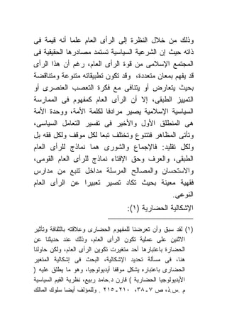 ‫ﻭﺫﻟﻙ ﻤﻥ ﺨﻼل ﺍﻟﻨﻅﺭﺓ ﺇﻟﻰ ﺍﻟﺭﺃﻯ ﺍﻟﻌﺎﻡ ﻋﻠﻤﺎ ﺃﻨﻪ ﻗﻴﻤﺔ ﻓﻰ‬
‫ﺫﺍﺘﻪ ﺤﻴﺙ ﺇﻥ ﺍﻟﺸﺭﻋﻴﺔ ﺍﻟﺴﻴﺎﺴﻴﺔ ﺘﺴﺘﻤﺩ ﻤﺼﺎﺩﺭﻫﺎ ﺍﻟﺤﻘﻴﻘﻴﺔ ﻓﻰ‬
‫ﺍﻟﻤﺠﺘﻤﻊ ﺍﻹﺴﻼﻤﻰ ﻤﻥ ﻗﻭﺓ ﺍﻟﺭﺃﻯ ﺍﻟﻌﺎﻡ، ﺭﻏﻡ ﺃﻥ ﻫﺫﺍ ﺍﻟﺭﺃﻯ‬
‫ﻗﺩ ﻴﻔﻬﻡ ﺒﻤﻌﺎﻥ ﻤﺘﻌﺩﺩﺓ، ﻭﻗﺩ ﺘﻜﻭﻥ ﺘﻁﺒﻴﻘﺎﺘﻪ ﻤﺘﻨﻭﻋﺔ ﻭﻤﺘﻨﺎﻗﻀﺔ‬
‫ﺒﺤﻴﺙ ﻴﺘﻌﺎﺭﺽ ﺃﻭ ﻴﺘﻨﺎﻓﻰ ﻤﻊ ﻓﻜﺭﺓ ﺍﻟﺘﻌﺼﺏ ﺍﻟﻌﻨﺼﺭﻯ ﺃﻭ‬
‫ﺍﻟﺘﻤﻴﻴﺯ ﺍﻟﻁﺒﻘﻰ، ﺇﻻ ﺃﻥ ﺍﻟﺭﺃﻯ ﺍﻟﻌﺎﻡ ﻜﻤﻔﻬﻭﻡ ﻓﻰ ﺍﻟﻤﻤﺎﺭﺴﺔ‬
‫ﺍﻟﺴﻴﺎﺴﻴﺔ ﺍﻹﺴﻼﻤﻴﺔ ﻴﺼﻴﺭ ﻤﺭﺍﺩﻓﺎ ﻟﻜﻠﻤﺔ ﺍﻷﻤﺔ، ﻭﻭﺤﺩﺓ ﺍﻷﻤﺔ‬
‫ﻫﻰ ﺍﻟﻤﻨﻁﻠﻕ ﺍﻷﻭل ﻭﺍﻷﺨﻴﺭ ﻓﻰ ﺘﻔﺴﻴﺭ ﺍﻟﺘﻌﺎﻤل ﺍﻟﺴﻴﺎﺴﻰ،‬
‫ﻭﺘﺄﺘﻰ ﺍﻟﻤﻅﺎﻫﺭ ﻓﺘﺘﻨﻭﻉ ﻭﺘﺨﺘﻠﻑ ﺘﺒﻌﺎ ﻟﻜل ﻤﻭﻗﻑ ﻭﻟﻜل ﻓﻘﻪ ﺒل‬
‫ﻭﻟﻜل ﺘﻘﻠﻴﺩ: ﻓﺎﻹﺠﻤﺎﻉ ﻭﺍﻟﺸﻭﺭﻯ ﻫﻤﺎ ﻨﻤﺎﺫﺝ ﻟﻠﺭﺃﻯ ﺍﻟﻌﺎﻡ‬
‫ﺍﻟﻁﺒﻘﻰ، ﻭﺍﻟﻌﺭﻑ ﻭﺤﻕ ﺍﻹﻓﺘﺎﺀ ﻨﻤﺎﺫﺝ ﻟﻠﺭﺃﻯ ﺍﻟﻌﺎﻡ ﺍﻟﻘﻭﻤﻰ،‬
‫ﻭﺍﻻﺴﺘﺤﺴﺎﻥ ﻭﺍﻟﻤﺼﺎﻟﺢ ﺍﻟﻤﺭﺴﻠﺔ ﻤﺩﺍﺨل ﺘﻨﺒﻊ ﻤﻥ ﻤﺩﺍﺭﺱ‬
‫ﻓﻘﻬﻴﺔ ﻤﻌﻴﻨﺔ ﺒﺤﻴﺙ ﺘﻜﺎﺩ ﺘﺼﻴﺭ ﺘﻌﺒﻴﺭﺍ ﻋﻥ ﺍﻟﺭﺃﻯ ﺍﻟﻌﺎﻡ‬
                                               ‫ﺍﻟﻨﻭﻋﻰ.‬
                                   ‫ﺍﻹﺸﻜﺎﻟﻴﺔ ﺍﻟﺤﻀﺎﺭﻴﺔ )١(:‬

‫)١( ﻟﻘﺩ ﺴﺒﻕ ﻭﺃﻥ ﺘﻌﺭﻀﻨﺎ ﻟﻠﻤﻔﻬﻭﻡ ﺍﻟﺤﻀﺎﺭﻯ ﻭﻋﻼﻗﺘﻪ ﺒﺎﻟﺜﻘﺎﻓﺔ ﻭﺘﺄﺜﻴﺭ‬
‫ﺍﻻﺜﻨﻴﻥ ﻋﻠﻰ ﻋﻤﻠﻴﺔ ﺘﻜﻭﻥ ﺍﻟﺭﺃﻯ ﺍﻟﻌﺎﻡ، ﻭﺫﻟﻙ ﻋﻨﺩ ﺤﺩﻴﺜﻨﺎ ﻋﻥ‬
‫ﺍﻟﺤﻀﺎﺭﺓ ﺒﺎﻋﺘﺒﺎﺭﻫﺎ ﺃﺤﺩ ﻤﺘﻐﻴﺭﺕ ﺘﻜﻭﻴﻥ ﺍﻟﺭﺃﻯ ﺍﻟﻌﺎﻡ، ﻭﻟﻜﻥ ﺤﺎﻭﻟﻨﺎ‬
‫ﻫﻨﺎ، ﻓﻰ ﻤﺴﺄﻟﺔ ﺘﺤﺩﻴﺩ ﺍﻹﺸﻜﺎﻟﻴﺔ، ﺍﻟﺒﺤﺙ ﻓﻰ ﺇﺸﻜﺎﻟﻴﺔ ﺍﻟﻤﺘﻐﻴﺭ‬
‫ﺍﻟﺤﻀﺎﺭﻯ ﺒﺎﻋﺘﺒﺎﺭﻩ ﻴﺸﻜل ﻤﻭﻗﻔﺎ ﺃﻴﺩﻴﻭﻟﻭﺠﻴﺎ، ﻭﻫﻭ ﻤﺎ ﻴﻁﻠﻕ ﻋﻠﻴﻪ )‬
‫ﺍﻷﻴﺩﻴﻭﻟﻭﺠﻴﺎ ﺍﻟﺤﻀﺎﺭﻴﺔ ( ﻗﺎﺭﻥ ﺩ.ﺤﺎﻤﺩ ﺭﺒﻴﻊ، ﻨﻅﺭﻴﺔ ﺍﻟﻘﻴﻡ ﺍﻟﺴﻴﺎﺴﻴﺔ‬
‫ﻡ .ﺱ.ﺫ، ﺹ ٧ـ٨٣، ٠١٢ـ٥١٢ . ﻭﻟﻠﻤﺅﻟﻑ ﺃﻴﻀﺎ ﺴﻠﻭﻙ ﺍﻟﻤﺎﻟﻙ‬
 