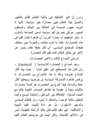 ‫ﻭﺩﻭﻥ ﺃﻥ ﺘﺜﻴﺭ ﺍﻟﺘﺸﻜﻴﻙ ﻓﻰ ﻤﺜﺎﻟﻴﺔ ﺍﻟﻨﻅﺎﻡ ﺍﻟﻘﺎﺌﻡ ﺒﺎﻟﺘﻐﻴﻴﺭ‬
‫ﻭﺍﻟﺘﺒﺩﻴل ﻟﻬﺫﺍ ﺍﻟﻨﻅﺎﻡ ﻓﻬﻰ ﺤﻀﺎﺭﺓ ﻏﻴﺭ ﺴﻴﺎﺴﻴﺔ، ﻷﻨﻬﺎ ﻻ‬
‫ﺘﻌﺭﻑ ﻤﻔﻬﻭﻡ ﺍﻟﺴﻴﺎﺴﺔ ﻓﻰ ﺍﻟﻌﻼﻗﺔ ﺒﻴﻥ ﺍﻟﺤﺎﻜﻡ ﻭﺍﻟﻤﺤﻜﻭﻡ‬
‫ﻜﻤﺤﻭﺭ ﺤﺭﻜﻰ ﻴﻌﺒﺭﻋﻥ ﻗﻴﻡ ﺴﻴﺎﺴﻴﺔ ﺘﺴﻌﻰ ﺍﻟﺠﻤﺎﻋﺔ ﺒﺄﺴﻠﻭﺏ‬
‫ﺃﻭ ﺒﺂﺨﺭ ﻟﺘﺤﻘﻴﻘﻬﺎ ﺃﻭ ﺒﻌﺒﺎﺭﺓ ﺃﺨﺭﻯ، ﺃﻥ ﻅﺎﻫﺭﺓ ﻨﻅﺎﻡ ﺍﻟﻘﻴﻡ ﻓﻰ‬
‫ﻫﺫﻩ ﺍﻟﺤﻀﺎﺭﺍﺕ ﻏﺎﻟﺒﺎ ﻤﺎ ﺘﺘﺴﻡ ﺒﺎﻟﺘﻌﺩﺩ ﻭﺍﻟﺘﺠﺯﺌﺔ ﺒﺒﻴﻥ ﻤﺨﺘﻠﻑ‬
‫ﻁﺒﻘﺎﺕ ﺍﻟﻤﺠﺘﻤﻊ ﺍﻟﺴﻴﺎﺴﻰ، ﺃﻯ ﻟﻜل ﻁﺒﻘﺔ ﻨﻅﺎﻡ ﻴﺘﻤﻴﺯ ﻋﻥ‬
               ‫ﺍﻵﺨﺭ ﻓﻰ ﻨﻁﺎﻕ ﺍﻟﻨﻅﺎﻡ ﺍﻟﻌﺎﻡ ﻟﻘﻴﻡ ﺘﻠﻙ ﺍﻟﺤﻀﺎﺭﺓ.‬
            ‫ﺜﻡ ﻴﺄﺘﻰ ﺍﻟﻨﻤﻭﺫﺝ ﺍﻟﺜﺎﻟﺙ ﻭﺍﻷﺨﻴﺭ ﻟﻠﺤﻀﺎﺭﺍﺕ:‬
‫ﻭﻫﻭ ﺃﻨﻤﻭﺫﺝ ) ﺍﻟﺤﻀﺎﺭﺓ ﺍﻟﻼﺴﻴﺎﺴﻴﺔ ( )‪ (Opolitcal‬ـ‬
‫ﻭﺇﻥ ﻜﺎﻥ ﻫﺫﺍ ﺍﻟﻤﺼﻁﻠﺢ ﻏﻴﺭ ﺩﻗﻴﻕ ﺘﻤﺎﻤﺎ ـ ﺤﻴﺙ ﻴﻌﺩ ﺃﻜﺜﺭ‬
‫ﺍﻟﻨﻤﺎﺫﺝ ﻏﻤﻭﻀﺎ ﻭﺩﻗﺔ ﺇﺫ ﻫﺫﺍ ﺍﻷﻨﻤﻭﺫﺝ ﻤﻥ ﺍﻟﺤﻀﺎﺭﺍﺕ ﻻ‬
‫ﻴﺭﻓﺽ ﻅﺎﻫﺭﺓ ﺍﻟﻤﺸﺎﺭﻜﺔ ﺍﻟﺴﻴﺎﺴﻴﺔ ﺒل ﻴﻔﺭﻀﻬﺎ ﻭﻴﺠﻌﻠﻬﺎ ﺃﻜﺜﺭ‬
‫ﻋﻤﻘﺎ ﻭﺍﺘﺴﺎﻋﺎ، ﻓﻬﺫﺍ ﺍﻟﻨﻭﻉ ﻤﻥ ﺍﻟﺤﻀﺎﺭﺕ ﻫﻭ ﺃﺼﻼ ﺤﻀﺎﺭﺍﺕ‬
‫ﻤﺜﺎﻟﻴﺎﺕ ﺩﻴﻨﻴﺔ ﺃﻭ ﻋﻘﻴﺩﻴﺔ ﻏﺫ ﺘﺘﻔﺎﻋل ﺍﻟﻤﺼﺎﺩﺭ ﺍﻟﻐﻴﺒﻴﺔ ﻏﺎﻟﺒﺎ ﻤﻊ‬
‫ﺍﻟﺤﻴﺎﺓ ﺍﻟﻤﺩﻨﻴﺔ، ﻓﺎﻟﻌﻼﻗﺔ ﺒﻴﻥ ﺍﻟﻤﻭﺍﻁﻥ ﻭﺍﻟﺴﻠﻁﺔ ﺘﺼﺒﺢ ﻭﺍﺤﺩﺓ‬
‫ﻟﺘﺤﻘﻴﻕ ﻤﺜﺎﻟﻴﺔ ﺍﻟﻭﺠﻭﺩ، ﻭﺍﻟﺤﺎﻜﻡ ﻻ ﻤﺠﺭﺩ ﺭﻤﺯ ﻟﻠﻨﻅﺎﻡ ﺍﻟﺴﻴﺎﺴﻰ‬
‫ﻭﻟﺘﺩﻋﻴﻡ ﺍﻻﺴﺘﻘﺭﺍﺭ، ﺒل ﻫﻭ ﺃﺩﺍﺓ ﻟﺘﺜﺒﻴﺕ ﺍﻟﻘﻴﻡ ﺍﻟﺩﻴﻨﻴﺔ‬
‫ﻭﺍﻷﺨﻼﻗﻴﺔ، ﻓﻬﻭ ﻤﻘﻴﺩ ﻜﺎﻟﻤﻭﺍﻁﻥ ﺒﺘﻠﻙ ﺍﻟﺭﺍﺒﻁﺔ ﺍﻟﻌﻘﻴﺩﻴﺔ، ﻟﻴﺱ‬
‫ﻓﻰ ﺩﻻﻻﺘﻬﺎ ﺍﻟﻔﻠﺴﻔﻴﺔ، ﻭﻟﻜﻥ ﺃﻴﻀﺎ ﻓﻰ ﺠﺯﺌﻴﺎﺘﻬﺎ ﻜﻨﻅﺎﻡ ﻟﻠﻘﻴﻡ‬
 