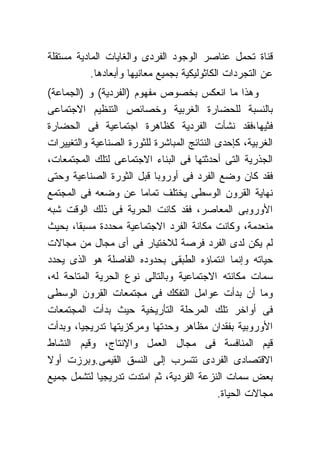 ‫ﻗﻨﺎﺓ ﺘﺤﻤل ﻋﻨﺎﺼﺭ ﺍﻟﻭﺠﻭﺩ ﺍﻟﻔﺭﺩﻯ ﻭﺍﻟﻐﺎﻴﺎﺕ ﺍﻟﻤﺎﺩﻴﺔ ﻤﺴﺘﻘﻠﺔ‬
           ‫ﻋﻥ ﺍﻟﺘﺠﺭﺩﺍﺕ ﺍﻟﻜﺎﺜﻭﻟﻴﻜﻴﺔ ﺒﺠﻤﻴﻊ ﻤﻌﺎﻨﻴﻬﺎ ﻭﺃﺒﻌﺎﺩﻫﺎ.‬
‫ﻭﻫﺫﺍ ﻤﺎ ﺍﻨﻌﻜﺱ ﺒﺨﺼﻭﺹ ﻤﻔﻬﻭﻡ )ﺍﻟﻔﺭﺩﻴﺔ( ﻭ )ﺍﻟﺠﻤﺎﻋﺔ(‬
‫ﺒﺎﻟﻨﺴﺒﺔ ﻟﻠﺤﻀﺎﺭﺓ ﺍﻟﻐﺭﺒﻴﺔ ﻭﺨﺼﺎﺌﺹ ﺍﻟﺘﻨﻅﻴﻡ ﺍﻻﺠﺘﻤﺎﻋﻰ‬
‫ﻓﺜﻴﻬﺎ،ﻓﻘﺩ ﻨﺸﺄﺕ ﺍﻟﻔﺭﺩﻴﺔ ﻜﻅﺎﻫﺭﺓ ﺍﺠﺘﻤﺎﻋﻴﺔ ﻓﻰ ﺍﻟﺤﻀﺎﺭﺓ‬
‫ﺍﻟﻐﺭﺒﻴﺔ، ﻜﺈﺤﺩﻯ ﺍﻟﻨﺘﺎﺌﺞ ﺍﻟﻤﺒﺎﺸﺭﺓ ﻟﻠﺜﻭﺭﺓ ﺍﻟﺼﻨﺎﻋﻴﺔ ﻭﺍﻟﺘﻐﻴﻴﺭﺍﺕ‬
‫ﺍﻟﺠﺫﺭﻴﺔ ﺍﻟﺘﻰ ﺃﺤﺩﺜﺘﻬﺎ ﻓﻰ ﺍﻟﺒﻨﺎﺀ ﺍﻻﺠﺘﻤﺎﻋﻰ ﻟﺘﻠﻙ ﺍﻟﻤﺠﺘﻤﻌﺎﺕ،‬
‫ﻓﻘﺩ ﻜﺎﻥ ﻭﻀﻊ ﺍﻟﻔﺭﺩ ﻓﻰ ﺃﻭﺭﻭﺒﺎ ﻗﺒل ﺍﻟﺜﻭﺭﺓ ﺍﻟﺼﻨﺎﻋﻴﺔ ﻭﺤﺘﻰ‬
‫ﻨﻬﺎﻴﺔ ﺍﻟﻘﺭﻭﻥ ﺍﻟﻭﺴﻁﻰ ﻴﺨﺘﻠﻑ ﺘﻤﺎﻤﺎ ﻋﻥ ﻭﻀﻌﻪ ﻓﻰ ﺍﻟﻤﺠﺘﻤﻊ‬
‫ﺍﻷﻭﺭﻭﺒﻰ ﺍﻟﻤﻌﺎﺼﺭ، ﻓﻘﺩ ﻜﺎﻨﺕ ﺍﻟﺤﺭﻴﺔ ﻓﻰ ﺫﻟﻙ ﺍﻟﻭﻗﺕ ﺸﺒﻪ‬
‫ﻤﻨﻌﺩﻤﺔ، ﻭﻜﺎﻨﺕ ﻤﻜﺎﻨﺔ ﺍﻟﻔﺭﺩ ﺍﻻﺠﺘﻤﺎﻋﻴﺔ ﻤﺤﺩﺩﺓ ﻤﺴﺒﻘﺎ، ﺒﺤﻴﺙ‬
‫ﻟﻡ ﻴﻜﻥ ﻟﺩﻯ ﺍﻟﻔﺭﺩ ﻓﺭﺼﺔ ﻟﻼﺨﺘﻴﺎﺭ ﻓﻰ ﺃﻯ ﻤﺠﺎل ﻤﻥ ﻤﺠﺎﻻﺕ‬
‫ﺤﻴﺎﺘﻪ ﻭﺇﻨﻤﺎ ﺍﻨﺘﻤﺎﺅﻩ ﺍﻟﻁﺒﻘﻰ ﺒﺤﺩﻭﺩﻩ ﺍﻟﻔﺎﺼﻠﺔ ﻫﻭ ﺍﻟﺫﻯ ﻴﺤﺩﺩ‬
‫ﺴﻤﺎﺕ ﻤﻜﺎﻨﺘﻪ ﺍﻻﺠﺘﻤﺎﻋﻴﺔ ﻭﺒﺎﻟﺘﺎﻟﻰ ﻨﻭﻉ ﺍﻟﺤﺭﻴﺔ ﺍﻟﻤﺘﺎﺤﺔ ﻟﻪ،‬
‫ﻭﻤﺎ ﺃﻥ ﺒﺩﺃﺕ ﻋﻭﺍﻤل ﺍﻟﺘﻔﻜﻙ ﻓﻰ ﻤﺠﺘﻤﻌﺎﺕ ﺍﻟﻘﺭﻭﻥ ﺍﻟﻭﺴﻁﻰ‬
‫ﻓﻰ ﺃﻭﺍﺨﺭ ﺘﻠﻙ ﺍﻟﻤﺭﺤﻠﺔ ﺍﻟﺘﺄﺭﻴﺨﻴﺔ ﺤﻴﺙ ﺒﺩﺃﺕ ﺍﻟﻤﺠﺘﻤﻌﺎﺕ‬
‫ﺍﻷﻭﺭﻭﺒﻴﺔ ﺒﻔﻘﺩﺍﻥ ﻤﻅﺎﻫﺭ ﻭﺤﺩﺘﻬﺎ ﻭﻤﺭﻜﺯﻴﺘﻬﺎ ﺘﺩﺭﻴﺠﻴﺎ، ﻭﺒﺩﺃﺕ‬
‫ﻗﻴﻡ ﺍﻟﻤﻨﺎﻓﺴﺔ ﻓﻰ ﻤﺠﺎل ﺍﻟﻌﻤل ﻭﺍﻹﻨﺘﺎﺝ، ﻭﻗﻴﻡ ﺍﻟﻨﺸﺎﻁ‬
‫ﺍﻻﻗﺘﺼﺎﺩﻯ ﺍﻟﻔﺭﺩﻯ ﺘﺘﺴﺭﺏ ﺇﻟﻰ ﺍﻟﻨﺴﻕ ﺍﻟﻘﻴﻤﻰ.ﻭﺒﺭﺯﺕ ﺃﻭﻻ‬
‫ﺒﻌﺽ ﺴﻤﺎﺕ ﺍﻟﻨﺯﻋﺔ ﺍﻟﻔﺭﺩﻴﺔ، ﺜﻡ ﺍﻤﺘﺩﺕ ﺘﺩﺭﻴﺠﻴﺎ ﻟﺘﺸﻤل ﺠﻤﻴﻊ‬
                                            ‫ﻤﺠﺎﻻﺕ ﺍﻟﺤﻴﺎﺓ.‬
 