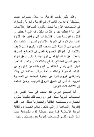 ‫ﻭﻫﻜﺫﺍ ﻅﻬﺭ ﻤﺫﻫﺏ ﺍﻟﻔﺭﺩﻴﺔ، ﻤﻥ ﺨﻼل ﻤﺘﻐﻴﺭﺍﺕ ﻋﺩﻴﺩﺓ‬
‫ﻭﻤﺘﺸﺎﺒﻜﺔ ﺇﻻ ﺃﻨﻪ ﻤﻥ ﺍﻟﺜﺎﺒﺕ ﺃﻥ ﻗﻴﻡ ﺍﻟﻔﺭﺩﻴﺔ ﻭﺍﻟﺤﺭﻴﺔ ﻭﺍﻟﻤﺴﺎﻭﺍﺓ‬
‫ﻓﻰ ﺍﻟﻤﺠﺘﻤﻌﺎﺕ ﺍﻷﻭﺭﺒﻴﺔ ﺘﺘﺼل ﺒﺎﻟﺜﻭﺭﺓ ﺍﻟﺼﻨﺎﻋﻴﺔ ﻭﺒﺎﻷﺤﺩﺍﺙ‬
‫ﺍﻟﺘﻰ ﺇﻤﺎ ﺍﺭﺘﺒﻁﺕ ﺒﻬﺎ ﺃﻭ ﺘﺄﺜﺭﺕ ﺒﺎﻟﻅﺭﻭﻑ ﺍﻟﺘﻰ ﺃﻭﺠﺩﺘﻬﺎ ـ‬
‫ﻜﺎﻟﺜﻭﺭﺓ ﺍﻟﻔﺭﻨﺴﻴﺔ ﻤﺜﻼ ـ ﻓﺎﻟﺸﻌﺎﺭﺍﺕ ﺍﻟﺘﻰ ﺭﻓﻌﺘﻬﺎ ﻫﺫﻩ ﺍﻟﺜﻭﺭﺓ‬
‫ﺃﻜﺩﺕ ﺤﻕ ﺍﻟﻔﺭﺩ ﻓﻰ ﺍﻟﺤﺭﻴﺔ ﻭﺍﻹﺨﺎﺀ ﻭﺍﻟﻤﺴﺎﻭﺍﺓ، ﻭﻜﺎﻨﺕ ﻫﺫﻩ‬
‫ﺍﻟﻤﺒﺎﺩﺉ ﻫﻰ ﺍﻟﻭﺴﻴﻠﺔ ﺍﻟﺘﻰ ﺴﻤﺤﺕ ﻟﻠﻔﺭﺩ ﺒﺎﻟﻬﺠﺭﺓ ﻤﻥ ﺍﻟﺭﻴﻑ‬
‫ﻭﺍﻻﺘﺠﺎﻩ ﺇﻟﻰ ﺍﻟﻤﺭﺍﻜﺯ ﺍﻟﺤﻀﺭﻴﺔ ﻟﻠﻌﻤل ﻓﻰ ﺍﻟﻤﺼﺎﻨﻊ ﺍﻟﺠﺩﻴﺩﺓ،‬
‫ﻭﺃﻋﻁﺕ ﺤﻕ ﺘﻤﻠﻙ ﺍﻷﺭﺍﻀﻰ ﺍﻟﺯﺭﺍﻋﻴﺔ ﻭﺍﻟﻤﺒﺎﻨﻰ، ﻭﺤﻕ ﺸﺭﺍﺀ‬
‫ﻤﺎ ﻴﻌﻥ ﻟﻪ ﻤﻥ ﺍﻟﺒﻀﺎﺌﻊ ﻭﺍﻟﺴﻠﻊ ﻭﺍﻟﻤﻨﺘﺠﺎﺕ .. ﻭﺘﺤﺩﻴﺩ ﺍﻟﻤﺫﻫﺏ‬
‫ﺍﻟﺩﻴﻨﻰ ﺍﻟﺫﻯ ﻴﻔﻀل ﺍﻋﺘﻨﺎﻗﻪ .. ﺍﻟﺦ ﻭﻤﻜﻨﺘﻪ ﻤﻥ ﺍﻟﺨﺭﻭﺝ ﻤﻥ‬
‫ﺩﺍﺌﺭﺘﻪ ﺍﻟﻤﺤﺩﻭﺩﺓ ﻭﺍﻻﻨﺘﻤﺎﺀ ﻟﻌﺩﺓ ﺩﻭﺍﺌﺭ ﻤﺨﺘﻠﻔﺔ ﻓﻰ ﻭﻗﺕ‬
‫ﻭﺍﺤﺩ.ﻓﻜﺎﻥ ﺨﺭﻭﺝ ﺍﻟﻔﺭﺩ ﻤﻥ ﺴﻴﻁﺭﺓ ﺍﻟﺠﻤﺎﻋﺔ ﻓﻰ ﺍﻟﺤﻀﺎﺭﺓ‬
‫ﺍﻟﻐﺭﺒﻴﺔ، ﻗﺩ ﺃﺩﻯ ﺇﻟﻰ ﺘﻌﻤﻴﻕ ﺍﻟﻔﺭﻭﻕ ﺍﻟﻔﺭﺩﻴﺔ، ﻭﺨﻠﻕ ﺍﻟﺤﺎﺠﺔ‬
                                  ‫ﺇﻟﻰ ﺍﻻﻨﺘﻤﺎﺀ ﻟﺘﻠﻙ ﺍﻟﺩﻭﺍﺌﺭ.‬
‫ﺃﻤﺎ ﺍﻟﻤﺠﺘﻤﻊ ﺍﻟﻌﺭﺒﻰ ﻓﻘﺩ ﺍﺨﺘﻠﻑ ﻓﻰ ﻨﺴﻘﻪ ﺍﻟﻘﻴﻤﻰ ﻋﻥ‬
‫ﺍﻟﻤﺠﺘﻤﻌﺎﺕ ﺍﻟﻐﺭﺒﻴﺔ ﺒﺸﻜل ﻜﺒﻴﺭ، ﻭﺍﺭﺘﺒﻁ ﺫﻟﻙ ﺒﻁﺒﻴﻌﺔ ﺘﻁﻭﺭﻩ‬
‫ﺍﻟﺤﻀﺎﺭﻯ ﻭﺨﺼﺎﺌﺼﻪ ﺍﻟﺜﻘﺎﻓﻴﺔ ﻭﺍﻟﺤﻀﺎﺭﻴﺔ ﺒﺸﻜل ﻋﺎﻡ، ﻓﻘﻴﻡ‬
‫)ﺍﻟﻔﺭﺩﻴﺔ ﻭﺍﻟﺠﻤﺎﻋﻴﺔ ) ﻭﺍﻟﺘﻰ ﺘﻌﻜﺱ ﻤﻌﺎﻟﻡ ﺍﻟﺤﻀﺎﺭﺓ ﻭﺍﻟﺜﻘﺎﻓﺔ‬
‫ﺍﻟﻌﺭﺒﻴﺔ ﺍﻹﺴﻼﻤﻴﺔ ﻓﻴﻤﺎ ﻴﺘﻌﻠﻕ ﺒﻌﻼﻗﺔ ﺍﻟﻔﺭﺩ ﺒﺎﻟﺠﻤﺎﻋﺔ ﺤﻴﺙ‬
  ‫ﺍﻤﺘﺎﺯ ﺍﻟﻨﺴﻕ ﺍﻟﻘﻴﻤﻰ ﻟﻠﻤﺠﺘﻤﻌﺎﺕ ﺍﻟﻌﺭﺒﻴﺔ ﺒﻌﺩﺓ ﺨﺼﺎﺌﺹ ﻤﻨﻬﺎ:‬
 