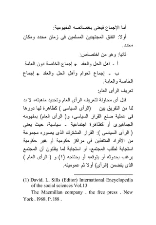 ‫ﺃﻤﺎ ﺍﻹﺠﻤﺎﻉ ﻓﻴﻌﻨﻰ ﺒﺨﺼﺎﺌﺼﻪ ﺍﻟﻤﻔﻬﻭﻤﻴﺔ:‬
‫ﺃﻭﻻ: ﺍﺘﻔﺎﻕ ﺍﻟﻤﺠﺘﻬﺩﻴﻥ ﺍﻟﻤﺴﻠﻤﻴﻥ ﻓﻰ ﺯﻤﺎﻥ ﻤﺤﺩﺩ ﻭﻤﻜﺎﻥ‬
                                              ‫ﻤﺤﺩﺩ.‬
                            ‫ﺜﺎﻨﻴﺎ: ﻭﻫﻭ ﻤﻥ ﺍﺨﺘﺼﺎﺹ:‬
‫ﺇﺠﻤﺎﻉ ﺍﻟﺨﺎﺼﺔ ﺩﻭﻥ ﺍﻟﻌﺎﻤﺔ‬     ‫ﺃ ـ ﺍﻫل ﺍﻟﺤل ﻭﺍﻟﻌﻘﺩ‬
‫ﺇﺠﻤﺎﻉ‬    ‫ﺏ ـ ﺇﺠﻤﺎﻉ ﺍﻟﻌﻭﺍﻡ ﻭﺃﻫل ﺍﻟﺤل ﻭﺍﻟﻌﻘﺩ‬
                                     ‫ﺍﻟﺨﺎﺼﺔ ﻭﺍﻟﻌﺎﻤﺔ.‬
                                     ‫ﺘﻌﺭﻴﻑ ﺍﻟﺭﺃﻯ ﺍﻟﻌﺎﻡ:‬
‫ﻗﺒل ﺃﻯ ﻤﺤﺎﻭﻟﺔ ﻟﺘﻌﺭﻴﻑ ﺍﻟﺭﺃﻯ ﺍﻟﻌﺎﻡ ﻭﺘﺤﺩﻴﺩ ﻤﺎﻫﻴﺘﻪ، ﻻ ﺒﺩ‬
‫ﻟﻨﺎ ﻤﻥ ﺍﻟﺘﻔﺭﻴﻕ ﺒﻴﻥ )ﺍﻟﺭﺃﻯ ﺍﻟﺴﻴﺎﺴﻰ ( ﻜﻅﺎﻫﺭﺓ ﻟﻬﺎ ﺩﻭﺭﻫﺎ‬
‫ﻓﻰ ﻋﻤﻠﻴﺔ ﺼﻨﻊ ﺍﻟﻘﺭﺍﺭ ﺍﻟﺴﻴﺎﺴﻰ، ﻭ) ﺍﻟﺭﺃﻯ ﺍﻟﻌﺎﻡ( ﺒﻤﻔﻬﻭﻤﻪ‬
‫ﺍﻟﺠﻤﺎﻫﻴﺭﻯ ﺃﻭ ﻜﻅﺎﻫﺭﺓ ﺍﺠﺘﻤﺎﻋﻴﺔ ـ ﺴﻴﺎﺴﻴﺔ، ﺤﻴﺙ ﻴﻌﻨﻰ‬
‫) ﺍﻟﺭﺃﻯ ﺍﻟﺴﻴﺎﺴﻰ (: ﺍﻟﻘﺭﺍﺭ ﺍﻟﻤﺸﺘﺭﻙ ﺍﻟﺫﻯ ﻴﺼﻭﺭﻩ ﻤﺠﻤﻭﻋﺔ‬
‫ﻤﻥ ﺍﻷﻓﺭﺍﺩ ﺍﻟﻤﺘﻨﻔﺫﻴﻥ ﻓﻰ ﻤﺭﺍﻜﺯ ﺤﻜﻭﻤﻴﺔ ﺃﻭ ﻏﻴﺭ ﺤﻜﻭﻤﻴﺔ‬
‫ﺍﺴﺘﺠﺎﺒﺔ ﻟﻁﻠﺏ ﺍﻟﻤﺠﺘﻤﻊ، ﺃﻭ ﺍﺴﺘﺠﺎﺒﺔ ﻟﻤﺎ ﻴﻅﻨﻭﻥ ﺃﻥ ﺍﻟﻤﺠﺘﻤﻊ‬
‫ﻴﺭﻏﺏ ﺒﺤﺩﻭﺜﻪ ﺃﻭ ﻴﺘﻭﻗﻌﻪ ﺃﻭ ﻴﺤﺘﺎﺠﻪ )١( ﻭ ) ﺍﻟﺭﺃﻯ ﺍﻟﻌﺎﻡ (‬
                    ‫ﺍﻟﺫﻯ ﻴﺘﻀﻤﻥ )ﺍﻟﺭﺃﻯ( ﺃﻭﻻ ﺜﻡ ﻋﻤﻭﻤﻴﺘﻪ.‬

‫‪(1) David. L. Sills (Editor) International Encyclopedia‬‬
    ‫31.‪of the social sciences Vol‬‬
    ‫‪The Macmillan company . the free press . New‬‬
‫. 88‪York . l968. P. l‬‬
 