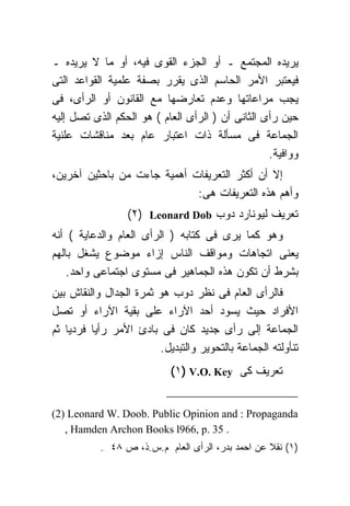 ‫ﻴﺭﻴﺩﻩ ﺍﻟﻤﺠﺘﻤﻊ ـ ﺃﻭ ﺍﻟﺠﺯﺀ ﺍﻟﻘﻭﻯ ﻓﻴﻪ، ﺃﻭ ﻤﺎ ﻻ ﻴﺭﻴﺩﻩ ـ‬
‫ﻓﻴﻌﺘﺒﺭ ﺍﻷﻤﺭ ﺍﻟﺤﺎﺴﻡ ﺍﻟﺫﻯ ﻴﻘﺭﺭ ﺒﺼﻔﺔ ﻋﻠﻤﻴﺔ ﺍﻟﻘﻭﺍﻋﺩ ﺍﻟﺘﻰ‬
‫ﻴﺠﺏ ﻤﺭﺍﻋﺎﺘﻬﺎ ﻭﻋﺩﻡ ﺘﻌﺎﺭﻀﻬﺎ ﻤﻊ ﺍﻟﻘﺎﻨﻭﻥ ﺃﻭ ﺍﻟﺭﺃﻯ، ﻓﻰ‬
‫ﺤﻴﻥ ﺭﺃﻯ ﺍﻟﺜﺎﻨﻰ ﺃﻥ ) ﺍﻟﺭﺃﻯ ﺍﻟﻌﺎﻡ ( ﻫﻭ ﺍﻟﺤﻜﻡ ﺍﻟﺫﻯ ﺘﺼل ﺇﻟﻴﻪ‬
‫ﺍﻟﺠﻤﺎﻋﺔ ﻓﻰ ﻤﺴﺄﻟﺔ ﺫﺍﺕ ﺍﻋﺘﺒﺎﺭ ﻋﺎﻡ ﺒﻌﺩ ﻤﻨﺎﻗﺸﺎﺕ ﻋﻠﻨﻴﺔ‬
                                                  ‫ﻭﻭﺍﻓﻴﺔ.‬
‫ﺇﻻ ﺃﻥ ﺃﻜﺜﺭ ﺍﻟﺘﻌﺭﻴﻔﺎﺕ ﺃﻫﻤﻴﺔ ﺠﺎﺀﺕ ﻤﻥ ﺒﺎﺤﺜﻴﻥ ﺁﺨﺭﻴﻥ،‬
                             ‫ﻭﺃﻫﻡ ﻫﺫﻩ ﺍﻟﺘﻌﺭﻴﻔﺎﺕ ﻫﻰ:‬
                 ‫ﺘﻌﺭﻴﻑ ﻟﻴﻭﻨﺎﺭﺩ ﺩﻭﺏ ‪(٢) Leonard Dob‬‬
‫ﻭﻫﻭ ﻜﻤﺎ ﻴﺭﻯ ﻓﻰ ﻜﺘﺎﺒﻪ ) ﺍﻟﺭﺃﻯ ﺍﻟﻌﺎﻡ ﻭﺍﻟﺩﻋﺎﻴﺔ ( ﺃﻨﻪ‬
‫ﻴﻌﻨﻰ ﺍﺘﺠﺎﻫﺎﺕ ﻭﻤﻭﺍﻗﻑ ﺍﻟﻨﺎﺱ ﺇﺯﺍﺀ ﻤﻭﻀﻭﻉ ﻴﺸﻐل ﺒﺎﻟﻬﻡ‬
    ‫ﺒﺸﺭﻁ ﺃﻥ ﺘﻜﻭﻥ ﻫﺫﻩ ﺍﻟﺠﻤﺎﻫﻴﺭ ﻓﻰ ﻤﺴﺘﻭﻯ ﺍﺠﺘﻤﺎﻋﻰ ﻭﺍﺤﺩ.‬
‫ﻓﺎﻟﺭﺃﻯ ﺍﻟﻌﺎﻡ ﻓﻰ ﻨﻅﺭ ﺩﻭﺏ ﻫﻭ ﺜﻤﺭﺓ ﺍﻟﺠﺩﺍل ﻭﺍﻟﻨﻘﺎﺵ ﺒﻴﻥ‬
‫ﺍﻷﻓﺭﺍﺩ ﺤﻴﺙ ﻴﺴﻭﺩ ﺃﺤﺩ ﺍﻵﺭﺍﺀ ﻋﻠﻰ ﺒﻘﻴﺔ ﺍﻵﺭﺍﺀ ﺃﻭ ﺘﺼل‬
‫ﺍﻟﺠﻤﺎﻋﺔ ﺇﻟﻰ ﺭﺃﻯ ﺠﺩﻴﺩ ﻜﺎﻥ ﻓﻰ ﺒﺎﺩﺉ ﺍﻷﻤﺭ ﺭﺃﻴﺎ ﻓﺭﺩﻴﺎ ﺜﻡ‬
                        ‫ﺘﻨﺄﻭﻟﺘﻪ ﺍﻟﺠﻤﺎﻋﺔ ﺒﺎﻟﺘﺤﻭﻴﺭ ﻭﺍﻟﺘﺒﺩﻴل.‬
                           ‫ﺘﻌﺭﻴﻑ ﻜﻰ ‪(١) V.O. Key‬‬


‫‪(2) Leonard W. Doob. Public Opinion and : Propaganda‬‬
   ‫. 53 .‪, Hamden Archon Books l966, p‬‬
           ‫)١( ﻨﻘﻼ ﻋﻥ ﺍﺤﻤﺩ ﺒﺩﺭ، ﺍﻟﺭﺃﻯ ﺍﻟﻌﺎﻡ ﻡ.ﺱ.ﺫ، ﺹ ٨٤ .‬
 