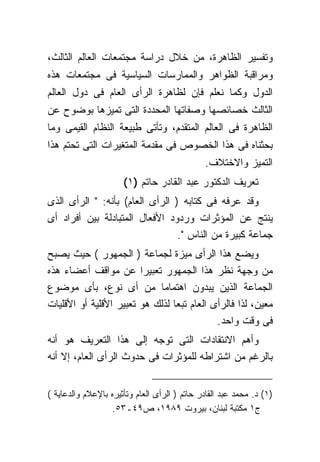 ‫ﻭﺘﻔﺴﻴﺭ ﺍﻟﻅﺎﻫﺭﺓ، ﻤﻥ ﺨﻼل ﺩﺭﺍﺴﺔ ﻤﺠﺘﻤﻌﺎﺕ ﺍﻟﻌﺎﻟﻡ ﺍﻟﺜﺎﻟﺙ،‬
‫ﻭﻤﺭﺍﻗﺒﺔ ﺍﻟﻅﻭﺍﻫﺭ ﻭﺍﻟﻤﻤﺎﺭﺴﺎﺕ ﺍﻟﺴﻴﺎﺴﻴﺔ ﻓﻰ ﻤﺠﺘﻤﻌﺎﺕ ﻫﺫﻩ‬
‫ﺍﻟﺩﻭل ﻭﻜﻤﺎ ﻨﻌﻠﻡ ﻓﺈﻥ ﻟﻅﺎﻫﺭﺓ ﺍﻟﺭﺃﻯ ﺍﻟﻌﺎﻡ ﻓﻰ ﺩﻭل ﺍﻟﻌﺎﻟﻡ‬
‫ﺍﻟﺜﺎﻟﺙ ﺨﺼﺎﺌﺼﻬﺎ ﻭﺼﻔﺎﺘﻬﺎ ﺍﻟﻤﺤﺩﺩﺓ ﺍﻟﺘﻰ ﺘﻤﻴﺯﻫﺎ ﺒﻭﻀﻭﺡ ﻋﻥ‬
‫ﺍﻟﻅﺎﻫﺭﺓ ﻓﻰ ﺍﻟﻌﺎﻟﻡ ﺍﻟﻤﺘﻘﺩﻡ، ﻭﺘﺄﺘﻰ ﻁﺒﻴﻌﺔ ﺍﻟﻨﻅﺎﻡ ﺍﻟﻘﻴﻤﻰ ﻭﻤﺎ‬
‫ﺒﺤﺜﻨﺎﻩ ﻓﻰ ﻫﺫﺍ ﺍﻟﺨﺼﻭﺹ ﻓﻰ ﻤﻘﺩﻤﺔ ﺍﻟﻤﺘﻐﻴﺭﺍﺕ ﺍﻟﺘﻰ ﺘﺤﺘﻡ ﻫﺫﺍ‬
                                              ‫ﺍﻟﺘﻤﻴﺯ ﻭﺍﻻﺨﺘﻼﻑ.‬
                      ‫ﺘﻌﺭﻴﻑ ﺍﻟﺩﻜﺘﻭﺭ ﻋﺒﺩ ﺍﻟﻘﺎﺩﺭ ﺤﺎﺘﻡ )١(‬
‫ﻭﻗﺩ ﻋﺭﻓﻪ ﻓﻰ ﻜﺘﺎﺒﻪ ) ﺍﻟﺭﺃﻯ ﺍﻟﻌﺎﻡ( ﺒﺄﻨﻪ: " ﺍﻟﺭﺃﻯ ﺍﻟﺫﻯ‬
‫ﻴﻨﺘﺞ ﻋﻥ ﺍﻟﻤﺅﺜﺭﺍﺕ ﻭﺭﺩﻭﺩ ﺍﻷﻓﻌﺎل ﺍﻟﻤﺘﺒﺎﺩﻟﺔ ﺒﻴﻥ ﺃﻓﺭﺍﺩ ﺃﻯ‬
                                 ‫ﺠﻤﺎﻋﺔ ﻜﺒﻴﺭﺓ ﻤﻥ ﺍﻟﻨﺎﺱ ".‬
‫ﻭﻴﻀﻊ ﻫﺫﺍ ﺍﻟﺭﺃﻯ ﻤﻴﺯﺓ ﻟﺠﻤﺎﻋﺔ ) ﺍﻟﺠﻤﻬﻭﺭ ( ﺤﻴﺙ ﻴﺼﺒﺢ‬
‫ﻤﻥ ﻭﺠﻬﺔ ﻨﻅﺭ ﻫﺫﺍ ﺍﻟﺠﻤﻬﻭﺭ ﺘﻌﺒﻴﺭﺍ ﻋﻥ ﻤﻭﺍﻗﻑ ﺃﻋﻀﺎﺀ ﻫﺫﻩ‬
‫ﺍﻟﺠﻤﺎﻋﺔ ﺍﻟﺫﻴﻥ ﻴﺒﺩﻭﻥ ﺍﻫﺘﻤﺎﻤﺎ ﻤﻥ ﺃﻯ ﻨﻭﻉ، ﺒﺄﻯ ﻤﻭﻀﻭﻉ‬
‫ﻤﻌﻴﻥ، ﻟﺫﺍ ﻓﺎﻟﺭﺃﻯ ﺍﻟﻌﺎﻡ ﺘﺒﻌﺎ ﻟﺫﻟﻙ ﻫﻭ ﺘﻌﺒﻴﺭ ﺍﻷﻗﻠﻴﺔ ﺃﻭ ﺍﻷﻗﻠﻴﺎﺕ‬
                                            ‫ﻓﻰ ﻭﻗﺕ ﻭﺍﺤﺩ.‬
‫ﻭﺃﻫﻡ ﺍﻻﻨﺘﻘﺎﺩﺍﺕ ﺍﻟﺘﻰ ﺘﻭﺠﻪ ﺇﻟﻰ ﻫﺫﺍ ﺍﻟﺘﻌﺭﻴﻑ ﻫﻭ ﺃﻨﻪ‬
‫ﺒﺎﻟﺭﻏﻡ ﻤﻥ ﺍﺸﺘﺭﺍﻁﻪ ﻟﻠﻤﺅﺜﺭﺍﺕ ﻓﻰ ﺤﺩﻭﺙ ﺍﻟﺭﺃﻯ ﺍﻟﻌﺎﻡ، ﺇﻻ ﺃﻨﻪ‬


‫)١( ﺩ. ﻤﺤﻤﺩ ﻋﺒﺩ ﺍﻟﻘﺎﺩﺭ ﺤﺎﺘﻡ ) ﺍﻟﺭﺃﻯ ﺍﻟﻌﺎﻡ ﻭﺘﺄﺜﻴﺭﻩ ﺒﺎﻹﻋﻼﻡ ﻭﺍﻟﺩﻋﺎﻴﺔ (‬
                   ‫ﺝ١ ﻤﻜﺘﺒﺔ ﻟﺒﻨﺎﻥ، ﺒﻴﺭﻭﺕ ٩٨٩١، ﺹ٩٤ـ٣٥.‬
 