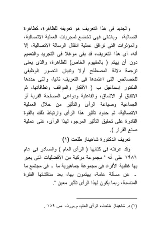 ‫ﻭﺍﻟﺠﺩﻴﺩ ﻓﻰ ﻫﺫﺍ ﺍﻟﺘﻌﺭﻴﻑ ﻫﻭ ﺘﻌﺭﻴﻔﻪ ﻟﻠﻅﺎﻫﺭﺓ، ﻜﻅﺎﻫﺭﺓ‬
‫ﺍﺘﺼﺎﻟﻴﺔ، ﻭﺒﺎﻟﺘﺎﻟﻰ ﻓﻬﻰ ﺘﺨﻀﻊ ﻟﻤﺠﺭﻴﺎﺕ ﺍﻟﻌﻤﻠﻴﺔ ﺍﻻﺘﺼﺎﻟﻴﺔ،‬
‫ﻭﺍﻟﻤﺅﺜﺭﺍﺕ ﺍﻟﺘﻰ ﺘﺭﺍﻓﻕ ﻋﻤﻠﻴﺔ ﺍﻨﺘﻘﺎل ﺍﻟﺭﺴﺎﻟﺔ ﺍﻻﺘﺼﺎﻟﻴﺔ، ﺇﻻ‬
‫ﺃﻨﻪ، ﺃﻯ ﻫﺫﺍ ﺍﻟﺘﻌﺭﻴﻑ، ﻗﺩ ﺒﻘﻰ ﻤﻭﻏﻼ ﻓﻰ ﺍﻟﺘﺠﺭﻴﺩ ﻭﺍﻟﺘﻌﻤﻴﻡ‬
‫ﺩﻭﻥ ﺃﻥ ﻴﻬﺘﻡ ) ﺒﺎﻟﻤﻔﻬﻭﻡ ﺍﻟﺨﺎﺹ( ﻟﻠﻅﺎﻫﺭﺓ، ﻭﺍﻟﺫﻯ ﻴﻌﻨﻰ‬
‫ﺘﺭﺠﻤﺔ ﺩﻻﻟﺔ ﺍﻟﻤﺼﻁﻠﺢ ﺃﻭﻻ ﻭﺘﺒﻴﺎﻥ ﺍﻟﺘﺼﻭﺭ ﺍﻟﻭﻅﻴﻔﻰ‬
‫ﻟﻠﺨﺼﺎﺌﺹ ﺍﻟﺘﻰ ﺍﻋﺘﻤﺩﻫﺎ ﻓﻰ ﺍﻟﺘﻌﺭﻴﻑ ﺜﺎﻨﻴﺎ، ﻭﺍﻟﺘﻰ ﺤﺩﺩﻫﺎ‬
‫ﺍﻟﺩﻜﺘﻭﺭ ﺇﺴﻤﺎﻋﻴل ﺏ ) ﺍﻷﻓﻜﺎﺭ ﻭﺍﻟﻤﻭﺍﻗﻑ ﻭﻨﻁﺎﻗﺎﺘﻬﺎ، ﺜﻡ‬
‫ﺍﻻﺘﻔﺎﻕ ﺃﻭ ﺍﻻﺘﺴﺎﻕ، ﻭﺍﻟﻔﺎﻋﻠﻴﺔ ﻭﺩﻭﺍﻋﻰ ﺍﻟﻤﺼﻠﺤﺔ ﺍﻟﻔﺭﻴﺔ ﺃﻭ‬
‫ﺍﻟﺠﻤﺎﻋﻴﺔ ﻭﺼﻴﺎﻏﺔ ﺍﻟﺭﺃﻯ ﻭﺍﻟﺘﺄﺜﻴﺭ ﻤﻥ ﺨﻼل ﺍﻟﻌﻤﻠﻴﺔ‬
‫ﺍﻻﺘﺼﺎﻟﻴﺔ، ﺜﻡ ﺤﺩﻭﺩ ﺘﺄﺜﻴﺭ ﻫﺫﺍ ﺍﻟﺭﺃﻯ ﻭﺍﺭﺘﺒﺎﻁ ﺫﻟﻙ ﺒﺎﻟﻘﻭﺓ‬
‫ﺍﻟﻘﺎﺩﺭﺓ ﻋﻠﻰ ﺘﺤﻘﻴﻕ ﺍﻟﺘﺄﺜﻴﺭ ﺍﻟﻤﺭﺠﻭ، ﻟﻬﺫﺍ ﺍﻟﺭﺃﻯ، ﻋﻠﻰ ﻋﻤﻠﻴﺔ‬
                                          ‫ﺼﻨﻊ ﺍﻟﻘﺭﺍﺭ (.‬
                    ‫ﺘﻌﺭﻴﻑ ﺍﻟﺩﻜﺘﻭﺭﺓ ﺸﺎﻫﻴﻨﺎﺯ ﻁﻠﻌﺕ )١(‬
‫ﻭﻗﺩ ﻋﺭﻓﺘﻪ ﻓﻰ ﻜﺘﺎﺒﻬﺎ ) ﺍﻟﺭﺃﻯ ﺍﻟﻌﺎﻡ ( ﻭﺍﻟﺼﺎﺩﺭ ﻓﻰ ﻋﺎﻡ‬
‫٦٨٩١ ﻋﻠﻰ ﺃﻨﻪ " ﻤﺠﻤﻭﻋﺔ ﻤﺭﻜﺒﺔ ﻤﻥ ﺍﻷﻓﻀﻠﻴﺎﺕ ﺍﻟﺘﻰ ﻴﻌﺒﺭ‬
‫ﺒﻬﺎ ﻏﺎﻟﺒﻴﺔ ﺍﻷﻓﺭﺍﺩ ﻓﻰ ﻤﺠﻤﻭﻋﺔ ﺠﻤﺎﻫﻴﺭﻴﺔ ﻤﺎ ـ ﻓﻰ ﻤﺠﺘﻤﻊ ﻤﺎ‬
‫ـ ﻋﻥ ﻤﺴﺄﻟﺔ ﻋﺎﻤﺔ، ﻴﻬﺘﻤﻭﻥ ﺒﻬﺎ، ﺒﻌﺩ ﻤﻨﺎﻗﺸﺘﻬﺎ ﺍﻟﻔﺘﺭﺓ‬
               ‫ﺍﻟﻤﻨﺎﺴﺒﺔ، ﺭﺒﻤﺎ ﻴﻜﻭﻥ ﻟﻬﺫﺍ ﺍﻟﺭﺃﻯ ﺘﺄﺜﻴﺭ ﻤﻌﻴﻥ ".‬


          ‫)١( ﺩ. ﺸﺎﻫﻴﻨﺎﺯ ﻁﻠﻌﺕ، ﺍﻟﺭﺃﻯ ﺍﻟﻌﺎﻡ، ﻡ.ﺱ.ﺫ، ﺹ ٩٥١ .‬
 