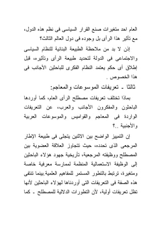 ‫ﺍﻟﻌﺎﻡ ﺍﺤﺩ ﻤﺘﻐﻴﺭﺍﺕ ﺼﻨﻊ ﺍﻟﻘﺭﺍﺭ ﺍﻟﺴﻴﺎﺴﻰ ﻓﻰ ﻨﻅﻡ ﻫﺫﻩ ﺍﻟﺩﻭل،‬
        ‫ﻤﻊ ﺘﺄﺜﻴﺭ ﻫﺫﺍ ﺍﻟﺭﺃﻯ ﺒل ﻭﺠﻭﺩﻩ ﻓﻰ ﺩﻭل ﺍﻟﻌﺎﻟﻡ ﺍﻟﺜﺎﻟﺙ؟‬
‫ﺇﺫﻥ ﻻ ﺒﺩ ﻤﻥ ﻤﻼﺤﻅﺔ ﺍﻟﻁﺒﻴﻌﺔ ﺍﻟﺒﻨﺎﺌﻴﺔ ﻟﻠﻨﻅﺎﻡ ﺍﻟﺴﻴﺎﺴﻰ‬
‫ﻭﺍﻻﺠﺘﻤﺎﻋﻰ ﻓﻰ ﺍﻟﺩﻭﻟﺔ ﻟﺘﺤﺩﻴﺩ ﻁﺒﻴﻌﺔ ﺍﻟﺭﺃﻯ ﻭﺘﺄﺜﻴﺭﻩ، ﻗﺒل‬
‫ﺇﻁﻼﻕ ﺃﻯ ﺤﻜﻡ ﻴﻌﺘﻤﺩ ﺍﻟﻨﻅﺎﻡ ﺍﻟﻔﻜﺭﻯ ﻟﻠﺒﺎﺤﺜﻴﻥ ﺍﻷﺠﺎﻨﺏ ﻓﻰ‬
                                          ‫ﻫﺫﺍ ﺍﻟﺨﺼﻭﺹ .‬
             ‫ﺜﺎﻟﺜﺎ ـ ﺘﻌﺭﻴﻔﺎﺕ ﺍﻟﻤﻭﺴﻭﻋﺎﺕ ﻭﺍﻟﻤﻌﺎﺠﻡ:‬
‫ﺒﻤﺎﺫﺍ ﺘﺨﺘﻠﻑ ﺘﻌﺭﻴﻔﺎﺕ ﻤﺼﻁﻠﺢ ﺍﻟﺭﺃﻯ ﺍﻟﻌﺎﻡ، ﻜﻤﺎ ﺃﻭﺭﺩﻫﺎ‬
‫ﺍﻟﺒﺎﺤﺜﻭﻥ ﻭﺍﻟﻤﻔﻜﺭﻭﻥ ﺍﻷﺠﺎﻨﺏ ﻭﺍﻟﻌﺭﺏ، ﻋﻥ ﺍﻟﺘﻌﺭﻴﻔﺎﺕ‬
‫ﺍﻟﻭﺍﺭﺩﺓ ﻓﻰ ﺍﻟﻤﻌﺎﺠﻡ ﻭﺍﻟﻘﻭﺍﻤﻴﺱ ﻭﺍﻟﻤﻭﺴﻭﻋﺎﺕ ﺍﻟﻌﺭﺒﻴﺔ‬
                                              ‫ﻭﺍﻷﺠﻨﺒﻴﺔ ..؟‬
‫ﺇﻥ ﺍﻟﺘﻤﻴﻴﺯ ﺍﻟﻭﺍﻀﺢ ﺒﻴﻥ ﺍﻻﺜﻨﻴﻥ ﻴﺘﺠﻠﻰ ﻓﻰ ﻁﺒﻴﻌﺔ ﺍﻹﻁﺎﺭ‬
‫ﺍﻟﻤﺭﺠﻌﻰ ﺍﻟﺫﻯ ﺘﺤﺩﺩﻩ، ﺤﻴﺙ ﺘﺘﺠﺎﻭﺯ ﺍﻟﻌﻼﻗﺔ ﺍﻟﻌﻀﻭﻴﺔ ﺒﻴﻥ‬
‫ﺍﻟﻤﺼﻁﻠﺢ ﻭﻭﻅﻴﻔﺘﻪ ﺍﻟﻤﺭﺠﻌﻴﺔ، ﺘﺄﺭﻴﺨﻴﺔ ﺠﻬﻭﺩ ﻫﺅﻻﺀ ﺍﻟﺒﺎﺤﺜﻴﻥ‬
‫ﺇﻟﻰ ﺍﻟﻭﻅﻴﻔﺔ ﺍﻻﺴﺘﻌﻤﺎﻟﻴﺔ ﺍﻟﻤﻨﻅﻤﺔ ﻟﻤﻤﺎﺭﺴﺔ ﻤﻌﺭﻓﻴﺔ ﺨﺎﺼﺔ‬
‫ﻭﻤﺘﻐﻴﺭﺓ، ﺘﺭﺘﺒﻁ ﺒﺎﻟﺘﻁﻭﺭ ﺍﻟﻤﺴﺘﻤﺭ ﻟﻠﻤﻔﺎﻫﻴﻡ ﺍﻟﻌﻠﻤﻴﺔ.ﺒﻴﻨﻤﺎ ﺘﻨﺘﻔﻰ‬
‫ﻫﺫﻩ ﺍﻟﺼﻔﺔ ﻓﻰ ﺍﻟﺘﻌﺭﻴﻔﺎﺕ ﺍﻟﺘﻰ ﺃﻭﺭﺩﻨﺎﻫﺎ ﻟﻬﺅﻻﺀ ﺍﻟﺒﺎﺤﺜﻴﻥ ﻷﻨﻬﺎ‬
‫ﺘﻅل ﺘﻌﺭﻴﻔﺎﺕ ﺃﻭﻟﻴﺔ، ﻷﻥ ﺍﻟﺘﻁﻭﺭﺍﺕ ﺍﻟﺩﻻﻟﻴﺔ ﻟﻠﻤﺼﻁﻠﺢ ـ ﻜﻤﺎ‬
 