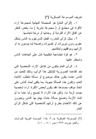 ‫ﺘﻌﺭﻴﻑ ﺍﻟﻤﻭﺴﻭﻋﺔ ﺍﻟﻌﺴﻜﺭﻴﺔ )٣(‬
‫١ـ )ﺍﻟﺭﺃﻯ ﺍﻟﻌﺎﻡ( ﻫﻭ ﺍﻟﻤﺤﺼﻠﺔ ﺍﻟﻨﻬﺎﺌﻴﺔ ﻟﻤﺠﻤﻭﻋﺔ ﺁﺭﺍﺀ‬
‫ﺍﻷﻓﺭﺍﺩ ﻓﻰ ﻤﺠﺘﻤﻊ ﺃﻭ ) ﻤﺠﻤﻭﻋﺔ ﺒﺸﺭﻴﺔ ( ﻤﺎ، ﺒﻐﺽ ﺍﻟﻨﻅﺭ‬
      ‫ﻋﻥ ﺍﺘﻔﺎﻕ ﺍﻵﺭﺍﺀ ﺍﻟﻔﺭﺩﻴﺔ ﺃﻭ ﻭﺤﺩﺘﻬﺎ ﺃﻭ ﺩﺭﺠﺔ ﺘﺠﺎﻨﺴﻬﺎ.‬
‫٢ـ ﻴﻤﺜل ﺍﻟﺭﺃﻯ ﺍﻟﻌﺎﻡ ﺭﺩ ﺍﻟﻔﻌل ﺍﻟﺫﻯ ﻴﻘﻭﻡ ﺒﻪ ﺍﻟﻨﺎﺱ ﺒﺸﻜل‬
‫ﻋﻔﻭﻯ ﻭﺩﻭﻥ ﺘﺒﺭﻴﺭﺍﺕ ﺃﻭ ﺘﻔﺴﻴﺭﺍﺕ ﻭﺍﻀﺤﺔ ﻟﻤﺎ ﻴﺅﻤﻨﻭﻥ ﺒﻪ ﺃﻭ‬
                               ‫ﻵﺭﺍﺌﻬﻡ ﻭﻤﻭﺍﻗﻔﻬﻡ ﻭﺃﺤﻜﺎﻤﻬﻡ.‬
‫٣ـ ﻫﻭ ﻗﻭﺓ ﺍﺠﺘﻤﺎﻋﻴﺔ ﺘﻨﻅﻴﻤﻴﺔ ﺘﺩل ﻋﻠﻰ ﺍﺘﺠﺎﻫﺎﺕ ﺍﻟﻨﺎﺱ‬
                                        ‫ﻭﺘﺴﻴﻁﺭ ﻋﻠﻴﻬﺎ.‬
‫٤ـ ﺍﻟﺭﺃﻯ ﺍﻟﻌﺎﻡ ﻴﺘﻜﻭﻥ ﻤﻥ ﺘﻔﺎﻋل ﺍﻵﺭﺍﺀ ﺍﻟﺸﺨﺼﻴﺔ ﺍﻟﺘﻰ‬
‫ﺘﻌﺩ ﺍﻟﻘﺎﻋﺩﺓ ﺍﻟﻀﺭﻭﺭﻴﺔ ﻟﺘﺸﻜﻴل ﻫﺫﺍ ﺍﻟﺭﺃﻯ، ﻭﺫﻟﻙ ﻟﻠﻌﺩﻴﺩ ﻤﻥ‬
‫ﺍﻟﻨﺎﺱ ﻋﻨﺩﻤﺎ ﻴﻜﻭﻥ ﻫﻨﺎﻙ ﻤﻭﻀﻭﻉ ﺃﻭ ﻤﺴﺄﻟﺔ ﺘﺘﻁﻠﺏ ﺍﻻﻨﺘﺒﺎﻩ‬
‫ﺍﻟﻌﺎﻡ، ﻭﺘﻜﻭﻥ ﻫﺫﻩ ﺍﻟﻤﺴﺄﻟﺔ ﺤﻴﻭﻴﺔ، ﺒﻤﺎ ﻴﻜﻔﻰ ﻟﺤﺙ ﺍﻟﻨﺎﺱ ﻋﻠﻰ‬
‫ﺍﺘﺨﺎﺫ ﻤﻭﻗﻑ ﺒﺼﺩﺩﻫﺎ، ﻓﻘﺩ ﻴﻜﻭﻥ ﻟﺒﻌﺽ ﺍﻷﻓﺭﺍﺩ ﺁﺭﺍﺀ ﺸﺨﺼﻴﺔ‬
‫ﺒﺼﺩﺩ ﺃﺯﻤﺔ ﻤﺎ، ﻭﻟﻜﻥ ﻫﺫﻩ ﺍﻵﺭﺍﺀ ﻻ ﺘﺼﺒﺢ ﺭﺃﻴﺎ ﻋﺎﻤﺎ ﻤﺎ ﻟﻡ‬
‫ﺘﺸﺘﺩ ﺍﻷﺯﻤﺔ ﻭﺘﺼﺒﺢ ﻤﺴﺄﻟﺔ ﻋﺎﻤﺔ، ﻴﻬﺘﻡ ﺒﻬﺎ ﺍﻟﻨﺎﺱ ﻭﻴﻌﺒﺭﻭﻥ‬
‫ﻋﻥ ﺫﻟﻙ ﺍﻻﻫﺘﻤﺎﻡ ﺒﻁﺭﺡ ﺁﺭﺍﺌﻬﻡ ﺍﻟﺸﺨﺼﻴﺔ ﺍﻟﺘﻰ ﺘﺸﻜل ﺍﻟﺭﺃﻯ‬
                                                   ‫ﺍﻟﻌﺎﻡ.‬

‫)٣( ﺍﻟﻤﻭﺴﻭﻋﺔ ﺍﻟﻌﺴﻜﺭﻴﺔ ﺠـ٢، ﻁ١، ﺍﻟﻤﺅﺴﺴﺔ ﺍﻟﻌﺭﺒﻴﺔ ﻟﻠﺩﺭﺍﺴﺎﺕ‬
                    ‫ﻭﺍﻟﻨﺸﺭ ﺒﻴﺭﻭﺕ ٩٧٩١، ﺹ ٠٠٨ ـ ١٠٨.‬
 